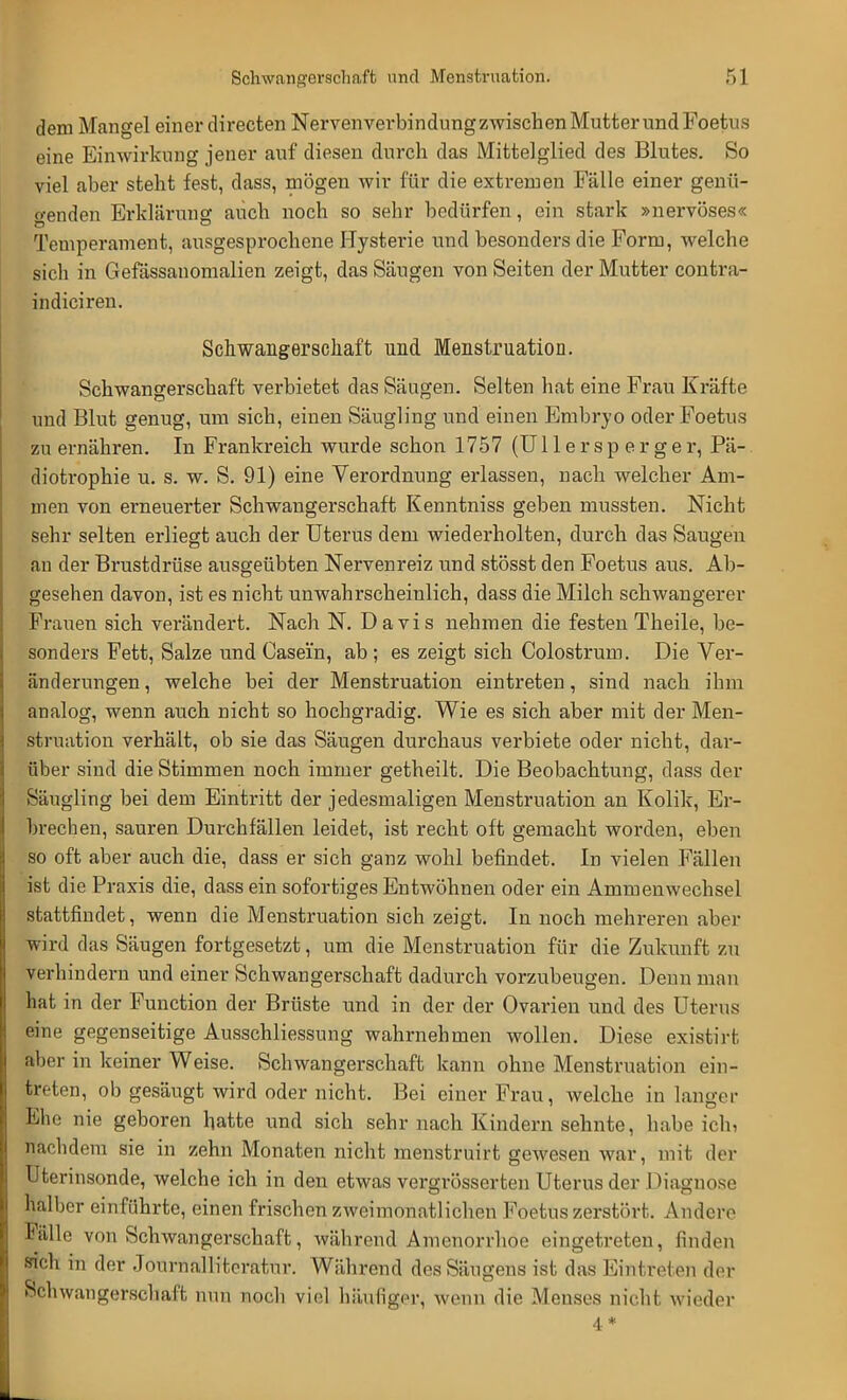 dem Mangel einer directen Nervenverbindung zwischen Mutter und Foetus eine Einwirkung jener auf diesen durch das Mittelglied des Blutes. So viel aber steht fest, dass, mögen wir für die extremen Fälle einer genü- genden Erkläruno: auch noch so sehr bedürfen, ein stark »nervöses« Temperament, ausgesprochene Hysterie und besonders die Form, welche sich in Gefässanomalien zeigt, das Säugen von Seiten der Mutter contra- indiciren. Schwangerschaft und Menstruation. Schwangerschaft verbietet das Säugen. Selten hat eine Frau Kräfte und Blut genug, um sich, einen Säugling und einen Embryo oder Foetus zu ernähren. In Frankreich wurde schon 1757 (Ullersperger, Pä- diotrophie u. s. w. S. 91) eine Verordnung erlassen, nach welcher Am- men von erneuerter Schwangerschaft Kenntniss geben mnssten. Nicht sehr selten erliegt auch der Uterus dem wiederholten, durch das Saugen an der Brustdrüse ausgeübten Nervenreiz und stösst den Foetus aus. Ab- gesehen davon, ist es nicht unwahrscheinlich, dass die Milch schwangerer Frauen sich verändert. Nach N. Davis nehmen die festen Theile, be- sonders Fett, Salze und Casei'n, ab ; es zeigt sich Colostrum. Die Ver- änderungen, welche bei der Menstruation eintreten, sind nach ihm analog, wenn auch nicht so hochgradig. Wie es sich aber mit der Men- struation verhält, ob sie das Säugen durchaus verbiete oder nicht, dar- über sind die Stimmen noch immer getheilt. Die Beobachtung, dass der Säugling bei dem Eintritt der jedesmaligen Menstruation an Kolik, Er- brechen, sauren Durchfällen leidet, ist recht oft gemacht worden, eben so oft aber auch die, dass er sich ganz wohl befindet. In vielen Fällen ist die Praxis die, dass ein sofortiges Entwöhnen oder ein Ammenwechsel stattfindet, wenn die Menstruation sich zeigt. In noch mehreren aber prd das Säugen fortgesetzt, um die Menstruation für die Zukunft zu verhindern und einer Schwangerschaft dadurch vorzubeugen. Denn man hat in der Function der Brüste und in der der Ovarien und des Uterus eine gegenseitige Ausschliessung wahrnehmen wollen. Diese existirt aber in keiner Weise. Schwangerschaft kann ohne Menstruation ein- treten, ob gesäugt wird oder nicht. Bei einer Frau, welche in langer Ehe nie geboren hatte und sich sehr nach Kindern sehnte, habe ich, nachdem sie in zehn Monaten nicht menstruirt gewesen war, mit der Uterinsonde, welche ich in den etwas vergrösserten Uterus der Diagnose halber einführte, einen frischen zweimonatlichen Foetus zerstört. Andere Fälle von Schwangerschaft, während Amenorrhoe eingetreten, finden sich in der Journallitcratur. Während des Säugens ist das Eintreten der Schwangerschaft nun noch viel häufige^ wenn die Menses nicht wieder 4*
