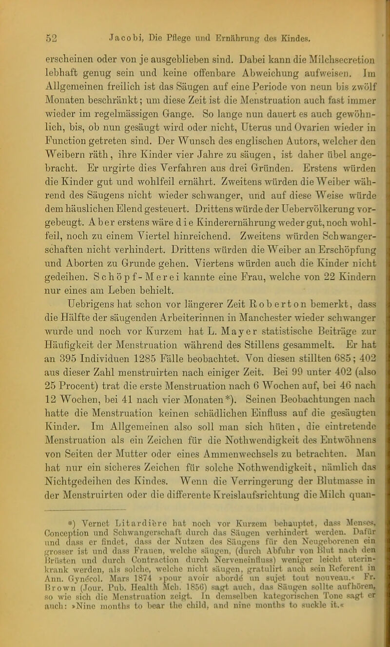erscheinen oder von je ausgeblieben sind. Dabei kann die Milchsecretion lebhaft genug sein und keine offenbare Abweichung aufweisen. Im Allgemeinen freilich ist das Säugen auf eine Periode von neun bis zwölf Monaten beschränkt; um diese Zeit ist die Menstruation auch fast immer wieder im regelmässigen Gange. So lange nun dauert es auch gewöhn- lich, bis, ob nun gesäugt wird oder nicht, Uterus und Ovarien wieder in Function getreten sind. Der Wunsch des englischen Autors, welcher den Weibern räth, ihre Kinder vier Jahre zu säugen, ist daher übel ange- bracht. Er urgirte dies Verfahren aus drei Gründen. Erstens würden die Kinder gut und wohlfeil ernährt. Zweitens würden die Weiber wäh- rend des Säugens nicht wieder schwanger, und auf diese Weise würde dem häuslichen Elend gesteuert. Drittens würde der Uebervölkerung vor- gebeugt. Aber erstens wäre die Kinderernährung weder gut, noch wohl- feil, noch zu einem Viertel hinreichend. Zweitens würden Schwanger- schaften nicht verhindert. Drittens würden die Weiber an Erschöpfung und Aborten zu Grunde gehen. Viertens würden auch die Kinder nicht gedeihen. Schöpf-Merei kannte eine Frau, welche von 22 Kindern nur eines am Leben behielt. Uebrigens hat schon vor längerer Zeit Rob ertön bemerkt, dass die Hälfte der säugenden Arbeiterinnen in Manchester wieder schwanger wurde und noch vor Kurzem hat L. Mayer statistische Beiträge zur Häufigkeit der Menstruation während des Stillens gesammelt. Er hat an 395 Individuen 1285 Fälle beobachtet. Von diesen stillten 685; 402 aus dieser Zahl menstruirten nach einiger Zeit. Bei 99 unter 402 (also 25 Procent) trat die erste Menstruation nach 6 Wochen auf, bei 46 nach 12 Wochen, bei 41 nach vier Monaten*). Seinen Beobachtungen nach hatte die Menstruation keinen schädlichen Einfluss auf die gesäugten Kinder. Im Allgemeinen also soll man sich hüten, die eintretende Menstruation als ein Zeichen für die Nothwendigkeit des Entwöhnens von Seiten der Mutter oder eines Ammenwechsels zu betrachten. Man hat nur ein sicheres Zeichen für solche Nothwendigkeit, nämlich das Nichtgedeihen des Kindes. Wenn die Verringerung der Blutmasse in der Menstruirten oder die differente Kreislaufsrichtung die Milch quan- *) Vcrnct Litardierc hat noch vor Kurzem behauptet, dass Mensen Concoption und Schwangerschaft, durch das Säugen verhindert werden. Dafür und dass er findet, dass der Nutzen des Silugens für den Neugeborenen ein grosser ist und dass Frauen, welche säugen, (durch Abfuhr von Blut nach den Brüsten und durch Contrnction durch Nerveneinlluss) weniger leicht uterin- krank werden, als solche, welche nicht säugen, gratulirt auch sein Referent in Ann. Gynecol. Mars 1874 »pour avoir aborde- un sujet tont nouveau.« Fr. Brown (.Tour. Pub. Health Meli. 1856) sagt auch, das Säugen sollt« aufhören, so wie sich die Menstruation zeigt. In demselben kategorischen Tone sagt er auch: »Ninc months to bear llie child, and nine months to suckle it.«