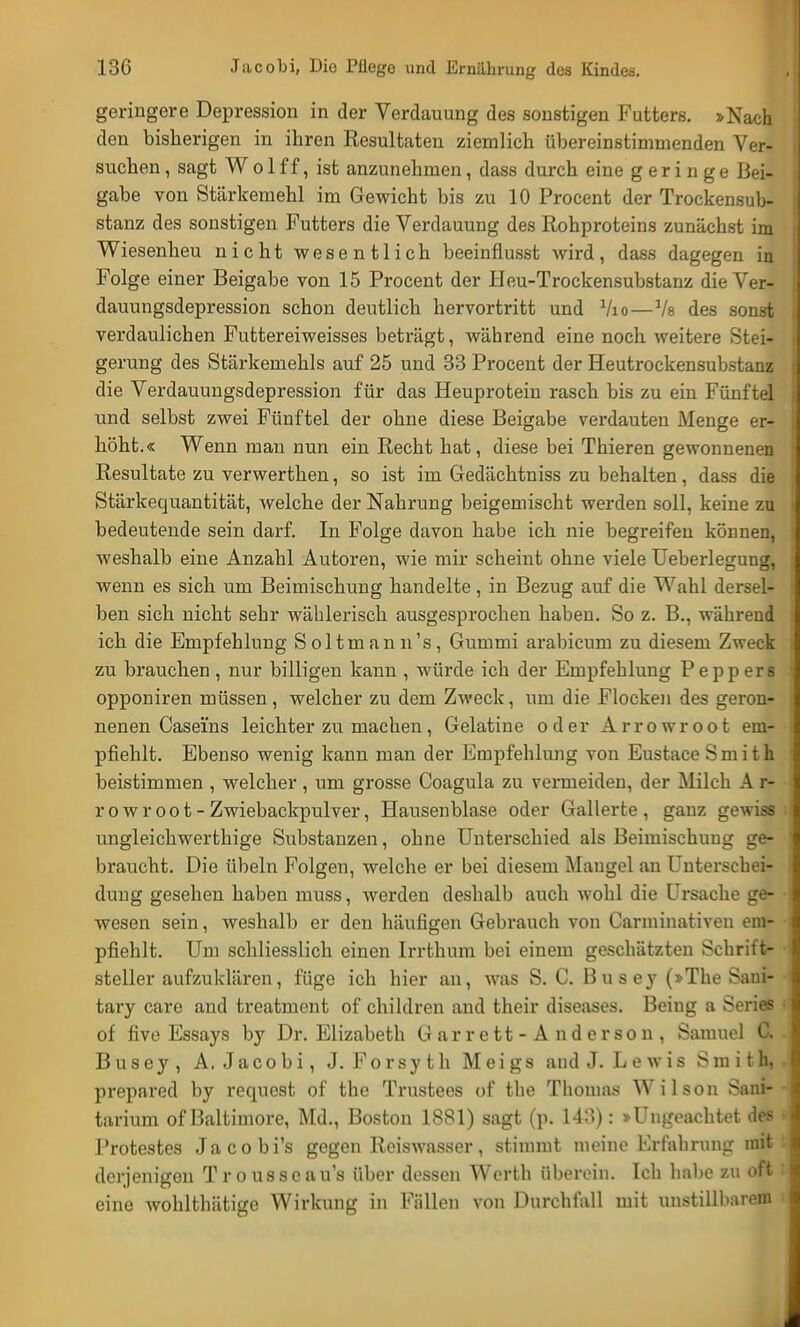geringere Depression in der Verdauung des sonstigen Futters. »Nach den bisherigen in ihren Resultaten ziemlich übereinstimmenden Ver- suchen , sagt W o 1 f f, ist anzunehmen, dass durch eine geringe Bei- gabe von Stärkemehl im Gewicht bis zu 10 Procent der Trockensub- stanz des sonstigen Futters die Verdauung des Rohproteins zunächst im Wiesenheu nicht wesentlich beeinflusst wird, dass dagegen in Folge einer Beigabe von 15 Procent der Heu-Trockensubstanz die Ver- dauungsdepression schon deutlich hervortritt und Vio — Vs des sonst verdaulichen Futtereiweisses beträgt, während eine noch weitere Stei- gerung des Stärkemehls auf 25 und 33 Procent der Heutrockensubstanz die Verdauungsdepression für das Heuprotein rasch bis zu ein Fünftel und selbst zwei Fünftel der ohne diese Beigabe verdauten Menge er- höht.« Wenn man nun ein Recht hat, diese bei Thieren gewonnenen Resultate zu verwerthen, so ist im Gedächtniss zu behalten, dass die Stärkequantität, welche der Nahrung beigemischt werden soll, keine zu bedeutende sein darf. In Folge davon habe ich nie begreifen können, weshalb eine Anzahl Autoren, wie mir scheint ohne viele Ueberlegung, wenn es sich um Beimischung handelte, in Bezug auf die Wahl dersel- ben sich nicht sehr wählerisch ausgesprochen haben. So z. B., während ich die Empfehlung Soltmann's, Gummi arabicum zu diesem Zweck zu brauchen , nur billigen kann , würde ich der Empfehlung Peppers opponiren müssen, welcher zu dem Zweck, um die Flocken des geron- nenen Casei'ns leichter zu machen, Gelatine oder Arrowroot em- pfiehlt. Ebenso wenig kann man der Empfehlung von Eustace Smith beistimmen , welcher , um grosse Coagula zu vermeiden, der Milch A r- r o w r o o t - Zwiebackpulver, Hausenblase oder Gallerte, ganz gewiss ungleichwerthige Substanzen, ohne Unterschied als Beimischung ge- braucht. Die Übeln Folgen, welche er bei diesem Mangel an Unterschei- dung gesehen haben muss, werden deshalb auch wohl die Ursache ge- wesen sein, weshalb er den häufigen Gebrauch von Carminativeu em- pfiehlt. Um schliesslich einen Irrthum bei einem geschätzten Schrift- steller aufzuklären, füge ich hier an, was S. C. Busey (»The Saui- tary care and treatment of children and their diseases. Beiug a Series i of five Essays by Dr. Elizabeth G ar r e tt - A n d e r so n , Samuel C. Busey, A. Jacobi, J. Forsyth Meigs and J. Lewis Smith, , prepared by request of thc Trustees of the Thomas Wilson Sani- • tarium of Baltimore, Md., Boston 1881) sagt (p. 143): »Ungeachtet des Protestes Jacobi's gegen Reiswasser, stimmt meine Erfahrung mit : derjenigen Trousseau's über dessen Werth überein. Ich habe zu oft I eine wohlthätige Wirkung in Fällen von Durchfall mit unstillbarem