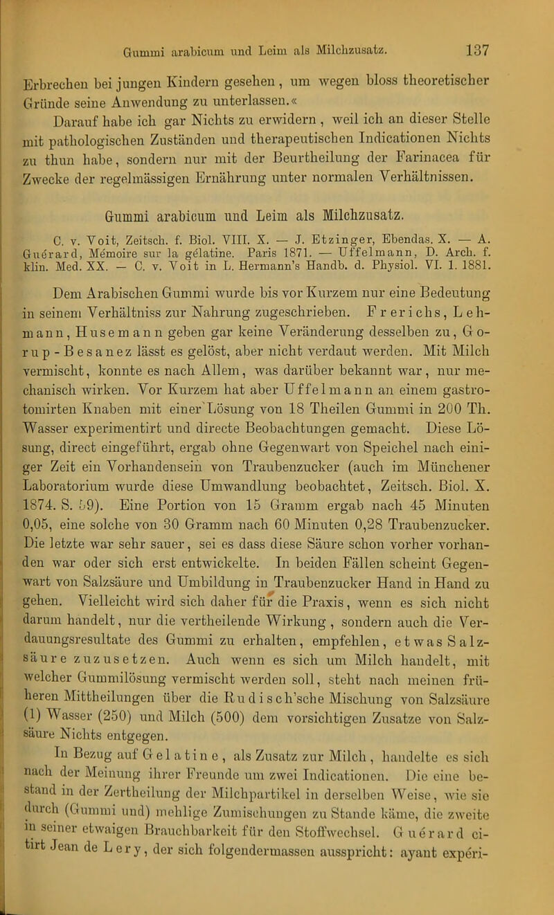Erbrechen bei jungen Kindern gesehen , um wegen bloss theoretischer Gründe seine Anwendung zu unterlassen.« Darauf habe ich gar Nichts zu erwidern , weil ich an dieser Stelle mit pathologischen Zuständen und therapeutischen Indicationen Nichts zu thun habe, sondern nur mit der Beurtheilung der Farinacea für Zwecke der regelmässigen Ernährung unter normalen Verhältnissen. Gummi arabicum und Leim als Milchzusatz. C. v. Voit, Zeitsch. f. Biol. VIII. X. — J. Etzinger, Ebendas. X. — A. Guerard, Memoire sur Ia gelatine. Paris 1871. — Uf fei mann, D. Arcb. f. klin. Med. XX. - C. v. Voit in L. Hermann's Handb. d. Physiol. VI. 1. 1881. Dem Arabischen Gummi wurde bis vor Kurzem nur eine Bedeutung in seinem Verhältniss zur Nahrung zugeschrieben. Frerichs, Leh- mann, Husemann geben gar keine Veränderung desselben zu, 6o- rup-Besanez lässt es gelöst, aber nicht verdaut werden. Mit Milch vermischt, konnte es nach Allem, was darüber bekannt war, nur me- chanisch wirken. Vor Kurzem hat aber U f f e 1 m a n n an einem gastro- tomirten Knaben mit einer'Lösung von 18 Theilen Gummi in 200 Th. Wasser experimentirt und directe Beobachtungen gemacht. Diese Lö- sung, direct eingeführt, ergab ohne Gegenwart von Speichel nach eini- ger Zeit ein Vorhandenseih von Traubenzucker (auch im Münchener Laboratorium wurde diese Umwandlung beobachtet, Zeitsch. Biol. X. 1874. S. u9). Eine Portion von 15 Gramm ergab nach 45 Minuten 0,05, eine solche von 30 Gramm nach 60 Minuten 0,28 Traubenzucker. Die letzte war sehr sauer, sei es dass diese Säure schon vorher vorhan- den war oder sieh erst entwickelte. In beiden Fällen scheint Gegen- wart von Salzsäure und Umbildung in Traubenzucker Hand in Hand zu gehen. Vielleicht wird sich daher für die Praxis, wenn es sich nicht darum handelt, nur die vertheilende Wirkung , sondern auch die Ver- dauungsresultate des Gummi zu erhalten, empfehlen, etwasSalz- säure zuzusetzen. Auch wenn es sich um Milch handelt, mit welcher Gummilösung vermischt werden soll, steht nach meinen frü- heren Mittheilungen über die Rudisch'sche Mischung von Salzsäure (1) Wasser (250) und Milch (500) dem vorsichtigen Zusätze von Salz- säure Nichts entgegen. In Bezug auf Gelatin e, als Zusatz zur Milch , handelte es sich nach der Meinung ihrer Freunde um zwei Indicationen. Die eine be- stand in der Zertheilung der Milchpartikel in derselben Weise, wie sie durch (Gummi und) mehlige Zumischungen zu Stande käme, die zweite in seiner etwaigen Brauchbarkeit für den Stoffwechsel. Guerard ci- tirt Jean de Lery, der sich folgendermassen ausspricht: ayant experi-