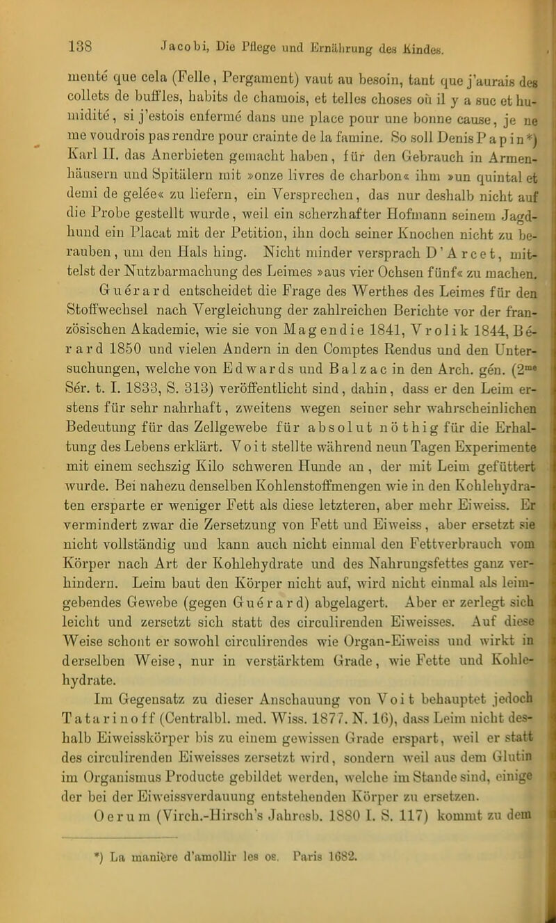 mente que cela (Felle, Pergament) vaut au besoin, tant que j'aurais des collets de buffles, habits de chamois, et telles choses oü il y a suc et ku- midite, si j'estois enferme dans une place pour une bonne cause, je ne me voudrois pas rendre pour crainte de la famine. So soll Denis P a p i n *) Karl II. das Anerbieten gemacht haben, für den Gebrauch in Armen- häusern und Spitälern mit »onze livres de charbon« ihm »un quintal et demi de gelee« zu liefern, ein Versprechen, das nur deshalb nicht auf die Probe gestellt wurde, weil ein scherzhafter Hofmann seinem Jagd- hund ein Placat mit der Petition, ihn doch seiner Knochen nicht zu be- rauben , um den Hals hing. Nicht minder versprach D' A r c e t, mit- telst der Nutzbarmachung des Leimes »aus vier Ochsen fünf« zu machen. Guerard entscheidet die Frage des Werthes des Leimes für den Stoffwechsel nach Vergleichung der zahlreichen Berichte vor der fran- zösischen Akademie, wie sie von Magendie 1841, Vrolik 1844, Be- rard 1850 und vielen Andern in den Comptes Rendus und den Unter- suchungen, welche von Edwards und Balzac in den Arch. gen. (2me Ser. t. I. 1833, S. 313) veröffentlicht sind, dahin, dass er den Leim er- stens für sehr nahrhaft, zweitens wegen seiner sehr wahrscheinlichen Bedeutung für das Zellgewebe für absolut nöthig für die Erhal- tung des Lebens erklärt. Voit stellte während neun Tagen Experimente mit einem sechszig Kilo schweren Hunde an , der mit Leim gefüttert wurde. Bei nahezu denselben Kohlenstoffmengen wie in den Kohlehydra- ten ersparte er weniger Fett als diese letzteren, aber mehr Eiweiss. Er vermindert zwar die Zersetzung von Fett und Eiweiss, aber ersetzt sie nicht vollständig und kann auch nicht einmal den Fettverbrauch vom Körper nach Art der Kohlehydrate und des Nahrungsfettes ganz ver- hindern. Leim baut den Körper nicht auf, wird nicht einmal als leim- gebendes Gewebe (gegen Guerard) abgelagert. Aber er zerlegt sich leicht und zersetzt sich statt des circulirenden Ei weisses. Auf diese Weise schont er sowohl circulirendes wie Organ-Eiweiss und wirkt in derselben Weise, nur in verstärktem Grade, wie Fette und Kohle- hydrate. Im Gegensatz zu dieser Anschauung von Voit behauptet jedoch Tatarinoff (Centralbl. med. Wiss. 1877. N. 16), dass Leim nicht des- halb Eiweisskörpor bis zu einem gewissen Grade erspart, weil er statt des circulirenden Eiweisses zersetzt wird, sondern weil aus dem Glutin im Organismus Producte gebildet werden, welche im Stande sind, einige der bei der Eiweissverdauung entstehenden Körper zu ersetzen. Oerum (Vireh.-Hirschs Jahresb. 18S0 I. S. 117) kommt zu dem *) La manibre d'amollir les os. Paris 1682.