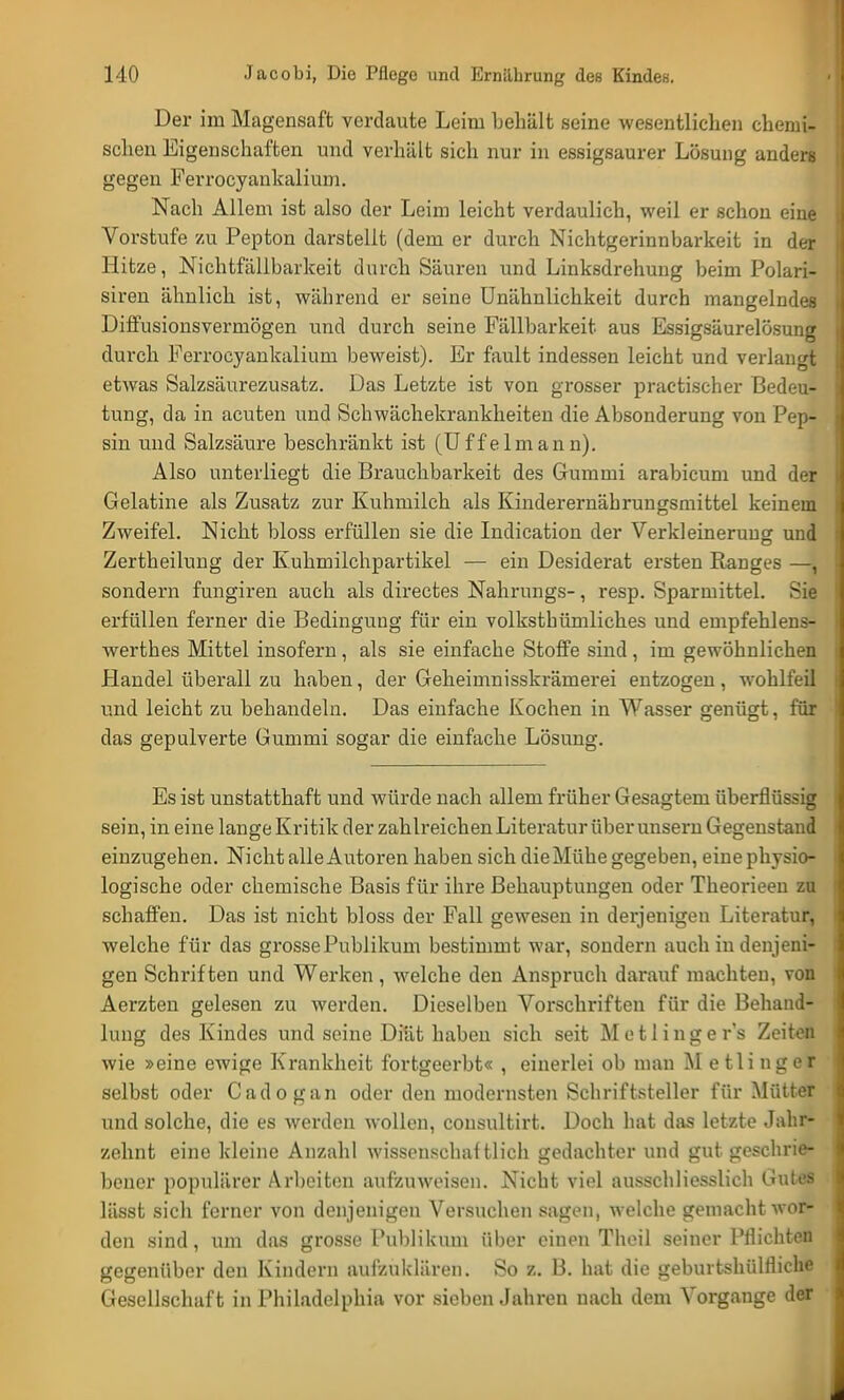 Der im Magensaft verdaute Leim behält seine wesentlichen chemi- schen Eigenschaften und verhält sich nur in essigsaurer Lösung anders gegen Ferrocyankalium. Nach Allem ist also der Leim leicht verdaulich, weil er schon eine Vorstufe zu Pepton darstellt (dem er durch Nichtgerinnbarkeit in der Hitze, Nichtfällbarkeit durch Säuren und Linksdrehung beim Polari- siren ähnlich ist, während er seine Unähnlichkeit durch mangelnde« Diffusionsverrnögen und durch seine Fällbarkeit aus Essigsäurelösung durch Ferrocyankalium beweist). Er fault indessen leicht und verlangt etwas Salzsäurezusatz. Das Letzte ist von grosser practischer Bedeu- tung, da in acuten und Schwächekrankheiten die Absonderung von Pep- sin und Salzsäure beschränkt ist (Uffeimann). Also unterliegt die Brauchbarkeit des Gummi arabicum und der Gelatine als Zusatz zur Kuhmilch als Kinderernährungsmittel keinem Zweifel. Nicht bloss erfüllen sie die Indication der Verkleinerung und Zertheilung der Kuhmilchpartikel — ein Desiderat ersten Ranges —, sondern fungiren auch als directes Nahrungs-, resp. Sparmittel. Sie erfüllen ferner die Bedingung für ein volksthümliches und empfehlens- werthes Mittel insofern, als sie einfache Stoffe sind, im gewöhnlichen Handel überall zu haben, der Geheimnisskrämerei entzogen, wohlfeil und leicht zu behandeln. Das einfache Kochen in Wasser genügt, für das gepulverte Gummi sogar die einfache Lösung. Es ist unstatthaft und würde nach allem früher Gesagtem überflüssig sein, in eine lange Kritik der zahlreichen Literatur über unsern Gegenstand einzugehen. Nicht alle Autoren haben sich die Mühe gegeben, eine physio- logische oder chemische Basis für ihre Behauptungen oder Theorieen zu schaffen. Das ist nicht bloss der Fall gewesen in derjenigen Literatur, welche für das grosse Publikum bestimmt war, sondern auch in denjeni- gen Schriften und Werken, welche den Anspruch darauf machten, von Aerzten gelesen zu werden. Dieselben Vorschriften für die Behand- lung des Kindes und seine Diät haben sich seit Mo tlinger's Zeiten wie »eine ewige Krankheit fortgeerbt« , einerlei ob man M etlinger selbst oder Cadogan oder den modernsten Schriftsteller für Mütter und solche, die es werden wollen, consultirt. Doch hat das letzte Jahr- zehnt eine kleine Anzahl wissensehaHlieh gedachter und gut geschrie- bener populärer Arbeiten aufzuweisen. Nicht viel ausschliesslich Gutes li'tsst sich forner von denjenigen Vorsuchen sagen, welche gemacht wor- den sind, um das grosse Publikum über einen Theil seiner Pflichten gegenüber den Kindern aufzuklären. So z. B. hat die geburtshülfliche Gesellschaft in Philadelphia vor sieben Jahren nach dem Vorgange der