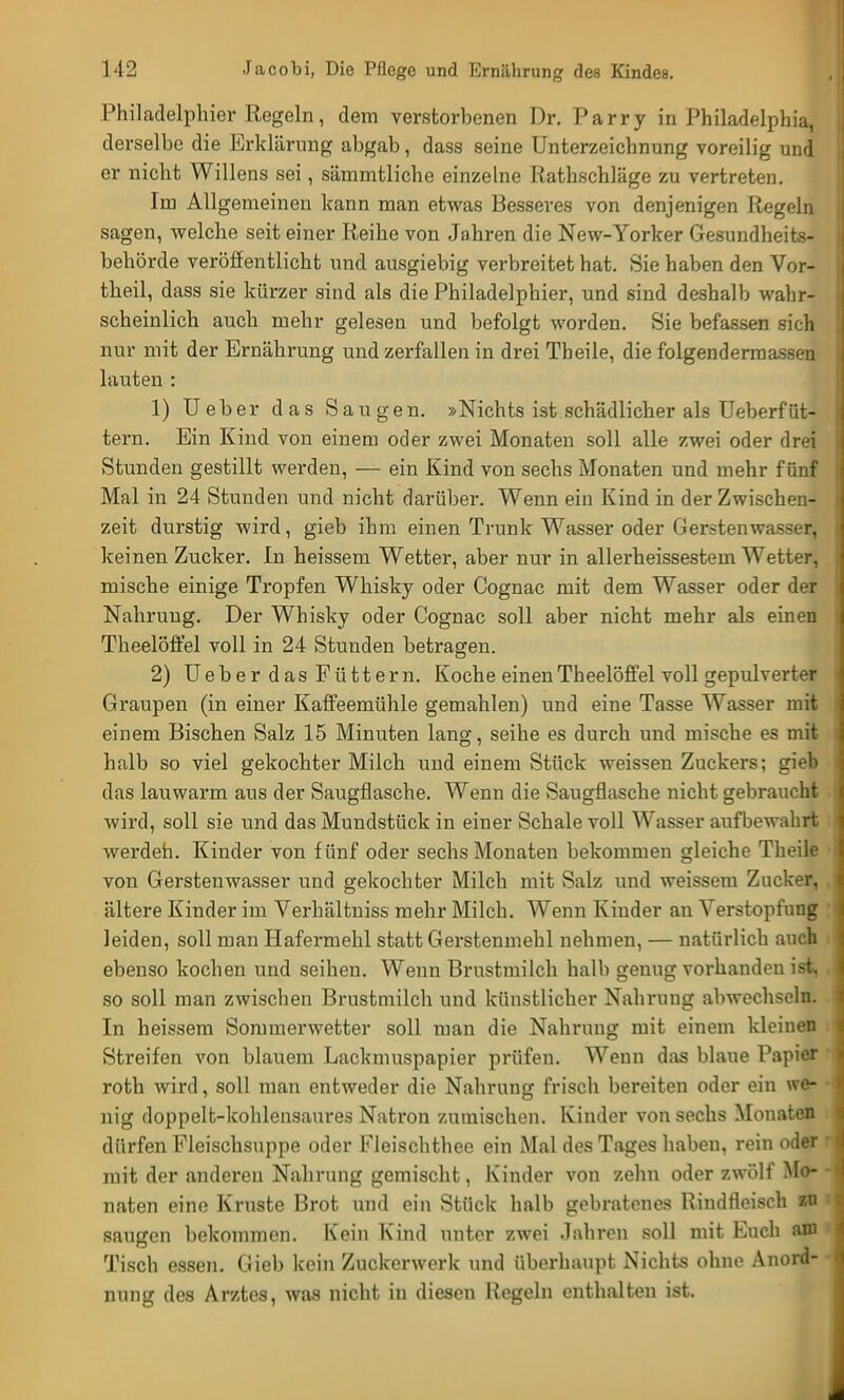 Philadelphier Regeln, dem verstorbenen Dr. Parry in Philadelphia, derselbe die Erklärung abgab, dass seine Unterzeichnung voreilig und er nicht Willens sei, sämmtliche einzelne Rathschläge zu vertreten. Im Allgemeinen kann man etwas Besseres von denjenigen Regeln sagen, welche seit einer Reihe von Jahren die New-Yorker Gesundheits- behörde veröffentlicht und ausgiebig verbreitet hat. Sie haben den Vor- theil, dass sie kürzer sind als die Philadelphier, und sind deshalb wahr- scheinlich auch mehr gelesen und befolgt worden. Sie befassen sich nur mit der Ernährung und zerfallen in drei Theile, die folgendermassen lauten : 1) Ueber das Saugen. »Nichts ist schädlicher als Ueberfüt- tern. Ein Kind von einem oder zwei Monaten soll alle zwei oder drei Stunden gestillt werden, — ein Kind von sechs Monaten und mehr fünf Mal in 24 Stunden und nicht darüber. Wenn ein Kind in der Zwischen- zeit durstig wird, gieb ihm einen Trunk Wasser oder Gerstenwasser, keinen Zucker. In heissem Wetter, aber nur in allerheissestem Wetter, mische einige Tropfen Whisky oder Cognac mit dem Wasser oder der Nahrung. Der Whisky oder Cognac soll aber nicht mehr als einen Theelöffel voll in 24 Stunden betragen. 2) Ueber das Füttern. Koche einen Theelöffel voll gepulverter Graupen (in einer Kaffeemühle gemahlen) und eine Tasse Wasser mit einem Bischen Salz 15 Minuten lang, seihe es durch und mische es mit halb so viel gekochter Milch und einem Stück weissen Zuckers; gieb das lauwarm aus der Saugflasche. Wenn die Saugflasche nicht gebraucht wird, soll sie und das Mundstück in einer Schale voll Wasser aufbewahrt werden. Kinder von fünf oder sechs Monaten bekommen gleiche Theile ■ von Gerstenwasser und gekochter Milch mit Salz und weissem Zucker, , ältere Kinder im Verhältniss mehr Milch. Wenn Kinder an Verstopfung leiden, soll man Hafermehl statt Gerstenmehl nehmen, — natürlich auch ebenso kochen und seihen. Wenn Brustmilch halb genug vorhanden ist, . so soll man zwischen Brustmilch und künstlicher Nahrung abwechseln. In heissem Sommerwetter soll man die Nalmmg mit einem kleinen Streifen von blauem Lackmuspapier prüfen. Wenn das blaue Papier '. roth wird, soll man entweder die Nahrung frisch bereiten oder ein we- ■ nig doppelt-kohlensaures Natron zumischen. Kinder von sechs Monaten dürfen Fleischsuppe oder Fleischthee ein Mal des Tages haben, rein oder mit der anderen Nahrung gemischt, Kinder von zolin oder zwölf Mo- naten eine Kruste Brot und ein Stück halb gebratenes Rindfleisch zn saugen bekommen. Kein Kind unter zwei Jahren soll mit Euch am Tisch essen. Gieb kein Zuckerwerk und überhaupt Nichts ohne Anord- nung des Arztes, was nicht in diesen Regeln enthalten ist.