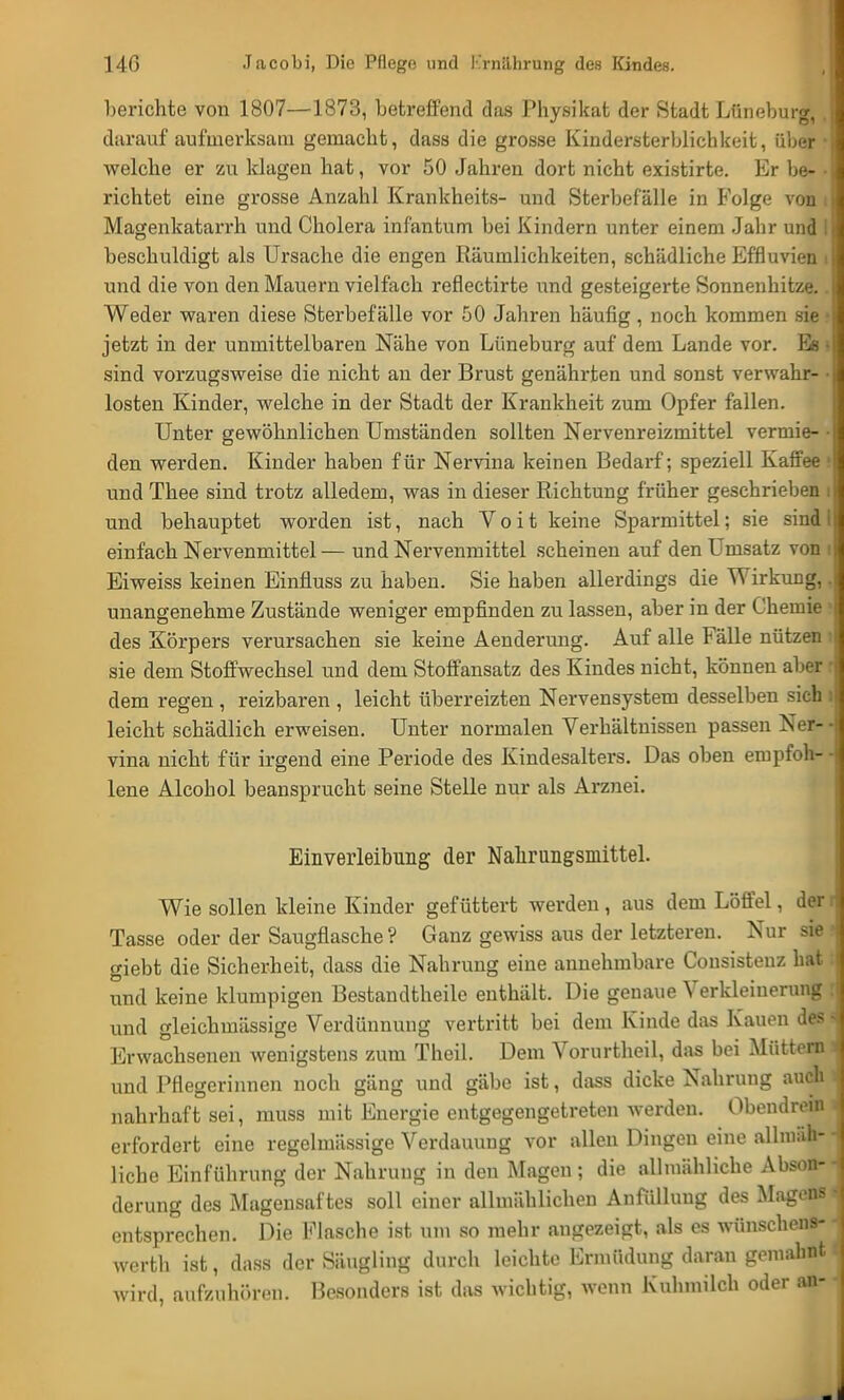 berichte von 1807—1873, betreffend das Physikat der Stadt Lüneburg, darauf aufmerksam gemacht, dass die grosse Kindersterblichkeit, über welche er zu klagen hat, vor 50 Jahren dort nicht existirte. Er be- richtet eine grosse Anzahl Krankheits- und Sterbefälle in Folge von Magenkatarrh und Cholera infantum bei Kindern unter einem Jahr und beschuldigt als Ursache die engen Räumlichkeiten, schädliche Effluvien und die von den Mauern vielfach reflectirte und gesteigerte Sonnenhitze. Weder waren diese Sterbefälle vor 50 Jahren häufig, noch kommen sie i jetzt in der unmittelbaren Nähe von Lüneburg auf dem Lande vor. Es sind vorzugsweise die nicht an der Brust genährten und sonst verwahr- losten Kinder, welche in der Stadt der Krankheit zum Opfer fallen. Unter gewöhnlichen Umständen sollten Nervenreizmittel vermie- ■ den werden. Kinder haben für Nervina keinen Bedarf; speziell Kaffee und Thee sind trotz alledem, was in dieser Richtung früher geschrieben i und behauptet worden ist, nach V o i t keine Sparmittel; sie sind I einfach Nervenmittel — und Nervenmittel scheinen auf den Umsatz von i Eiweiss keinen Einfluss zu haben. Sie haben allerdings die Wirkung, unangenehme Zustände weniger empfinden zu lassen, aber in der Chemie des Körpers verursachen sie keine Aenderung. Auf alle Fälle nützen sie dem Stoffwechsel und dem Stoffansatz des Kindes nicht, können aber r dem regen , reizbaren , leicht überreizten Nervensystem desselben sich i leicht schädlich erweisen. Unter normalen Verhältnissen passen Ner- • vina nicht für irgend eine Periode des Kindesalters. Das oben empfoh- • lene Alcohol beansprucht seine Stelle nur als Arznei. Einverleibung der Nahrungsmittel. Wie sollen kleine Kinder gefüttert werden , aus dem Löffel, der Tasse oder der Saugflasche ? Ganz gewiss aus der letzteren. Nur sie giebt die Sicherheit, dass die Nahrung eine annehmbare Cousistenz hat; und keine klumpigen Bestandteile enthält. Die genaue Verkleinerung : und gleichmässige Verdünnung vertritt bei dem Kinde das Kauen des i Erwachsenen wenigstens zum Theil. Dem Vorurtheil, das bei Müttern und Pflegerinnen noch gäng und gäbe ist, dass dicke Nahrung auch nahrhaft sei, muss mit Energie entgegengetreten werden. Obendrein erfordert eine regelmässige Verdauung vor allen Dingen eine allmäh- liche Einführung der Nahrung in den Magen; die allmähliche Abson- derung des Magensaftes soll einer allmählichen Anfüllung des Magens j entsprechen. Die Flasche ist um so mehr angezeigt, als es wünschens- werth ist, dass der Säugling durch leichte Ermüdung daran gemahnt wird, aufzuhören. Besonders ist das wichtig, wenn Kuhmilch oder an-