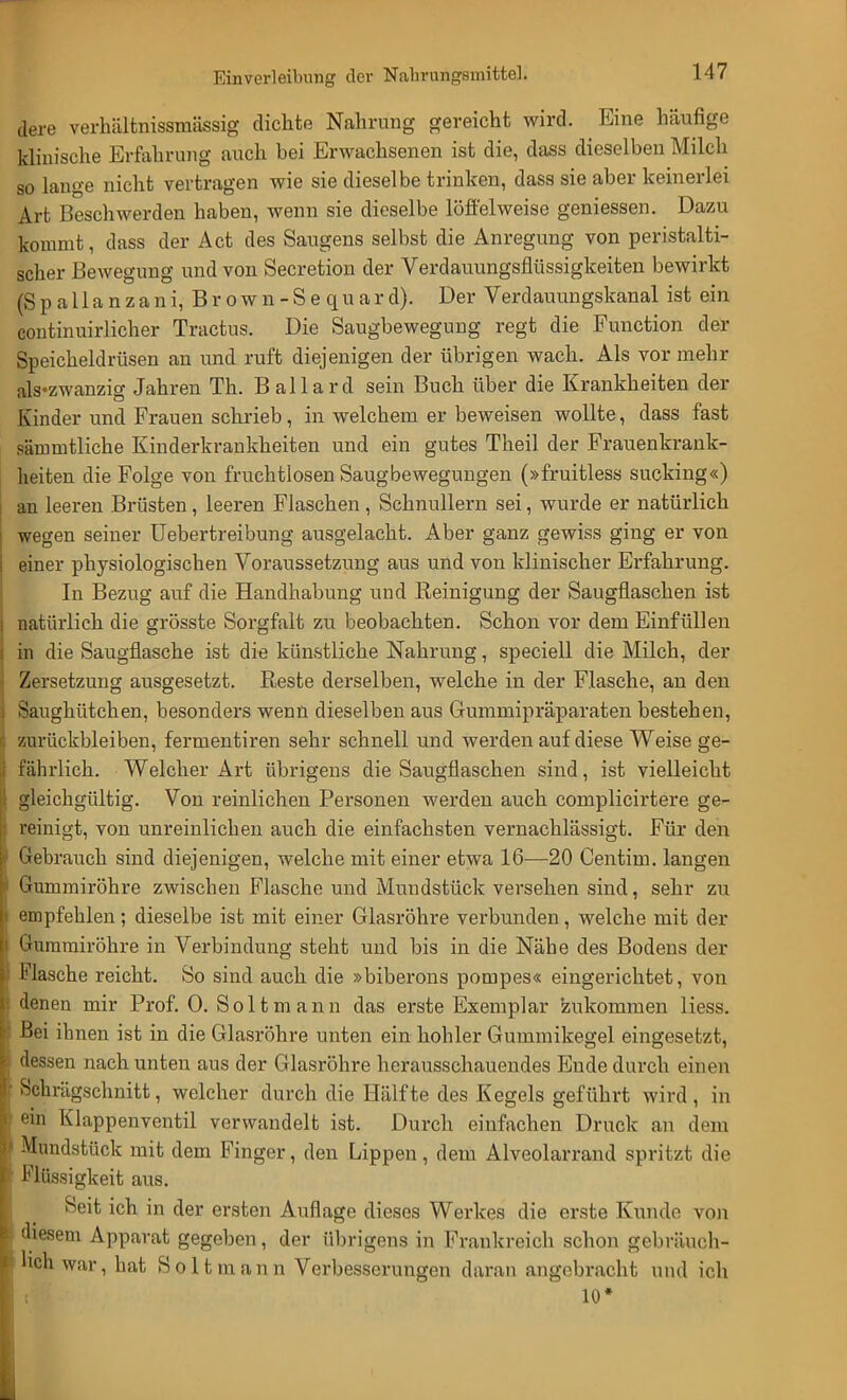 Einverleibung der Nahrungsmittel. dere verhältnissmässig dichte Nahrung gereicht wird. Eine häufige klinische Erfahrung auch bei Erwachsenen ist die, dass dieselben Milch so lange nicht vertragen wie sie dieselbe trinken, dass sie aber keinerlei Art Beschwerden haben, wenn sie dieselbe löffelweise geniessen. Dazu kommt, dass der Act des Saugens selbst die Anregung von peristalti- scher Bewegung und von Secretion der Verdauungsflüssigkeiten bewirkt (S p a 11 a n z a n i, B r o w n - S e qu a r d). Der Verdauungskanal ist ein continuirlicher Tractus. Die Saugbewegung regt die Function der Speicheldrüsen an und ruft diejenigen der übrigen wach. Als vor mehr als'zwanzig Jahren Th. Ballard sein Buch über die Krankheiten der Kinder und Frauen schrieb, in welchem er beweisen wollte, class fast säimntliche Kinderkrankheiten und ein gutes Theil der Frauenkrank- heiten die Folge von fruchtlosen Saugbewegungen (»fruitless sucking«) an leeren Brüsten, leeren Flaschen , Schnullern sei, wurde er natürlich wegen seiner Uebertreibung ausgelacht. Aber ganz gewiss ging er von einer physiologischen Voraussetzung aus und von klinischer Erfahrung. In Bezug auf die Handhabung und Reinigung der Saugflaschen ist natürlich die grösste Sorgfalt zu beobachten. Schon vor dem Einfüllen in die Saugflasche ist die künstliche Nahrung, speciell die Milch, der Zersetzung ausgesetzt. Reste derselben, welche in der Flasche, an den Saughütchen, besonders wenn dieselben aus Gummipräparaten bestehen, zurückbleiben, fermentiren sehr schnell und werden auf diese Weise ge- fährlich. Welcher Art übrigens die Saugflaschen sind, ist vielleicht gleichgültig. Von reinlichen Personen werden auch complicirtere ge- reinigt, von unreinlichen auch die einfachsten vernachlässigt. Für den 1 Gebrauch sind diejenigen, welche mit einer etwa 16—20 Centim. langen i Gummiröhre zwischen Flasche und Mundstück versehen sind, sehr zu l empfehlen; dieselbe ist mit einer Glasröhre verbunden, welche mit der i Guramiröhre in Verbindung steht und bis in die Nähe des Bodens der | Flasche reicht. So sind auch die »biberons pompes« eingerichtet, von : denen mir Prof. 0. Soltmann das erste Exemplar zukommen Hess. ' Bei ihnen ist in die Glasröhre unten ein hohler Gummikegel eingesetzt, j dessen nach unten aus der Glasröhre herausschauendes Ende durch einen r Schrägschnitt, welcher durch die Hälfte des Kegels geführt wird, in I ein Klappenventil verwandelt ist. Durch einfachen Druck an dem V Mundstück mit dem Finger, den Lippen, dem Alveolarrand spritzt die Flüssigkeit aus. Seit ich in der ersten Auflage dieses Werkes die erste Kunde von i diesem Apparat gegeben, der übrigens in Frankreich schon gebräuch- lich war, hat Soltmann Verbesserungen daran angebracht und ich : 10*