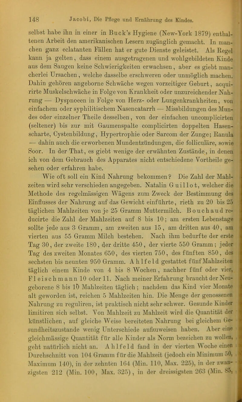 selbst habe ihn in einer in Buck's Hygiene (New-York 1879) enthal- tenen Arbeit den amerikanischen Lesern zugänglich gemacht. In man- chen ganz eclatanten Fällen hat er gute Dienste geleistet. Als Regel kann ja gelten, dass einem ausgetragenen und wohlgebildeten Kinde aus dem Saugen keine Schwierigkeiten erwachsen, aber es giebt man- cherlei Ursachen, welche dasselbe erschweren oder unmöglich machen. Dahin gehören angeborne Schwäche wegen vorzeitiger Geburt, acqui- rirte Muskelschwäche in Folge von Krankheit oder unzureichender Nah- rung ■— Dyspnoeen in Folge von Herz- oder Lungenkrankheiten, von einfachem oder syphilitischem Nasencatarrh — Missbilduugen des Mun- des oder einzelner Theile desselben, von der einfachen uncomplicirten (seltener) bis zur mit Gaumenspalte complicirten doppelten Hasen- scharte, Cystenbildung, Hypertrophie oder Sarcom der Zunge; Ranula — dahin auch die erworbenen Mundentzündungen, die folliculäre, sowie Soor. In der That, es giebt wenige der erwähnten Zustände, in denen ich von dem Gebrauch des Apparates nicht entschiedene Vortheile ge- sehen oder erfahren habe. Wie oft soll ein Kind Nahrung bekommen? Die Zahl der Mahl- zeiten wird sehr verschieden angegeben. Natalin G uillo t, welcher die Methode des regelmässigen Wägens zum Zweck der Bestimmung des Einflusses der Nahrung auf das Gewicht einführte, rieth zu 20 bis 25 täglichen Mahlzeiten von je 25 Gramm Muttermilch. B o u c h a u d re- ducirte die Zahl der Mahlzeiten auf 8 bis 10; am ersten Lebenstage sollte jede aus 3 Gramm, am zweiten aus 15, am dritten aus 40, am vierten aus 55 Gramm Milch bestehen. Nach ihm bedurfte der erste Tag 30, der zweite 180, der dritte 450 , der vierte 550 Gramm ; jeder Tag des zweiten Monates 650, des vierten 750, des fünften 850, des sechsten bis neunten 950 Gramm. A hlfeld gestattet fünf Mahlzeiten täglich einem Kinde von 4 bis 8 Wochen , nachher fünf oder vier, Fleisch mann 10 oder 11. Nach meiner Erfahrung braucht der Neu- geborene 8 bis 10 Mahlzeiten täglich ; nachdem das Kind vier Monate alt geworden ist, reichen 5 Mahlzeiten hin. Die Menge der genossenen Nahrung zu reguliren, ist praktisch nicht sehr schwer. Gesunde Kinder limitiren sich selbst. Von Mahlzeit zu Mahlzeit wird die Quantität der künstlichen, auf gleiche Weise bereiteten Nahrung bei gleichem Ge- sundheitszustande wenig Unterschiede aufzuweisen haben. Aber eine gleichmässige Quantität für alle Kinder als Norm bezeichen zu wollen, geht natürlich nicht an. Ahlfeld fand in der vierten Woche einen Durchschnitt von 104 Gramm für die Mahlzeit (jedoch ein Minimum 50, Maximum 140), in der zehnten 104 (Min. 110, Max. 225), in der zwan- zigsten 212 (Min. 100, Max. 325), in der dreissigsten 263 (Min. 85,