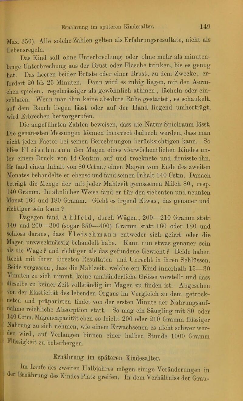 Max. 350). Alle solche Zahlen gelten als Erfahrungsresultate, nicht als Lebensregeln. Das Kind soll ohne Unterbrechung oder ohne mehr als minuten- lang Unterbrechung aus der Brust oder Flasche trinken, bis es genug hat. Das Leeren beider Brüste oder einer Brust, zu dem Zwecke, er- fordert 20 bis 25 Minuten. Dann wird es ruhig liegen, mit den Aerni- chen spielen , regelmässiger als gewöhnlich athmen , lächeln oder ein- schlafen. Wenn man ihm keine absolute Ruhe gestattet, es schaukelt, auf dem Bauch liegen lässt oder auf der Hand liegend umherträgt, wird Erbrechen hervorgerufen. Die angeführten Zahlen beweisen, dass die Natur Spielraum lässt. Die genauesten Messungen können incorrect dadurch werden, dass man nicht jeden Factor bei seinen Berechnungen berücksichtigen kann. So blies Fleisch mann den Magen eines vierwöchentlichen Kindes un- ter einem Druck von 14 Centim. auf und trocknete und firnisste ihn. Er fand einen Inhalt von 80 Cctni.; einen Magen vom Ende des zweiten Monates behandelte er ebenso und fand seinen Inhalt 140 Cctm. Danach beträgt die Menge der mit jeder Mahlzeit genossenen Milch 80, resp. 140 Gramm. In ähnlicher Weise fand er für den siebenten und neunten Monat 160 und 180 Gramm.. Giebt es irgend Etwas, das genauer und richtiger sein kann ? Dagegen fand Ahlfeld, durch Wägen, 200—210 Gramm statt 140 und 200—300 (sogar 350—400) Gramm statt 160 oder 180 und schloss daraus, dass Fleischmann entweder sich geirrt oder die Magen unzweckmässig behandelt habe. Kann nun etwas genauer sein als die Wage? und richtiger als das gefundene Gewicht? Beide haben Recht mit ihren directen Resultaten und Unrecht in ihren Schlüssen. Beide vergassen , dass die Mahlzeit, welche ein Kind innerhalb 15—30 Minuten zu sich nimmt, keine unabänderliche Grösse vorstellt und dass dieselbe zu keiner Zeit vollständig im Magen zu finden ist. Abgesehen von der Elasticität des lebenden Organs im Vergleich zu dem getrock- neten und präparirten findet von der ersten Minute der Nahrungsauf- nahme reichliche Absorption statt. So mag ein Säugling mit 80 oder 140 Cctm. Magencapacität eben so leicht 200 oder 210 Gramm flüssiger Nahrung zu sich nehmen, wie einem Erwachsenen es nicht schwer wer- den wird, auf Verlangen binnen einer halben Stunde 1000 Gramm Flüssigkeit zu beherbergen. Ernährung im späteren Kindesalter. Im Laufe des zweiten Halbjahres mögen einige Veränderungen in der Ernährung des Kindes Platz greifen. In dem Verhältniss der Grau-
