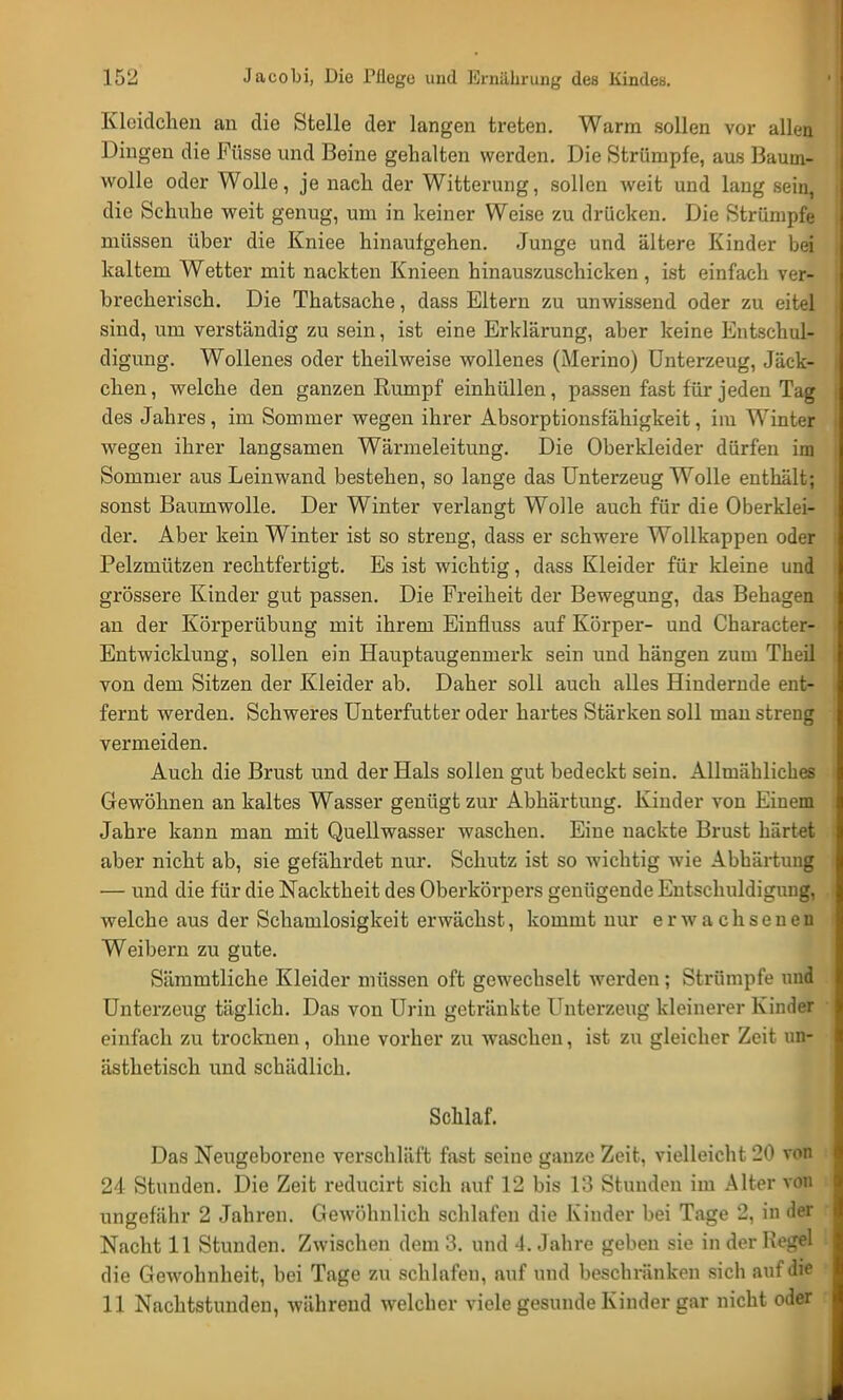 Kleidchen an die Stelle der langen treten. Warm sollen vor allen Dingen die Püsse und Beine gehalten werden. Die Strümpfe, aus Baum- wolle oder Wolle, je nach der Witterung, sollen weit und lang sein, die Schuhe weit genug, um in keiner Weise zu drücken. Die Strümpfe müssen über die Kniee hinaufgehen. Junge und ältere Kinder bei kaltem Wetter mit nackten Knieen hinauszuschicken, ist einfach ver- brecherisch. Die Thatsache, dass Eltern zu unwissend oder zu eitel sind, um verständig zu sein, ist eine Erklärung, aber keine Entschul- digung. Wollenes oder theilweise wollenes (Merino) Unterzeug, Jäck- chen, welche den ganzen Rumpf einhüllen, passen fast für jeden Tag des Jahres, im Sommer wegen ihrer Absorptionsfähigkeit, im Winter wegen ihrer langsamen Wärmeleitung. Die Oberkleider dürfen im Sommer aus Leinwand bestehen, so lange das Unterzeug Wolle enthält; sonst Baumwolle. Der Winter verlangt Wolle auch für die Oberklei- der. Aber kein Winter ist so streng, dass er schwere Wollkappen oder Pelzmützen rechtfertigt. Es ist wichtig, dass Kleider für kleine und grössere Kinder gut passen. Die Freiheit der Bewegung, das Behagen an der Körperübung mit ihrem Einfluss auf Körper- und Character- Entwicklung, sollen ein Hauptaugenmerk sein und hängen zum Theil von dem Sitzen der Kleider ab. Daher soll auch alles Hindernde ent- fernt werden. Schweres Unterfutter oder hartes Stärken soll man streng vermeiden. Auch die Brust und der Hals sollen gut bedeckt sein. Allmähliches Gewöhnen an kaltes Wasser genügt zur Abhärtung. Kinder von Einem Jahre kann man mit Quellwasser waschen. Eine nackte Brust härtet aber nicht ab, sie gefährdet nur. Schutz ist so wichtig wie Abhärtung — und die für die Nacktheit des Oberkörpers genügende Entschuldigung, welche aus der Schamlosigkeit erwächst, kommt nur erwachsenen Weibern zu gute. Sämmtliche Kleider müssen oft gewechselt werden; Strümpfe und Unterzeug täglich. Das von Urin getränkte Unterzeug kleinerer Kinder einfach zu trocknen, ohne vorher zu waschen, ist zu gleicher Zeit un- ästhetisch und schädlich. Schlaf. Das Neugeborene verschläft fast seine ganze Zeit, vielleicht 20 von 24 Stunden. Die Zeit reducirt sich auf 12 bis 13 Stunden im Alter von ungefähr 2 Jahren. Gewöhnlich schlafen die Kinder bei Tage 2, in der Nacht 11 Stunden. Zwischen dem 3. und 4. Jahre geben sie in der Regel die Gewohnheit, bei Tage zu schlafen, auf und beschränken sich auf die 11 Nachtstunden, während welcher viele gesunde Kinder gar nicht oder