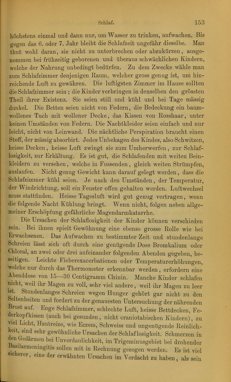höchstens einmal und dann nur, um Wasser zu trinken, aufwachen. Bis ffeo-en das 6. oder 7. Jahr bleibt die Schlafzeit ungefähr dieselbe. Man thut wohl daran, sie nicht zu unterbrechen oder abzukürzen, ausge- nommen bei frühzeitig geborenen und überaus schwächlichen Kindern, welche der Nahrung unbedingt bedürfen. Zu dem Zwecke wähle man zum Schlafzimmer denjenigen Kaum, welcher gross genug ist, um hin- reichende Luft zu gewähren. Die luftigsten Zimmer im Hause sollten die Schlafzimmer sein ; die Kinder verbringen in denselben den grössten Theil ihrer Existenz. Sie seien still und kühl und bei Tage mässig dunkel. Die Betten seien nicht von Federn, die Bedeckung ein baum- wollenes Tuch mit wollener Decke, das Kissen von Rosshaar, unter keinen Umständen von Federn. Die Nachtkleider seien einfach und nur leicht, nicht von Leinwand. Die nächtliche Perspiration braucht einen Stoff, der mässig absorbirt. Jedes Unbehagen des Kindes, also Schwitzen, heisse Decken, heisse Luft zwingt sie zum Umherwerfen, zur Schlaf- losigkeit, zur Erkältung. Es ist gut, die Schlafenden mit weiten Bein- kleidern zu versehen, welche in Fussenden, gleich weiten Strümpfen, auslaufen. Nicht genug Gewicht kann darauf gelegt werden, dass die Schlafzimmer kühl seien. Je nach den Umständen, der Temperatur, der Windrichtung, soll ein Fenster offen gehalten werden. Luftwechsel muss stattfinden. Heisse Tagesluft wird gut genug vertragen, wenn die folgende Nacht Kühlung bringt. Wenn nicht, folgen neben allge- meiner Erschöpfung gefährliche Magendarmkatarrhe. Die Ursachen der Schlaflosigkeit der Kinder können verschieden sein. Bei ihnen spielt Gewöhnung eine ebenso grosse Rolle wie bei Erwachsenen. Das Aufwachen zu bestimmter Zeit und stundenlange Schreien lässt sich oft durch eine genügende Dose Bromkalium oder Chloral, an zwei oder drei aufeinander folgenden Abenden gegeben, be- seitigen. Leichte Fieberexacerbationen oder Temperaturerhöhungen, welche nur durch das Thermometer erkennbar werden, erfordern eine Abenddose von 15—30 Centigramm Chinin. Manche Kinder schlafen nicht, weil ihr Magen zu voll, sehr viel andere, weil ihr Magen zu leer ist. Stundenlanges Schreien wegen Hunger gehört gar nicht zu den Seltenheiten und fordert zu der genauesten Untersuchung der nährenden Brust auf. Enge Schlafzimmer, schlechte Luft, heisse Bettdecken, Fe- derkopfkissen (auch bei gesunden, nicht craniotabischen Kindern), zu viel Licht, Hautreize, wie Eczem, Schweiss und ungenügende Reinlich- keit, sind sehr gewöhnliche Ursachen der Schlaf losigkeit. Schmerzen in den Gedärmen bei Unverdaulichkeit, im Trigeminusgebiet bei drohender öasilarmemngitis sollen mit in Rechnung gezogen werden. Es ist viel eine der erwähnten Ursachen im Verdacht zu haben, als sein sicherer,
