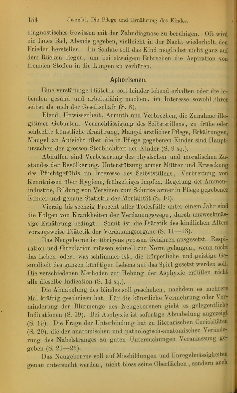 diagnostisches Gewissen mit der Zahndiagnose zu beruhigen. Oft wird ein laues Bad, Abends gegeben, vielleicht in der Nacht wiederholt, dea Frieden herstellen. Im Schlafe soll das Kind möglichst nicht ganz auf dem Rücken liegen, um bei etwaigem Erbrechen die Aspiration von fremden Stoffen in die Lungen zu verhüten. Aphorismen. Eine verständige Diätetik soll Kinder lebend erhalten oder die le- benden gesund und arbeitsfähig machen, im Interesse sowohl ihrer selbst als auch der Gesellschaft (S. 8). Elend, Unwissenheit, Armuth und Verbrechen, die Zunahme ille- gitimer Geburten, Vernachlässigung des Selbststillens, zu frühe oder schlechte künstliche Ernährung, Mangel ärztlicher Pflege, Erkältungen, Mangel an Aufsicht über die in Pflege gegebenen Kinder sind Haupt- ursachen der grossen Sterblichkeit der Kinder (S. 9 sq.). Abhülfen sind Verbesserung des physischen und moralischen Zu- standes der Bevölkerung, Unterstützung armer Mütter und Erweckung des Pflichtgefühls im Interesse des Selbststillens, Verbreitung von Kenntnissen über Hygiene, frühzeitiges Impfen, Regelung der Animen- industrie, Bildung von Vereinen zum Schutze armer in Pflege gegebener Kinder und genaue Statistik der Mortalität (S. 10). Vierzig bis sechzig Procent aller Todesfälle unter einem Jahr sind die Folgen von Krankheiten der Verdauungswege, durch unzweckmäs- sige Ernährung bedingt. Somit ist die Diätetik des kindlichen Alters vorzugsweise Diätetik der Verdauungsorgane (S. 11—13). Das Neugeborne ist übrigens grossen Gefahren ausgesetzt. Respi- ration und Circulation müssen schnell zur Norm gelangen, wenn nicht das Leben oder, was schlimmer ist, die körperliche und geistige Ge- sundheit des ganzen künftigen Lebens auf das Spiel gesetzt werden solL Die verschiedenen Methoden zur Hebung der Asphyxie erfüllen nicht alle dieselbe Indication (S. 14 sq.). Die Abnabelung des Kindes soll geschehen , nachdem es mehrere Mal kräftig geschrieen hat. Für die künstliche Vermehrung oder Ver- minderung der Blutmenge des Neugeborenen giebt es gelegentliche Indicationen (S. 19). Bei Asphyxie ist sofortige Abnabelung augezeigt (S. 19). Die Frage der Unterbindung hat zu literarischen Curiositäten (S. 20), die der anatomischen und pathologisch-anatomischen Verände- rung des Nabelstranges zu guten Untersuchungen Veranlassung ge- geben (S. 21—25). Das Neugeborene soll auf Missbildungen und Unregelmässigkeiten genau untersucht werden , nicht bloss seine Oberflächen , sondern auch