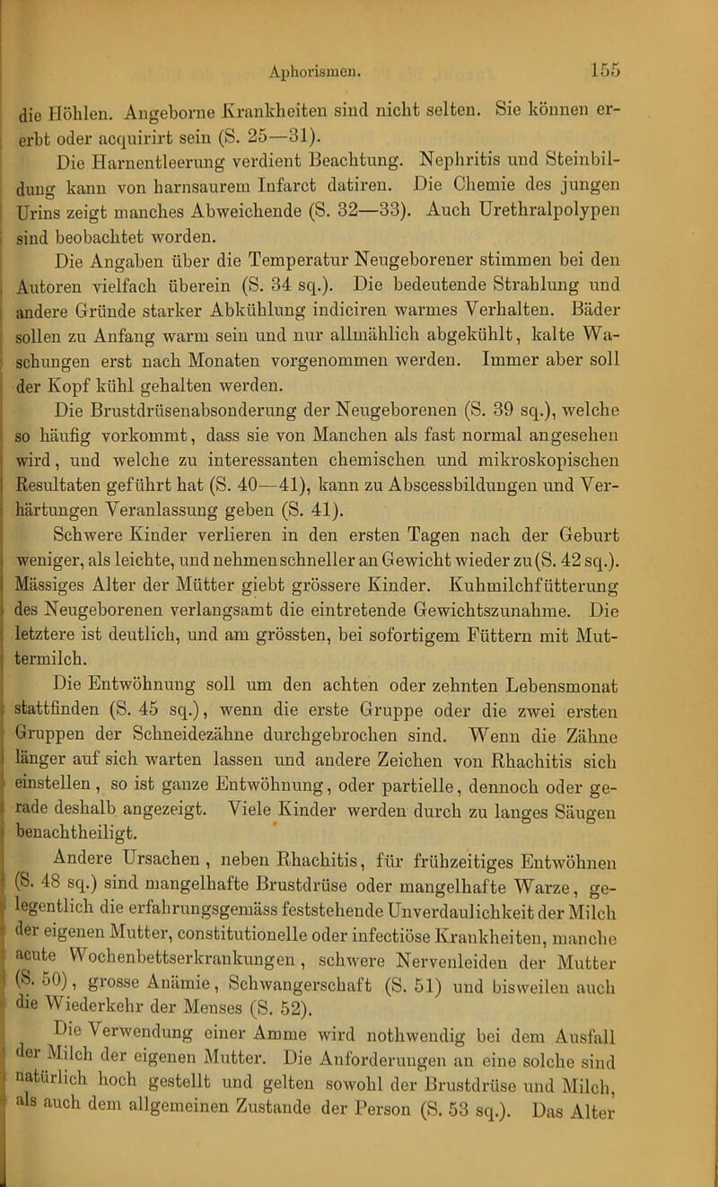 die Höhlen. Angeborne Krankheiten sind nicht selten. Sie können er- erbt oder acquirirt sein (S. 25—31). Die Harnentleerung verdient Beachtung. Nephritis und Steinbil- dung kann von harnsaurem Infarct datiren. Die Chemie des jungen Urins zeigt manches Abweichende (S. 32—33). Auch Urethralpolypen sind beobachtet worden. Die Angaben über die Temperatur Neugeborener stimmen bei den Autoren vielfach überein (S. 34 sq.). Die bedeutende Strahlung und andere Gründe starker Abkühlung indiciren warmes Verhalten. Bäder sollen zu Anfang warm sein und nur allmählich abgekühlt, kalte Wa- schungen erst nach Monaten vorgenommen werden. Immer aber soll der Kopf kühl gehalten werden. Die Brustdrüsenabsonderung der Neugeborenen (S. 39 sq.), welche so häufig vorkommt, dass sie von Manchen als fast normal angesehen wird, und welche zu interessanten chemischen und mikroskopischen Resultaten geführt hat (S. 40—41), kann zu Abscessbildungen und Ver- härtungen Veranlassung geben (S. 41). Schwere Kinder verlieren in den ersten Tagen nach der Geburt weniger, als leichte, und nehmen schneller an Gewicht wieder zu(S. 42 sq.). Massiges Alter der Mütter giebt grössere Kinder. Kuhmilchfütterung des Neugeborenen verlangsamt die eintretende Gewichtszunahme. Die letztere ist deutlich, und am grössten, bei sofortigem Füttern mit Mut- termilch. Die Entwöhnung soll um den achten oder zehnten Lebensmonat stattfinden (S. 45 sq.), wenn die erste Gruppe oder die zwei ersten Gruppen der Schneidezähne durchgebrochen sind. Wenn die Zähne länger auf sich warten lassen und andere Zeichen von Rhachitis sich einstellen , so ist ganze Entwöhnung, oder partielle, dennoch oder ge- rade deshalb angezeigt. Viele Kinder werden durch zu langes Säugen benachtheiligt. Andere Ursachen , neben Rhachitis, für frühzeitiges Entwöhnen (S. 48 sq.) sind mangelhafte Brustdrüse oder mangelhafte Warze, ge- legentlich die erfahrungsgemäss feststehende Unverdaulichkeit der Milch der eigenen Mutter, constitutionelle oder infectiöse Krankheiten, manche acute Wochenbettserkrankungen, schwere Nervenleiden der Mutter (S. 50), grosse Anämie, Schwangerschaft (S. 51) und bisweilen auch die Wiederkehr der Menses (S. 52). Die Verwendung einer Amme wird nothwendig bei dem Ausfall der Milch der eigenen Mutter. Die Anforderungen an eine solche sind natürlich hoch gestellt und gelten sowohl der Brustdrüse und Milch, als auch dem allgemeinen Zustande der Person (S. 53 sq.). Das Alter