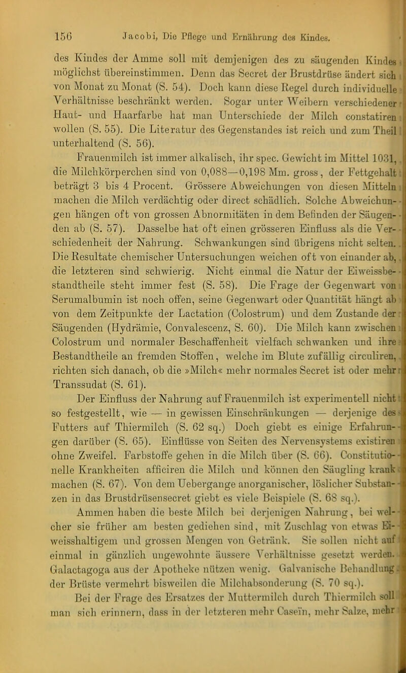 des Kindes der Amme soll mit demjenigen des zu säugenden Kindes möglichst übereinstimmen. Denn das Secret der Brustdrüse ändert sich von Monat zu Monat (S. 54). Doch kann diese Regel durch individuelle Verhältnisse beschränkt werden. Sogar unter Weihern verschiedener Haut- und Haarfarbe hat man Unterschiede der Milch constatiren wollen (S. 55). Die Literatur des Gegenstandes ist reich und zum Theil unterhaltend (S. 56). Frauenmilch ist immer alkalisch, ihr spec. Gewicht im Mittel 1031, die Milchkörperchen sind von 0,088—0,198 Mm. gross, der Fettgehalt beträgt 3 bis 4 Procent. Grössere Abweichungen von diesen Mitteln machen die Milch verdächtig oder direct schädlich. Solche Abweichun- gen hängen oft von grossen Abnormitäten in dem Befinden der Säugen- den ab (S. 57). Dasselbe hat oft einen grösseren Einfluss als die Ver- schiedenheit der Nahrung. Schwankungen sind übrigens nicht selten. Die Resultate chemischer Untersuchungen weichen of t von einander ab, die letzteren sind schwierig. Nicht einmal die Natur der Eiweissbe- standtheile steht immer fest (S. 58). Die Frage der Gegenwart von Serumalbumin ist noch offen, seine Gegenwart oder Quantität hängt ab von dem Zeitpunkte der Lactation (Colostrum) und dem Zustande der Säugenden (Hydrärnie, Convalescenz, S. 60). Die Milch kann zwischen Colostrum und normaler Beschaffenheit vielfach schwanken und ihre Bestandteile an fremden Stoffen, welche im Blute zufällig circuliren, richten sich danach, ob die »Milch« mehr normales Secret ist oder mehr Transsudat (S. 61). Der Einfluss der Nahrung auf Frauenmilch ist experimentell nicht so festgestellt, wie — in gewissen Einschränkungen — derjenige des Futters auf Thiermilch (S. 62 sq.) Doch giebt es einige Erfahrun- gen darüber (S. 65). Einflüsse von Seiten des Nervensystems existiren ohne Zweifel. Farbstoffe gehen in die Milch über (S. 66). Constitutio- nelle Krankheiten afficiren die Milch und können den Säugling krauk machen (S. 67). Von dem Uebergange anorganischer, löslicher Substan- zen in das Brustdrüsensecret giebt es viele Beispiele (S. 6S sq.). Ammen haben die beste Milch bei derjenigen Nahrung, bei wel- cher sie früher am besten gediehen sind, mit Zuschlag von etwas Ei- weisshaltigem und grossen Mengen von Getränk. Sie sollen nicht anf einmal in gänzlich ungewohnte äussere Verhältnisse gesetzt werden. Galactagoga aus der Apotheke nützen wenig. Galvanische Behandlung der Brüste vermehrt bisweilen die Milchabsonderung (S. 70 sq.). Bei der Frage des Ersatzes der Muttermilch durch Thiermilch soll man sich erinnern, dass in der letzteren mehr Casei'n, mehr Salze, mehr