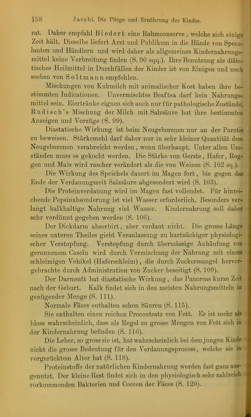 rat. Daher empfahl Biedert eine Rahmeonserve, welche sich einige Zeit hält. Dieselbe liefert Arzt und Publikum in die Hände von Specu- lanten und Händlern und wird daher als allgemeines Kindernahrungs- mittel keine Verbreitung finden (S. 90 sqq.). Ihre Benutzung als diäte- tisches Heilmittel in Durchfällen der Kinder ist von Einigen und noch soeben von Soltmann empfohlen. Mischungen von Kuhmilch mit animalischer Kost haben ihre be- stimmten Indicationen. Unvermischtes Beaftea darf kein Nahrungs- mittel sein. Eiertränke eignen sich auch nur für pathologische Zustände. Rudisch's Mischung der Milch mit Salzsäure hat ihre bestimmten Anzeigen und Vorzüge (S. 99). Diastatische Wirkung ist beim Neugeborenen nur an der Parotis zu beweisen. Stärkemehl darf daher nur in sehr kleiner Quantität dem Neugeborenen verabreicht werden, wenn überhaupt. Unter allen Um- ständen muss es gekocht werden. Die Stärke von Gerste, Hafer, Rog- gen und Mais wird rascher verändert als die von Weizen (S. 102 sq.). Die Wirkung des Speichels dauert im Magen fort, bis gegen das Ende der Verdauungszeit Salzsäure abgesondert wird (S. 103). Die Proteinverdauung wird im Magen fast vollendet. Für hinrei- chende Pepsinabsonderung ist viel Wasser erforderlich. Besonders ver- langt kalkhaltige Nahrung viel Wasser. Kindernahrung soll daher sehr verdünnt gegeben werden (S. 10ß). Der Dickdarm absorbirt, aber verdaut nicht. Die grosse Länge seines unteren Theiles giebt Veranlassung zu hartnäckiger physiologi- scher Verstopfung. Verstopfung durch übermässige Anhäufung von geronnenem Casei'n wird durch Vermischung der Nahrung mit einem schleimigen Vehikel (Haferschleim), die durch Zuckermangel hervor- gebrachte durch Administration von Zucker beseitigt (S. 109). Der Darmsaft hat diastatische Wirkung, das Pancreas kurze Zeit nach der Geburt. Kalk findet sich in den meisten Nahrungsmitteln in genügender Menge (S. 111). Normale Fäces enthalten schon Säuren (S. 115). Sie enthalten einen reichen Procentsatz von Fett. Es ist mehr als bloss wahrscheinlich, dass als Regel zu grosse Mengen von Fett sieh in der Kindernahrung befinden (S. 11(3). Die Leber, so gross sie ist, hat wahrscheinlich bei dem jungen Kinde nicht die grosse Bedeutung für den Verdauungsprocess, welche sie in vorgerücktem Alter hat (S. 118). Proteinstoffe der natürlichen Kindernahrung werden fast ganz aus- genutzt. Der kleine Rest findet sich in den physiologisch sehr zahlreich vorkommenden Bakterien und Coccen der Fäces (S. 120).