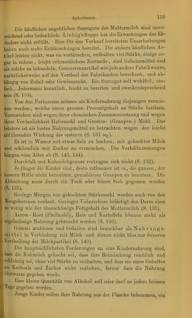 i:,(> Die käuflichen angeblichen Surrogate der Muttermilch sind unzu- reichend oder bedenklich. Li ebig's Suppe hat die Erwartungen des Er- finders nicht erfüllt. Ihre für den Verkauf bereiteten Umarbeitungen haben noch mehr Enttäuschungen bereitet. Die andern käuflichen Ar- tikel leisten nicht, was sie vortäuschen, enthalten viel Stärke, einige so- gar in rohem , leicht erkenntlichem Zustande, sind Geheimmittel und als solche zu behandeln, Concurrenzartikel wie jede andere Fabrikwaare, natürlicherweise auf den Vortheil der Fabrikanten berechnet, und ab- hängig von Zufall oder Gewinnsucht. Ein Surrogat soll wohlfeil, ein- fach , Jedermann kenntlich , leicht zu bereiten und zweckentsprechend sein (S. 130). Von den Farinaceen müssen als Kindernahrung diejenigen vermie- den werden, welche einen grossen Procentgehalt an Stärke besitzen. Vorzuziehen sind wegen ihrer chemischen Zusammensetzung und wegen ihrer Verdaulichkeit Hafermehl und Gersten- (Graupen-) Mehl. Das letztere ist als bestes Nahrungsmittel zu betrachten wegen der leicht abführenden Wirkung des ersteren (S. 131 sq.). Es ist in Wasser mit etwas Salz zu kochen, mit gekochter Milch und schliesslich mit Zucker zu vermischen. Die Verhältnissmengen hängen vom Alter ab (S. 143. 144). Durchfall und Kuhmilchgenuss vertragen sich nicht (S. 132). Je jünger die Kinder sind, desto rathsamer ist es, die ganzen, der äussern Hülle nicht beraubten, gemahlenen Graupen zu benutzen. Die Abkochung muss durch ein Tuch oder feines Sieb gegossen werden (S. 135). Geringe Mengen von gekochtem Stärkemehl werden auch von den Neugeborenen verdaut. Geringer Ueberschuss belästigt den Darm eben so wenig wie der überschüssige Fettgehalt der Muttermilch (S. 135). Arrow - Root (Pfeilmehl), Reis und Kartoffeln können nicht als regelmässige Nahrung gebraucht werden (S. 136). Gummi arabicum und Gelatine sind brauchbar als Nahrungs- mittel in Verbindung mit Milch und dienen nicht blos zur feineren Vertheilung der Milchpartikel (S. 140). Die hauptsächlichsten Forderungen an eine Kindernahrung sind, dass die Kuhmilch gekocht sei, dass ihre Beimischung reichlich und schleimig sei, ohne viel Stärke zu enthalten, und dass sie eines Gehaltes an Kochsalz und Zucker nicht entbehre, ferner dass die Nahrung blutwarm gegeben werde. Eine kleine Quantität von Alkohol soll oder darf an jedem hoissen Tage gegeben werden. Junge Kinder sollen ihre Nahrung aus der Flasche bekommen, ein
