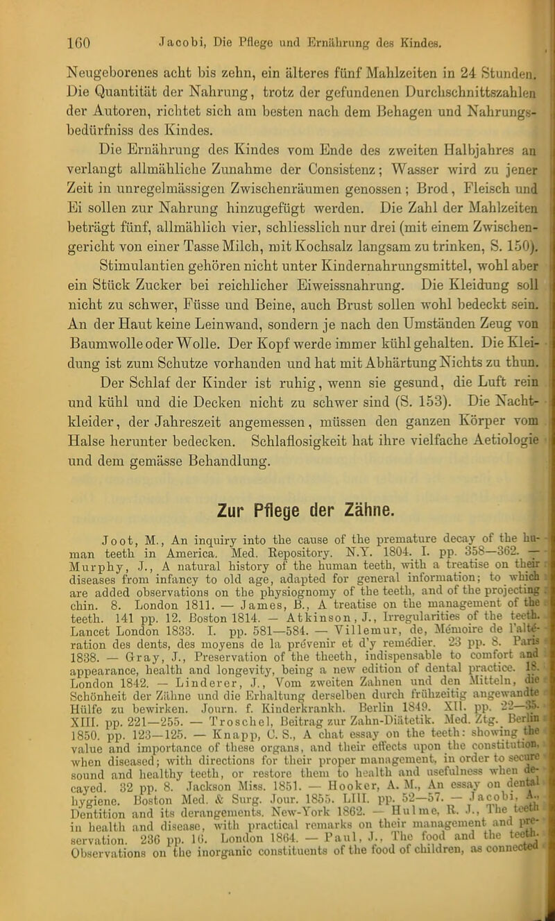 Neugeborenes acht bis zehn, ein älteres fünf Mahlzeiten in 24 Stunden. Die Quantität der Nahrung, trotz der gefundenen Durchschnittszahlen der Autoren, richtet sich am besten nach dem Behagen und Nahrungs- bedürfniss des Kindes. Die Ernährung des Kindes vom Ende des zweiten Halbjahres an verlangt allmähliche Zunahme der Consistenz; Wasser wird zu jener Zeit in unregelmässigen Zwischenräumen genossen; Brod, Fleisch und Ei sollen zur Nahrung hinzugefügt werden. Die Zahl der Mahlzeiten beträgt fünf, allmählich vier, schliesslich nur drei (mit einem Zwischen- gericht von einer Tasse Milch, mit Kochsalz langsam zu trinken, S. 150). Stimulantien gehören nicht unter Kindernahrungsmittel, wohl aber ein Stück Zucker bei reichlicher Eiweissnahrung. Die Kleidung soll nicht zu schwer, Füsse und Beine, auch Brust sollen wohl bedeckt sein. An der Haut keine Leinwand, sondern je nach den Umständen Zeug von Baumwolle oder Wolle. Der Kopf werde immer kühl gehalten. Die Klei- dung ist zum Schutze vorhanden und hat mit Abhärtung Nichts zu thun. Der Schlaf der Kinder ist ruhig, wenn sie gesund, die Luft rein und kühl und die Decken nicht zu schwer sind (S. 153). Die Nacht- kleider , der Jahreszeit angemessen, müssen den ganzen Körper vom Halse herunter bedecken. Schlaflosigkeit hat ihre vielfache Aetiologie und dem gemässe Behandlung. Zur Pflege der Zähne. Joot, M., An inquiry into the cause of tbe preinature decay of tbe hu- 4 man teetb in America. Med. Repository. N.Y. 1804. I. pp. 358—362. — - Murphy, J., A natural history of the human teeth, with a treatise on their :i diseases from infancy to old age, adapted for general Information; to which d are added observations on tbe physiognomy of the teeth, and of the projecting I chin. 8. London 1811. — James, JB., A treatise on the management of the - teeth. 141 pp. 12. Boston 1814. - Atkinson, J., Irregularities of the teeth. Lancet London 1833. I. pp. 581—584. — Villemur, de, Memoire de l'altf- - ration des dents, des moyens de la prevenir et d'y reme'dier. 23 pp. 8. Paris 1838. — Gray, J., Preservation of the theeth, indispensable to comfort and appearance, health and longevity, being a new edition of dental practice. 18. London 1812. — Linderer, J., Vom zweiten Zahnen und den Mitteln, die Schönheit der Zähne und die Erhaltung derselben durch frühzeitig angewandte Hülfe zu bewirken. Journ. f. Kinderkrankh. Berlin 1849. XII. pp. 22—35. XIII. pp. 221—255. — Troschel, Beitrag zur Zahn-Diätetik. Med. Ztg. Berlin 1850. pp. 123—125. — Knapp, CS., A chat essay on the teeth: showing the value and importance of these organs, and their effects upon the Constitution, when diseased; with directions for their proper management. in order to secure sound and healthy teeth, or restore them to health and usefulness when de- cayed. 32 pp. 8. Jackson Miss. 1851. — Hooker, A. M., An essay on dental< hyinenc. Boston Med. & Surg. Jour. 185:.. LIII. pp- 52-57. - Jacobi, A., Dentition and its derangements. New-York 1862. - Hulme, R. J., T he teetn in health and disease, with practica 1 romarks on their management and pre- servation. 236 pp. 16. London 1864. — Paul, J.. The food and the teeth. Observations on the inorganic constituents of the food of childrcn, as connected <