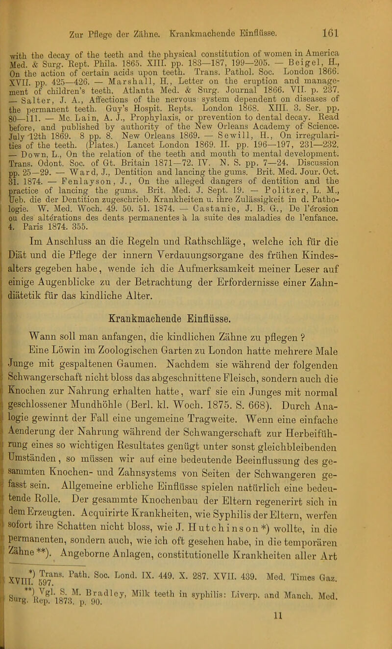 with the decay of the teeth and the physical Constitution of women in America Med. & Surg. Rept. Phila. 1865. XIII. pp. 183—187, 199—205. — Beigel, H., On the action of certain acids upon teeth. Trans. Pathol. Soc. London 1866. XVII. pp. 425—426. — Marshall, H., Letter on the eruption and manage- ment of children's teeth. Atlanta Med. & Surg. Journal 1866. VII. p. 237. — Salt er, J. A., Affections of the nervous systein dependent on diseases of the permanent teeth. Guy's Hospit. Repts. London 1868. XIII. 3. Ser. pp. 80—Hl. — Mc. Lain, A. J., Prophylaxis, or prevention to dental decay. Read before, and published by authority of the New Orleans Academy of Science. July'12th 1869. 8 pp. 8. New Orleans 1869. — Sewill, H., On irregulari- ties of the teeth. (Plates.) Lancet London 1869. II. pp. 196—197, 231—232. — Down, L., On the relation of the teeth and mouth to mental development. Trans. Odont. Soc. of Gt. Britain 1871—72. IV. N. S. pp. 7—24. Discussion pp. 25—29. — Ward, J., Dentition and lancing the gums. Brit. Med. Jour. Oct. 31. 1874. — Fenlayson, J., On the alleged dangers of dentition and the practice of lancing the gums. Brit. Med. J. Sept. 19. — Politzer, L. M., Ueb. die der Dentition zugeschrieb. Krankheiten u. ihre Zulässigkeit in d. Patho- logie. W. Med. Woch. 49. 50. 51. 1874. — Castanie, J. B. G., De l'örosion ou des alte'rations des dents permanentes a la suite des maladies de l'enfance. 4. Paris 1874. 355. Im Ansckluss an die Regeln und Rathschläge, welche ich für die Diät und die Pflege der innern Verdauungsorgane des frühen Kindes- alters gegeben habe, wende ich die Aufmerksamkeit meiner Leser auf einige Augenblicke zu der Betrachtung der Erfordernisse einer Zahn- diätetik für das kindliche Alter. Krankmachende Einflüsse. Wann soll man anfangen, die kindlichen Zähne zu pflegen ? Eine Löwin im Zoologischen Garten zu London hatte mehrere Male Junge mit gespaltenen Gaumen. Nachdem sie während der folgenden Schwangerschaft nicht bloss das abgeschnittene Fleisch, sondern auch die Knochen zur Nahrung erhalten hatte, warf sie ein Junges mit normal geschlossener Mundhöhle (Berl. kl. Woch. 1875. S. 668). Durch Ana- logie gewinnt der Fall eine ungemeine Tragweite. Wenn eine einfache Aenderung der Nahrung während der Schwangerschaft zur Herbeifüh- rung eines so wichtigen Resultates genügt unter sonst gleichbleibenden Umständen, so müssen wir auf eine bedeutende Beeinflussung des ge- sammten Knochen- und Zahnsystems von Seiten der Schwangeren ge- fasst sein. Allgemeine erbliche Einflüsse spielen natürlich eine bedeu- tende Rolle. Der gesammte Knochenbau der Eltern regenerirt sich in dem Erzeugten. Acquirirte Krankheiten, wie Syphilis der Eltern, werfen sofort ihre Schatten nicht bloss, wie J. Hutchinson*) wollte, in die permanenten, sondern auch, wie ich oft gesehen habe, in die temporären Zähne**). Angeborne Anlagen, constitutionelle Krankheiten aller Art XVII? 597an3' Fath SoC L°nd IX< 449, X> 287, XVIL 439- Mcd- Times Gaz- Si.ro**nVgl'ioöoM Bfyadley. Milk teeth in Syphilis: Liverp. and Manch. Med. ul,rg. ltcp. lö7o. p. 90. U