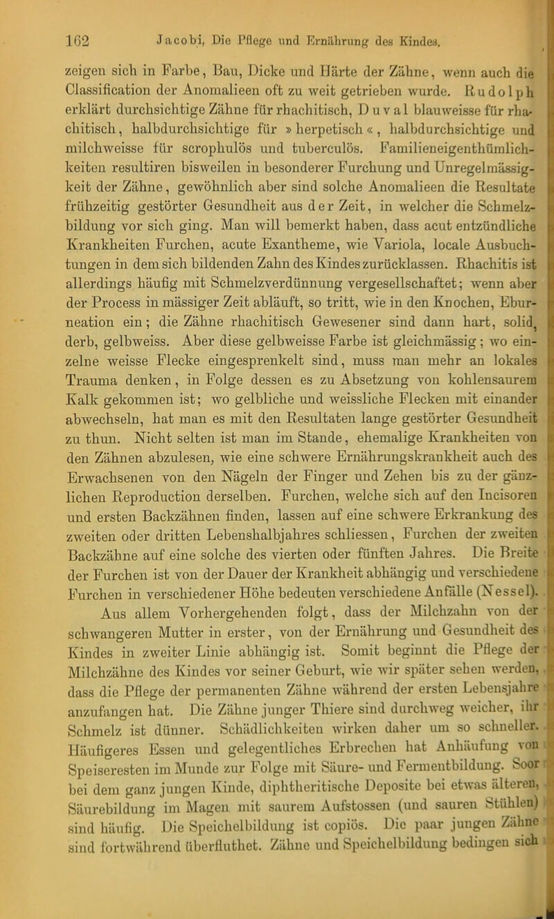 zeigen sich in Farbe, Ban, Dicke und Härte der Zähne, wenn auch die Classification der Anomalieen oft zu weit getrieben wurde. Rudolph erklärt durchsichtige Zähne für rhachitisch, D u v al blau weisse für rha- chitisch, halbdurchsichtige für »herpetisch«, halbdurchsichtige und milchweisse für scrophulös und tuberculös. Familieneigenthümlich- keiten resultiren bisweilen in besonderer Furchung und Unregelmässig- keit der Zähne, gewöhnlich aber sind solche Anomalieen die Resultate frühzeitig gestörter Gesundheit aus der Zeit, in welcher die Schmelz- bildung vor sich ging. Man will bemerkt haben, dass acut entzündliche Krankheiten Furchen, acute Exantheme, wie Variola, locale Ausbuch- tungen in dem sich bildenden Zahn des Kindes zurücklassen. Rhachitis ist allerdings häufig mit Schmelzverdünnung vergesellschaftet; wenn aber der Process in mässiger Zeit abläuft, so tritt, wie in den Knochen, Ebur- neation ein; die Zähne rhachitisch Gewesener sind dann hart, solid, derb, gelbweiss. Aber diese gelbweisse Farbe ist gleichmässig; wo ein- zelne weisse Flecke eingesprenkelt sind, muss man mehr an lokales Trauma denken, in Folge dessen es zu Absetzung von kohlensaurem j Kalk gekommen ist; wo gelbliche und weissliche Flecken mit einander abwechseln, hat man es mit den Resultaten lange gestörter Gesundheit zu thun. Nicht selten ist man im Stande, ehemalige Krankheiten von den Zähnen abzulesen, wie eine schwere Ernährungskrankheit auch des Erwachsenen von den Nägeln der Finger und Zehen bis zu der gänz- lichen Reproduction derselben. Furchen, welche sich auf den Incisoren und ersten Backzähnen finden, lassen auf eine schwere Erkrankung des zweiten oder dritten Lebenshalbjahres schliessen, Furchen der zweiten Backzähne auf eine solche des vierten oder fünften Jahres. Die Breite I der Furchen ist von der Dauer der Krankheit abhängig und verschiedene | Furchen in verschiedener Höhe bedeuten verschiedene Anfälle (Nessel). .1 Aus allem Vorhergehenden folgt, dass der Milchzahn von der schwangeren Mutter in erster, von der Ernährung und Gesundheit des fa Kindes in zweiter Linie abhängig ist. Somit beginnt die Pflege der i Milchzähne des Kindes vor seiner Geburt, wie wir später seben werden, I dass die Pflege der permanenten Zähne während der ersten Lebensjahre } anzufangen hat. Die Zähne junger Thiere sind durchweg weicher, ihr j Schmelz ist dünner. Schädlichkeiten wirken daher um so schneller, .b Häufigeres Essen und gelegentliches Erbrechen hat Anhäufung von ije Speiseresten im Munde zur Folge mit Säure- und Fermentbildung. Soortl bei dem ganz jungen Kinde, diphtheritische Deposite bei etwas älteren, , Säurebildung im Magen mit saurem Aufstossen (und sauren Stühlen) sind häufig. Die Speichelbildung ist copiös. Die paar jungen Zähne I sind fortwährend überlluthet. Zähne und Speichelbildung bedingen sich 1 - M