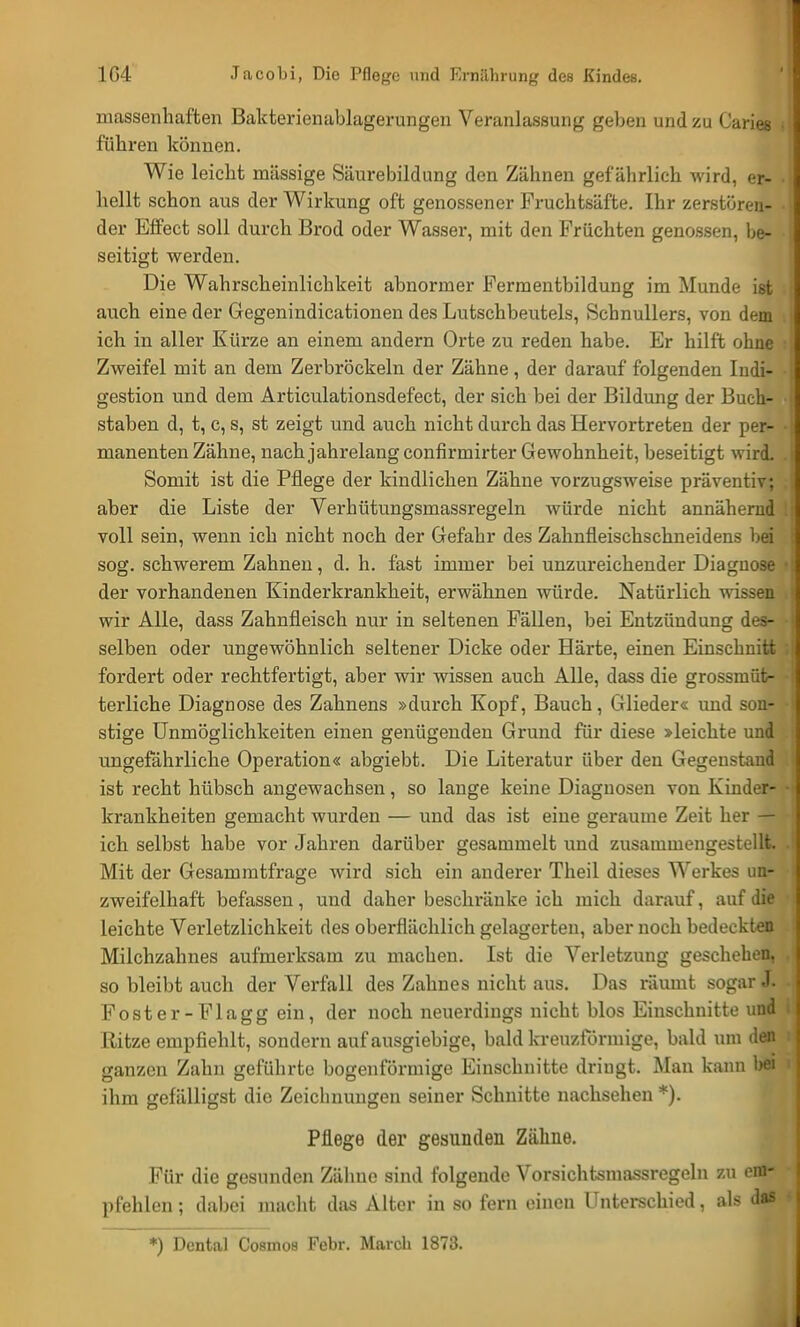 massenhaften Bakterienablagerungen Veranlassung geben und zu Caries fuhren können. Wie leicht massige Säurebildung den Zähnen gefährlich wird, er- hellt schon aus der Wirkung oft genossener Fruchtsäfte. Ihr zerstören- der Effect soll durch Brod oder Wasser, mit den Früchten genossen, be- seitigt werden. Die Wahrscheinlichkeit abnormer Fermentbildung im Munde ist auch eine der Gegenindicationen des Lutschbeutels, Schnullers, von dem ich in aller Kürze an einem andern Orte zu reden habe. Er hilft ohne Zweifel mit an dein Zerbröckeln der Zähne, der darauf folgenden Indi- gestion und dem Articulationsdefect, der sich bei der Bildung der Buch- staben d, t, c, s, st zeigt und auch nicht durch das Hervortreten der per- manenten Zähne, nachjahrelangconfirmirter Gewohnheit, beseitigt wird. Somit ist die Pflege der kindlichen Zähne vorzugsweise präventiv; aber die Liste der Verhütungsmassregeln würde nicht annähernd voll sein, wenn ich nicht noch der Gefahr des Zahnfleischschneidens bei sog. schwerem Zahnen, d. h. fast immer bei unzureichender Diagnose der vorhandenen Kinderkrankheit, erwähnen würde. Natürlich wissen wir Alle, dass Zahnfleisch nur in seltenen Fällen, bei Entzündung des- selben oder ungewöhnlich seltener Dicke oder Härte, einen Einschnitt fordert oder rechtfertigt, aber wir wissen auch Alle, dass die grossmüt- terliche Diagnose des Zahnens »durch Kopf, Bauch, Glieder« und son- stige Unmöglichkeiten einen genügenden Grund für diese »leichte und ungefährliche Operation« abgiebt. Die Literatur über den Gegenstand ist recht hübsch angewachsen, so lange keine Diagnosen von Kinder- krankheiten gemacht wurden — und das ist eine gerauine Zeit her — ich selbst habe vor Jahren darüber gesammelt und zusammengestellt Mit der Gesammtfrage wird sich ein anderer Theil dieses Werkes un- zweifelhaft befassen, und daher beschränke ich mich darauf, auf die leichte Verletzlichkeit des oberflächlich gelagerten, aber noch bedeekten Milchzahnes aufmerksam zu machen. Ist die Verletzung geschehen, so bleibt auch der Verfall des Zahnes nicht aus. Das räumt sogar J. Foster-Flagg ein, der noch neuerdings nicht blos Einschnitte und Ritze empfiehlt, sondern auf ausgiebige, bald kreuzförmige, bald um den ganzen Zahn geführte bogenförmige Einschnitte dringt. Man kann bei ihm gefälligst die Zeichnungen seiner Schnitte nachsehen *). Pflege der gesunden Zähne. Für die gesunden Zähne sind folgende Vorsichtsmassregeln zu em- pfehlen ; dabei macht das Alter in so fern einen Unterschied, als das *) Dental Cosmoa Febr. March 1^7;!.