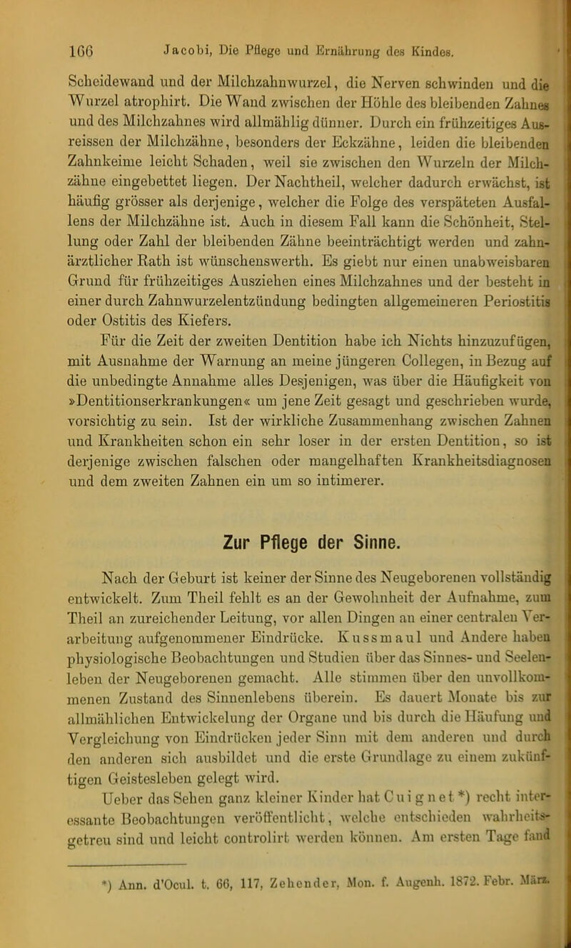 Scheidewand und der Milchzahnwurzel, die Nerven schwinden und die Wurzel atrophirt. Die Wand zwischen der Höhle des bleibenden Zahnes und des Milchzahnes wird allmählig dünner. Durch ein frühzeitiges Aus- reissen der Milchzähne, besonders der Eckzähne, leiden die bleibenden Zahnkeinie leicht Schaden, Aveil sie zwischen den Wurzeln der Milch- zähne eingebettet liegen. Der Nachtheil, welcher dadurch erwächst, ist häufig grösser als derjenige, welcher die Folge des verspäteten Ausfal- lens der Milchzähne ist. Auch in diesem Fall kann die Schönheit, Stel- lung oder Zahl der bleibenden Zähne beeinträchtigt werden und zahn- ärztlicher Rath ist wünschenswerth. Es giebt nur einen unabweisbaren Grund für frühzeitiges Ausziehen eines Milchzahnes und der besteht in einer durch Zahnwurzelentzündung bedingten allgemeineren Periostitis oder Ostitis des Kiefers. Für die Zeit der zweiten Dentition habe ich Nichts hinzuzufügen, mit Ausnahme der Warnung an meine jüngeren Collegen, in Bezug auf die unbedingte Annahme alles Desjenigen, was über die Häufigkeit von »Dentitionserkrankungen« um jene Zeit gesagt und geschrieben wurde, vorsichtig zu sein. Ist der wirkliche Zusammenhang zwischen Zahnen und Krankheiten schon ein sehr loser in der ersten Dentition, so ist derjenige zwischen falschen oder mangelhaften Krankheitsdiagnosen und dem zweiten Zahnen ein um so intimerer. Zur Pflege der Sinne. Nach der Geburt ist keiner der Sinne des Neugeborenen vollständig entwickelt. Zum Theil fehlt es an der Gewohnheit der Aufnahme, zum Theil an zureichender Leitung, vor allen Dingen an einer centralen Ver- arbeitung aufgenommener Eindrücke. Kussmaul und Andere haben physiologische Beobachtungen und Studien über das Sinnes- und Seelen- leben der Neugeborenen gemacht. Alle stimmen über den unvollkom- menen Zustand des Sinnenlebens überein. Es dauert Monate bis zur allmählichen Entwicklung der Organe und bis durch die Häufung und Vergleichung von Eindrücken jeder Sinn mit dem anderen und durch den anderen sich ausbildet und die erste Grundlage zu einem zukünf- tigen Geistesleben gelegt wird. Ueber das Sehen ganz kleiner Kinder hat C u i g n e t *) recht inter- essante Beobachtungen veröffentlicht, welche »Mitschieden wahrheits- getreu sind und leicht controlirt werden können. Am ersten Tage fand *) Ann. d'Ocul. t. 66, 117, Zehender, Mon. f. Augenh. 1872. Febr. Män.