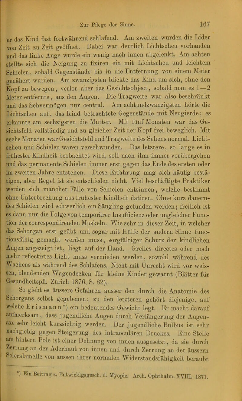 er das Kind fast fortwährend schlafend. Am zweiten wurden die Lider von Zeit zu Zeit geöffnet. Dabei war deutlich Lichtscheu vorhanden und das linke Auge wurde ein wenig nach innen abgelenkt. Am achten stellte sich die Neigung zu fixiren ein mit Lichtscheu und leichtem Schielen, sobald Gegenstände bis in die Entfernung von einem Meter genähert wurden. Am zwanzigsten blickte das Kind um sich, ohne den Kopf zu bewegen, verlor aber das Gesichtsobject, sobald man es 1—2 Meter entfernte, aus den Augen. Die Tragweite war also beschränkt und das Sehvermögen nur central. Am achtundzwanzigsten hörte die Lichtscheu auf, das Kind betrachtete Gegenstände mit Neugierde; es erkannte am sechzigsten die Mutter. Mit fünf Monaten war das Ge- sichtsfeld vollständig und zu gleicher Zeit der Kopf frei beweglich. Mit sechs Monaten war Gesichtsfeld und Tragweite des Sehens normal. Licht- scheu und Schielen waren verschwunden. Das letztere, so lange es in frühester Kindheit beobachtet wird, soll nach ihm immer vorübergehen und das permanente Schielen immer erst gegen das Ende des ersten oder im zweiten Jahre entstehen. Diese Erfahrung mag sich häufig bestä- tigen, aber Regel ist sie entschieden nicht. Viel beschäftigte Praktiker werden sich mancher Fälle von Schielen entsinnen, welche bestimmt ohne Unterbrechung aus frühester Kindheit datiren. Ohne kurz dauern- des Schielen wird schwerlich ein Säugling gefunden werden; freilich ist es dann nur die Folge von temporärer Insuffizienz oder ungleicher Func- tion der correspondirenden Muskeln. Wie sehr in dieser Zeit, in welcher das Sehorgan erst geübt und sogar mit Hülfe der andern Sinne func- tionsfähig gemacht werden muss , sorgfältiger Schutz der kindlichen Augen angezeigt ist, liegt auf der Hand. Grelles directes oder noch mehr reflectirtes Licht muss vermieden werden, sowohl während des Wachens als während des Schlafens. Nicht mit Unrecht wird vor weis- sen, blendenden Wagendecken für kleine Kinder gewarnt (Blätter für Gesundheitspfl. Zürich 1876, S. 82). So giebt es äussere Gefahren ausser den durch die Anatomie des Sehorgans selbst gegebenen; zu den letzteren gehört diejenige, auf welche E r i s m a n n *) ein bedeutendes Gewicht legt. Er macht darauf aufmerksam, dass jugendliche Augen durch Verlängerung der Augen- m sehr leicht kurzsichtig werden. Der jugendliche Bulbus ist sehr nachgiebig gegen Steigerung des intraoculären Druckes. Eine Stelle am hintern Pole ist einer Dehnung von innen ausgesetzt, da sie durch Zerrung an der Aderhaut von innen und durch Zerruug an der äussern Scleralamelle von aussen ihrer normalen Widerstandsfähigkeit beraubt *) Ein Beitrag z. Entwicldgsgesch. d. Myopie. Arch. Oplithalm. XVIII. 1871.