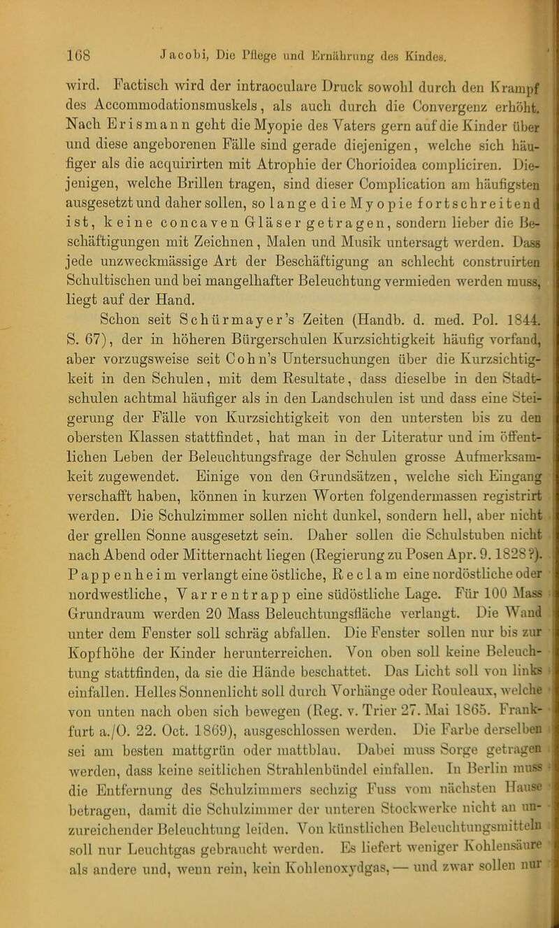 wird. Factisch wird der intraoeulare Druck sowohl durch den Krampf des Accommodationsniuskels, als auch durch die Convergenz erhöht. Nach Bris manü geht die Myopie des Vaters gern auf die Kinder über und diese angeborenen Fälle sind gerade diejenigen, welche sich häu- figer als die acquirirten mit Atrophie der Chorioidea compliciren. Die- jenigen, welche Brillen tragen, sind dieser Complication am häufigsten ausgesetzt und daher sollen, so langedie Myopiefortschreitend ist, keine coneaven Gläser getragen, sondern lieber die lie- schäftigungen mit Zeichnen, Malen und Musik untersagt werden. Dass jede unzweckmässige Art der Beschäftigung an schlecht construirten Schultischen und bei mangelhafter Beleuchtung vermieden werden musa, liegt auf der Hand. Schon seit Schürmayer's Zeiten (Handb. d. med. Pol. 1844. S. 67), der in höheren Bürgerschulen Kurzsichtigkeit häufig vorfand, aber vorzugsweise seit C o h n's Untersuchungen über die Kurzsichtig- keit in den Schulen, mit dem Resultate, dass dieselbe in den Stadt- schulen achtmal häufiger als in den Landschulen ist und dass eine Stei- gerung der Fälle von Kurzsichtigkeit von den untersten bis zu den obersten Klassen stattfindet, hat man in der Literatur und im öffent- lichen Leben der Beleuchtungsfrage der Schulen grosse Aufmerksam- keit zugewendet. Einige von den Grundsätzen, welche sich Eingang verschafft haben, können in kurzen Worten folgendermassen registrirt werden. Die Schulzimmer sollen nicht dunkel, sondern hell, aber nicht der grellen Sonne ausgesetzt sein. Daher sollen die Schulstuben nicht nach Abend oder Mitternacht liegen (Regierung zu Posen Apr. 9.1828 ?). Pappenheim verlangt eine östliche, R e c 1 a m eine nordöstliche oder nordwestliche, Varrentrapp eine südöstliche Lage. Für 100 Mass Grundraum werden 20 Mass Beleuchtungsfläche verlangt. Die Wand unter dem Fenster soll schräg abfallen. Die Fenster sollen nur bis zur Kopfhöhe der Kinder herunterreichen. Von oben soll keine Beleuch- tung stattfinden, da sie die Hände beschattet. Das Licht soll von links einfallen. Helles Sonnenlicht soll durch Vorhänge oder Rouleaux, welche von unten nach oben sich bewogen (Heg. v. Trier 27. Mai H0r>. Frank- furt a./O. 22. Oct. 1869), ausgeschlossen werden. Die Farbe derselben sei am besten mattgrün oder mattblau. Dabei muss Sorge getragen werden, dass keine seitlichen Strahlenbündel einfallen. In Berlin muss die Entfernung des Schulzimmers sechzig Fuss vom nächsten Hause betragen, damit die Schulzimmer der unteren Stockwerke nicht an un- zureichender Beleuchtung leiden. Von künstlichen Beleuchtungsmitteln soll nur Leuchtgas gebraucht werden. Es liefert weniger Kohlensäure als andere und, wenn rein, kein Kohlenoxydgas, — und zwar sollen nur
