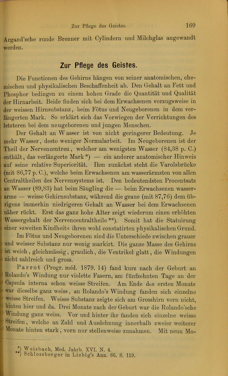 Argand'sche runde Brenner mit Cylindern und Milchglas angewandt werden. Zur Pflege des Geistes. Die Functionen des Gehirns hängen von seiner anatomischen, che- mischen und physikalischen Beschaffenheit ab. Den Gehalt an Fett und Phosphor bedingen zu einem hohen Grade die Quantität und Qualität der Hirnarbeit. Beide finden sich bei dem Erwachsenen vorzugsweise in der weissen Hirnsubstanz, beim Fötus und Neugeborenen in dem ver- längerten Mark. So erklärt sich das Vorwiegen der Verrichtungen des letzteren bei dem neugeborenen und jungen Menschen. Der Gehalt an Wasser ist von nicht geringerer Bedeutung. Je mehr Wasser, desto weniger Normalarbeit. Im Neugeborenen ist der Theil der Nervencentren, welcher am wenigsten Wasser (84,38 p. C.) enthält, das verlängerte Mark *) — ein anderer anatomischer Hinweis auf seine relative Superiorität. Ihm zunächst steht die Varolsbrücke (mit 86,77 p. C), welche beim Erwachsenen am wasserärmsten von allen Centraltheilen des Nervensystems ist. Den bedeutendsten Procentsatz an Wasser (89,83) hat beim Säugling die — beim Erwachsenen wasser- arme — weisse Gehirnsubstanz, während die graue (mit 87,76) dem üb- rigens immerhin niedrigeren Gehalt an Wasser bei dem Erwachsenen näher rückt. Erst das ganz hohe Alter zeigt wiederum einen erhöhten Wassergehalt der Nervencentraltheile **). Somit hat die Statuirung einer »zweiten Kindheit« ihren wohl constatirten physikalischen Grund. Im Fötus und Neugeborenen sind die Unterschiede zwischen grauer und weisser Substanz nur wenig markirt. Die ganze Masse des Gehirns ist weich, gleichmässig, graulich, die Ventrikel glatt, die Windungen nicht zahlreich und gross. Parrot (Progr. med. 1879. 14) fand kurz nach der Geburt an Rolando's Windung nur violette Fasern, am fünfzehnten Tage an der Capsula interna schon weisse Streifen. Am Ende des ersten Monats war dieselbe ganz weiss, an Rolando's Windung fanden sich einzelne weisse Streifen. Weisse Substanz zeigte sich am Grosshirn vorn nicht, hinten hier und da. Drei Monate nach der Geburt war die Iiolando'sche Windung ganz weiss. Vor und hinter ihr fanden sich einzelne weisse Streifen, welche an Zahl und Ausdehnung innerhalb zweier weiterer Monate hinten stark, vorn nur stellenweise zunahmen. Mit neun Mo- *) Weisbach, Med. Jahrb. XVI. N. 4. ) Schlossberger in Liebig's Ann. 86. S. 119.