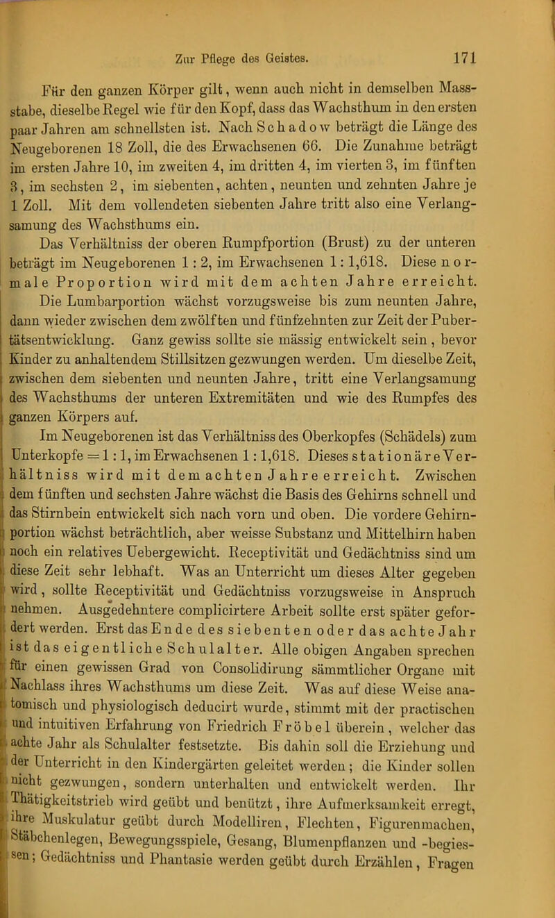 Für den ganzen Körper gilt, wenn auch nicht in demselben Mass- stabe, dieselbe Regel wie für den Kopf, dass das Wachsthum in den ersten paar Jahren am schnellsten ist. Nach S c h a d o w beträgt die Länge des Neugeborenen 18 Zoll, die des Erwachsenen 66. Die Zunahme beträgt im ersten Jahre 10, im zweiten 4, im dritten 4, im vierten 3, im fünften 3, im sechsten 2, im siebenten, achten, neunten und zehnten Jahre je 1 Zoll. Mit dem vollendeten siebenten Jahre tritt also eine Verlang- samung des Wachsthums ein. Das Verhältniss der oberen Rumpfportion (Brust) zu der unteren beträgt im Neugeborenen 1: 2, im Erwachsenen 1:1,618. Diese n o r- male Proportion wird mit dem achten Jahre erreicht. Die Lumbarportion wächst vorzugsweise bis zum neunten Jahre, dann wieder zwischen dem zwölften und fünfzehnten zur Zeit der Puber- tätsentwicklung. Ganz gewiss sollte sie mässig entwickelt sein, bevor Kinder zu anhaltendem Stillsitzen gezwungen werden. Um dieselbe Zeit, zwischen dem siebenten und neunten Jahre, tritt eine Verlangsamuug des Wachsthums der unteren Extremitäten und wie des Rumpfes des ganzen Körpers auf. Im Neugeborenen ist das Verhältniss des Oberkopfes (Schädels) zum Unterkopfe = 1:1, im Erwachsenen 1:1,618. Dieses stationäre Ver- hältniss wird mit dem achten Jahre erreicht. Zwischen dem fünften und sechsten Jahre wächst die Basis des Gehirns schnell und das Stirnbein entwickelt sich nach vorn und oben. Die vordere Gehirn- portion wächst beträchtlich, aber weisse Substanz und Mittelhirn haben noch ein relatives Uebergewicht. Receptivität und Gedächtniss sind um diese Zeit sehr lebhaft. Was an Unterricht um dieses Alter gegeben wird, sollte Receptivität und Gedächtniss vorzugsweise in Anspruch nehmen. Ausgedehntere complicirtere Arbeit sollte erst später gefor- dert werden. ErstdasEnde des siebenten oder das achte Jahr ist das eigentliche Schulalter. Alle obigen Angaben sprechen für einen gewissen Grad von Consolidirung sämmtlicher Organe mit Nachlass ihres Wachsthums um diese Zeit. Was auf diese Weise ana- tomisch und physiologisch deducirt wurde, stimmt mit der practischen und intuitiven Erfahrung von Friedrich F r ö b e 1 überein , welcher das achte Jahr als Schulalter festsetzte. Bis dahin soll die Erziehung und der Unterricht in den Kindergärten geleitet werden; die Kinder sollen nicht gezwungen, sondern unterhalten und entwickelt werden. Ihr Thätigkeitstrieb wird geübt und benützt, ihre Aufmerksamkeit erregt, ihre Muskulatur geübt durch Modelliren, Flechten, Figurenmachen, Stäbchenlegen, Bewegungsspiele, Gesang, Blumenpflanzen und -begies- i8en; Gedächtniss und Phantasie werden geübt durch Erzählen, Fragen
