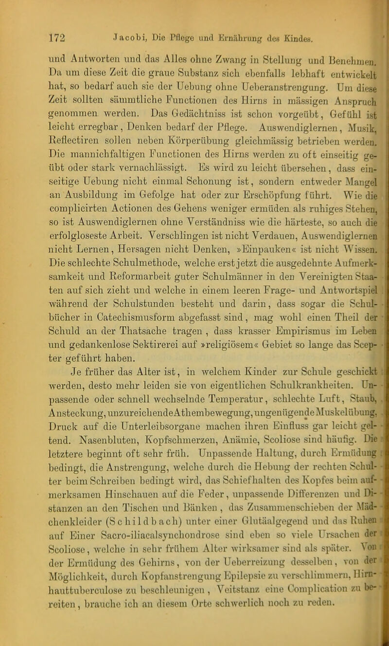 und Antworten und das Alles ohne Zwang in Stellung und Benehmen. Da um diese Zeit die graue Substanz sich ebenfalls lebhaft entwickelt hat, so bedarf auch sie der Uebung ohne Ueberanstrengung. Um diese Zeit sollten sämmtliche Functionen des Hirns in massigen Anspruch genommen werden. Das Gedächtniss ist schon vorgeübt, Gefühl ist leicht erregbar , Denken bedarf der Pflege. Auswendiglernen, Musik, Keflectiren sollen neben Körperübung gleichmässig betrieben werden. Die manuichfaltigen Functionen des Hirns werden zu oft einseitig ge- übt oder stark vernachlässigt. Es wird zu leicht übersehen, dass ein- seitige Uebung nicht einmal Schonung ist, sondern entweder Mangel an Ausbildung im Gefolge hat oder zur Erschöpfung führt. Wie die complicirten Actionen des Gehens weniger ermüden als ruhiges Stehen, so ist Auswendiglernen ohne Verständniss wie die härteste, so auch die erfolgloseste Arbeit. Verschlingen ist nicht Verdauen, Auswendiglernen nicht Lernen, Hersagen nicht Denken, »Einpauken« ist nicht Wissen. Die schlechte Schulmethode, welche erst jetzt die ausgedehnte Aufmerk- samkeit und Reformarbeit guter Schulmänner in den Vereinigten Staa- ten auf sich zieht und welche in einem leeren Frage- und Antwortspiel während der Schulstunden besteht und darin, dass sogar die Schul- bücher in Catechismusform abgefasst sind, mag wohl einen Theil der Schuld an der Thatsache tragen , dass krasser Empirismus im Leben und gedankenlose Sektirerei auf »religiösem« Gebiet so lange das Scep- ter geführt haben. Je früher das Alter ist, in welchem Kinder zur Schule geschickt werden, desto mehr leiden sie von eigentlichen Schulkrankheiten. Un- passende oder schnell wechselnde Temperatur, schlechte Luft, Staub, Ansteckung, unzureichende Athembewegung, ungenügende Muskelübuug, Druck auf die Unterleibsorgane machen ihren Einfluss gar leicht gel- tend. Nasenbluten, Kopfschmerzen, Anämie, Scoliose sind häufig. Die letztere beginnt oft sehr früh. Unpassende Haltung, durch Ermüdung bedingt, die Anstrengung, welche durch die Hebung der rechten Schul- ter beim »Schreiben bedingt wird, das Schief halten des Kopfes beim auf- merksamen Hinschauen auf die Feder, unpassende Differenzen und Di- stanzen an den Tischen und Bänken , das Zusammenschieben der Mäd- chenkleidcr (Schildbach) unter einer Glutäalgegend und das Ruhen auf Einer Sacro-iliaealsynchondrose sind eben so viele Ursachen der Scoliose, welche in sehr frühem Alter wirksamer sind als später, der Ermüdung des Gehirns, von der Ueberreizung desselben, von der Möglichkeit, durch Kopfanstrengung Epilepsie zu verschlimmern, Uirn- hauttubcrculose zu beschleunigen , Veitstanz eine Complication zu be- reiten , brauche ich an diesem Orte schwerlich noch zu reden.