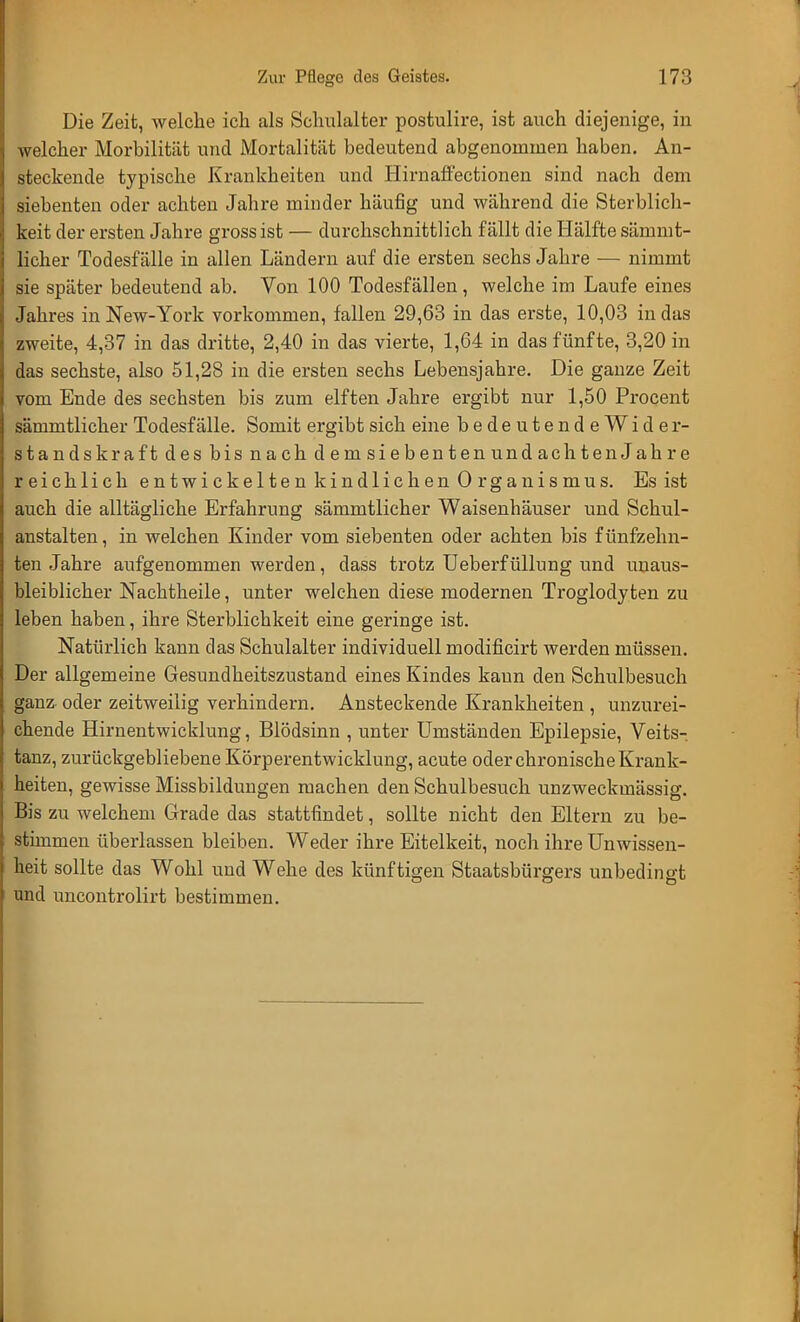 Die Zeit, welche ich als Schulalter postulire, ist auch diejenige, in welcher Morbilität und Mortalität bedeutend abgenommen haben. An- steckende typische Krankheiten und Himaffectionen sind nach dem siebenten oder achten Jahre minder häufig und während die Sterblich- keit der ersten Jahre gross ist — durchschnittlich fällt die Hälfte sämmt- licher Todesfälle in allen Ländern auf die ersten sechs Jahre — nimmt sie später bedeutend ab. Von 100 Todesfällen, welche im Laufe eines Jahres in New-York vorkommen, fallen 29,63 in das erste, 10,03 in das zweite, 4,37 in das dritte, 2,40 in das vierte, 1,64 in das fünfte, 3,20 in das sechste, also 51,28 in die ersten sechs Lebensjahre. Die ganze Zeit vom Ende des sechsten bis zum elften Jahre ergibt nur 1,50 Procent sämmtlicher Todesfälle. Somit ergibt sich eine bedeutendeWider- standskraft des bis nach demsiebentenundachtenJahre reichlich entwickelten kindlichen Organismus. Es ist auch die alltägliche Erfahrung sämmtlicher Waisenhäuser und Schul- anstalten, in welchen Kinder vom siebenten oder achten bis fünfzehn- ten Jahre aufgenommen werden, dass trotz Ueberfüllung und unaus- bleiblicher Nachtheile, unter welchen diese modernen Troglodyten zu leben haben, ihre Sterblichkeit eine geringe ist. Natürlich kann das Schulalter individuell modificirt werden müssen. Der allgemeine Gesundheitszustand eines Kindes kann den Schulbesuch ganz oder zeitweilig verhindern. Ansteckende Krankheiten , unzurei- chende Hirnentwicklung, Blödsinn , unter Umständen Epilepsie, Veits- tanz, zurückgebliebene Körperentwicklung, acute oder chronische Krank- heiten, gewisse Missbildungen machen den Schulbesuch unzweckmässig. Bis zu welchem Grade das stattfindet, sollte nicht den Eltern zu be- stimmen überlassen bleiben. Weder ihre Eitelkeit, noch ihre Unwissen- heit sollte das Wohl und Wehe des künftigen Staatsbürgers unbedingt und uncontrolirt bestimmen.