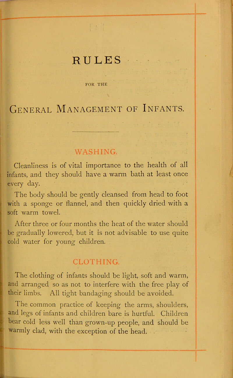 FOR THE General Management of Infants. WASHING. Cleanliness is of vital importance to the health of all infants, and they should have a warm bath at least once every day. The body should be gently cleansed from head to foot with a sponge or flannel, and then quickly dried with a soft warm towel. After three or four months the heat of the water should be gradually lowered, but it is not advisable to use quite cold water for young children. CLOTHING. The clothing of infants should be light, soft and warm, and arranged so as not to interfere with the free play of their limbs. All tight bandaging should be avoided. The common practice of keeping the arms, shoulders, and legs of infants and children bare is hurtful. Children bear cold less well than grown-up people, and should be warmly clad, with the exception of the head. .