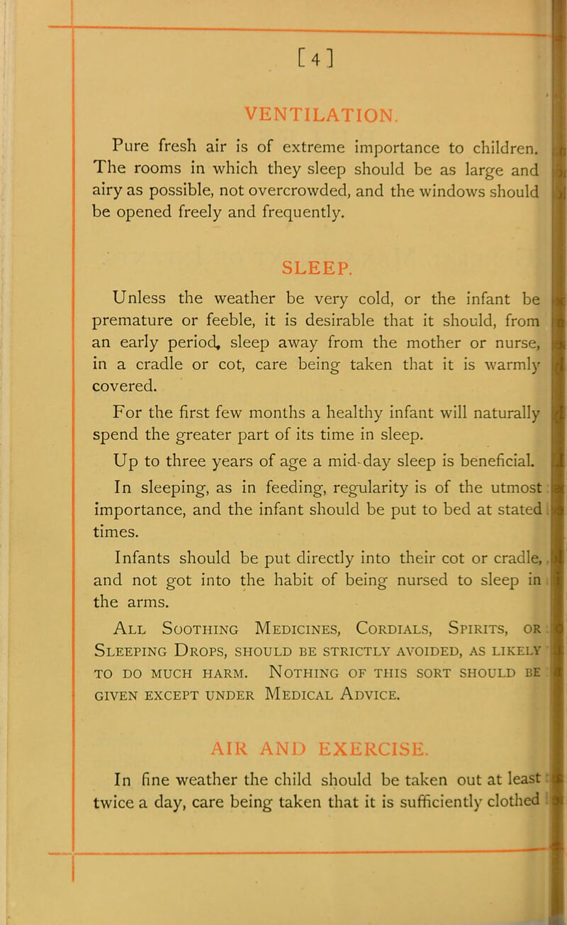 [4] VENTILATION. Pure fresh air is of extreme importance to children. The rooms in which they sleep should be as large and airy as possible, not overcrowded, and the windows should be opened freely and frequently. SLEEP. Unless the weather be very cold, or the infant be premature or feeble, it is desirable that it should, from an early period, sleep away from the mother or nurse, in a cradle or cot, care being taken that it is warmly covered. For the first few months a healthy infant will naturally spend the greater part of its time in sleep. Up to three years of age a mid-day sleep is beneficial In sleeping, as in feeding, regularity is of the utmost importance, and the infant should be put to bed at stated times. Infants should be put directly into their cot or cradle, and not got into the habit of being nursed to sleep in the arms. All Soothing Medicines, Cordials, Spirits, or Sleeping Drops, should be strictly avoided, as likely to do much harm. nothing of this sort should be given except UNDER MedICAL AdVICE. AIR AND LXLKCiSE. In fine weather the child should be taken out at least twice a day, care being taken that it is sufficiently clothed