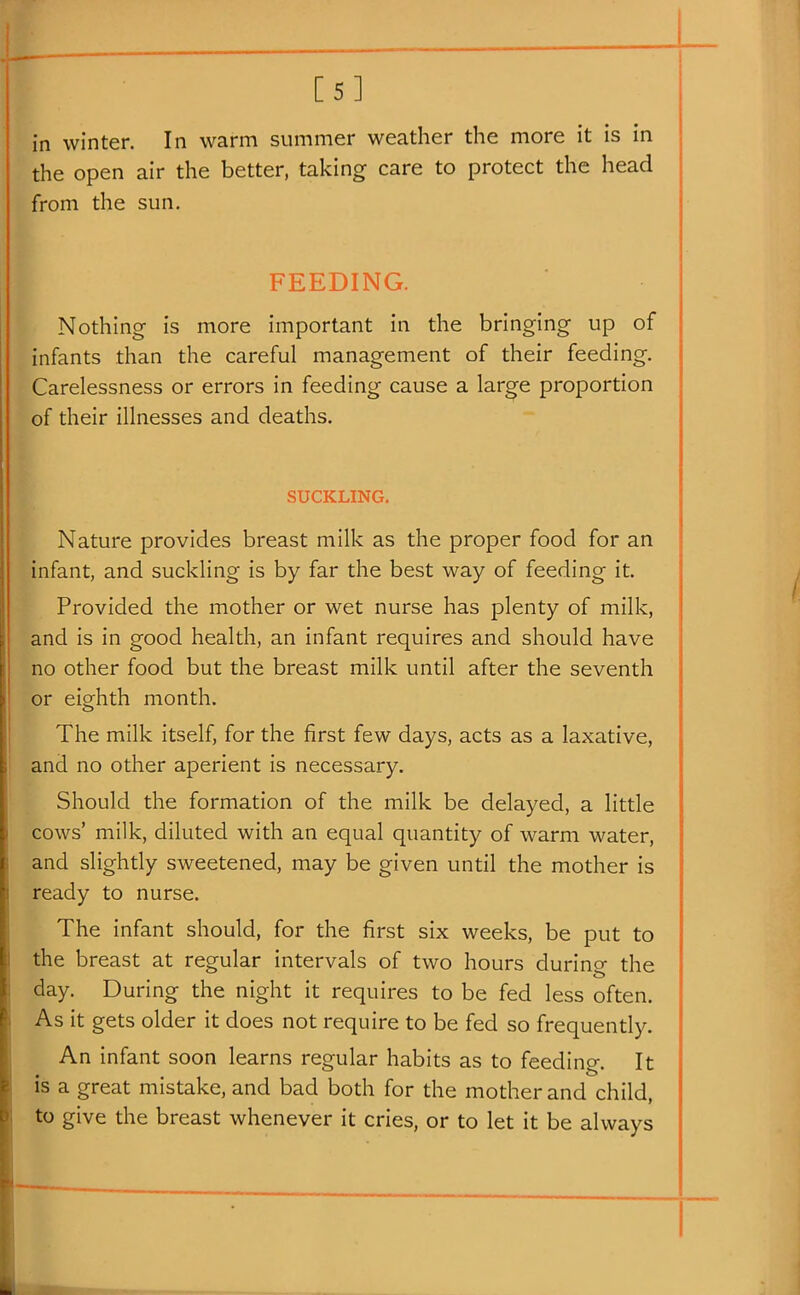 [5] in winter. In warm summer weather the more it is in the open air the better, taking care to protect the head from the sun. FEEDING. Nothing is more important in the bringing up of infants than the careful management of their feeding. Carelessness or errors in feeding cause a large proportion of their illnesses and deaths. SUCKLING. Nature provides breast milk as the proper food for an infant, and suckling is by far the best way of feeding it. Provided the mother or wet nurse has plenty of milk, and is in good health, an infant requires and should have no other food but the breast milk until after the seventh or eighth month. The milk itself, for the first few days, acts as a laxative, ' and no other aperient is necessary. Should the formation of the milk be delayed, a little cows' milk, diluted with an equal quantity of warm water, and slightly sweetened, may be given until the mother is ready to nurse. The infant should, for the first six weeks, be put to the breast at regular intervals of two hours during the day. During the night it requires to be fed less often. As it gets older it does not require to be fed so frequently. An infant soon learns regular habits as to feeding. It is a great mistake, and bad both for the mother and child, to give the breast whenever it cries, or to let it be always