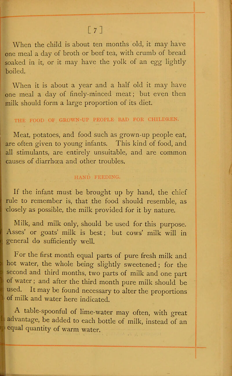 [7] When the child is about ten months old, it may have one meal a day of broth or beef tea, with crumb of bread soaked in it, or it may have the yolk of an egg lightly boiled. When it is about a year and a half old it may have one meal a day of finely-minced meat; but even then milk should form a large proportion of its diet. THE FOOD OF GROWN-UP PEOPLE BAD FOR CHILDREN. Meat, potatoes, and food such as grown-up people eat, are often given to young infants. This kind of food, and all stimulants, are entirely unsuitable, and are common causes of diarrhoea and other troubles. HAND FEEDING. If the infant must be brought up by hand, the chief rule to remember is, that the food should resemble, as ■closely as possible, the milk provided for it by nature. Milk, and milk only, should be used for this purpose. Asses' or goats' milk is best; but cows' milk will in general do sufficiently well. For the first month equal parts of pure fresh milk and hot water, the whole being slightly sweetened; for the second and third months, two parts of milk and one part of water; and after the third month pure milk should be used. It may be found necessary to alter the proportions ' of milk and water here indicated. A table-spoonful of lime-water may often, with great advantage, be added to each bottle of milk, instead of an I equal quantity of warm water.