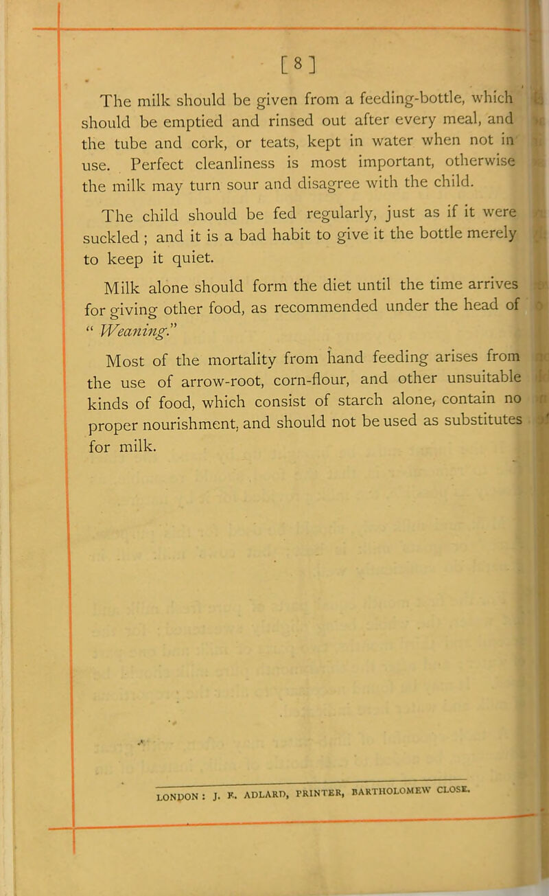 I [8] The milk should be given from a feeding-bottle, which should be emptied and rinsed out after every meal, and the tube and cork, or teats, kept in water when not in use. Perfect cleanliness is most important, otherwise the milk may turn sour and disagree with the child. The child should be fed regularly, just as if it were suckled ; and it is a bad habit to give it the bottle merely to keep it quiet. Milk alone should form the diet until the time arrives for giving other food, as recommended under the head of  Weaning. Most of the mortality from hand feeding arises from the use of arrow-root, corn-flour, and other unsuitable kinds of food, which consist of starch alone, contain no proper nourishment, and should not be used as substitutes j for milk. 1 LONPON : J. K. ADLARD, PRINTER, BARTHOLOMEW CLOSE.