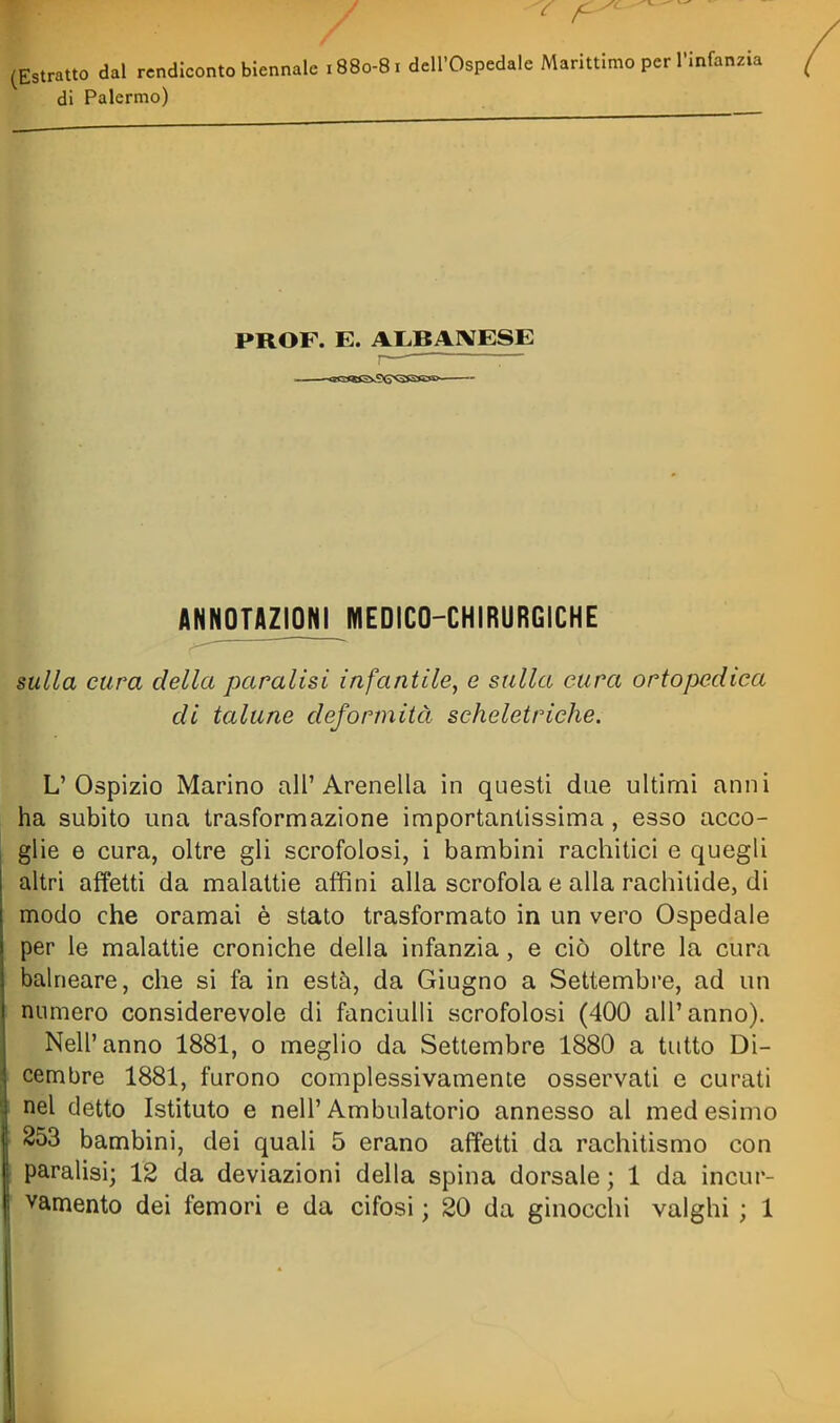 (Estratto dal rendiconto biennale 1880-81 dell'Ospedale Marittimo per l'infanzia di Palermo) PROF. E. AMAIVESE ANimAZIONI^MEDICO-CHIRURGICHE mila cura della paralisi infantile, e sulla cura ortopedica di talune deformità scheletriche. L'Ospizio Marino all'Arenella in questi due ultimi anni ha subito una trasformazione importantissima, esso acco- glie e cura, oltre gli scrofolosi, i bambini rachitici e quegli altri affetti da malattie affini alla scrofola e alla rachitide, di modo che oramai è stato trasformato in un vero Ospedale per le malattie croniche della infanzia, e ciò oltre la cura balneare, che si fa in està, da Giugno a Settembi'e, ad un numero considerevole di fanciulli scrofolosi (400 all'anno). Nell'anno 1881, o meglio da Settembre 1880 a tutto Di- cembre 1881, furono complessivamente osservati e curati nel detto Istituto e nell'Ambulatorio annesso al medesimo 853 bambini, dei quali 5 erano affetti da rachitismo con paralisi; 12 da deviazioni della spina dorsale; 1 da incur-