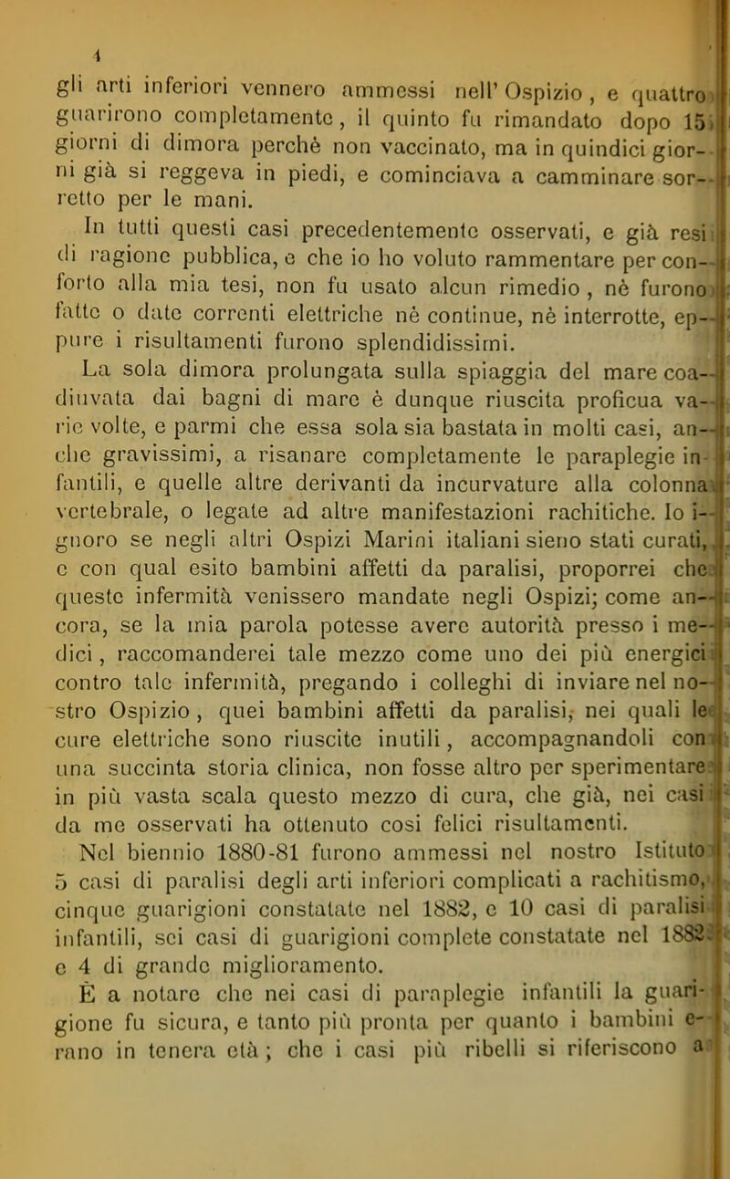 gli arti inferiori vennero ammessi nell'Ospizio, e quattro) guarirono completamente, il quinto fu rimandato dopo 15) giorni di dimora perchè non vaccinato, ma in quindici gior-- ni già si reggeva in piedi, e cominciava a camminare sor- retto per le mani. In tutti questi casi precedentemente osservati, e già resii di ragione pubblica, e che io ho voluto rammentare per con- forto alla mia tesi, non fu usato alcun rimedio, nè furonoi fatte o date correnti elettriche nè continue, nè interrotte, ep- pure i risultamenti furono splendidissimi. La sola dimora prolungata sulla spiaggia del mare coa- diuvata dai bagni di mare è dunque riuscita proficua va- rie volte, e parmi che essa sola sia bastata in molti casi, an- che gravissimi, a risanare completamente le paraplegie in-i| fantili, e quelle altre derivanti da incurvature alla colonnaj vertebrale, o legate ad altre manifestazioni rachitiche. Io i— gnoro se negli altri Ospizi Marini italiani sieno stati curati,. e con qual esito bambini affetti da paralisi, proporrei ched queste infermità venissero mandate negli Ospizi; come an—^ Cora, se la mia parola potesse avere autorità presso i me- dici , raccomanderei tale mezzo come uno dei più energiciiji contro tale infermità, pregando i colleghi di inviare nel noH: stro Ospizio , quei bambini affetti da paralisi, nei quali leal cure elettriche sono riuscite inutili, accompagnandoli conifj una succinta storia clinica, non fosse altro per sperimentare?*' in più vasta scala questo mezzo di cura, che già, nei casiiii da me osservati ha ottenuto cosi felici risultamenti. Nel biennio 1880-81 furono ammessi nel nostro Istituto : 5 casi di paralisi degli arti inferiori complicati a rachitismo, > cinque guarigioni constatate nel 1882, e 10 casi di paralisi , infantili, sci casi di guarigioni complete constatate nel 1882. c 4 di grande miglioramento. È a notare che nei casi di paraplegie infantili la guari- gione fu sicura, e tanto più pronta per quanto i bambini c- rano in tenera età ; che i casi più ribelli si riferiscono a