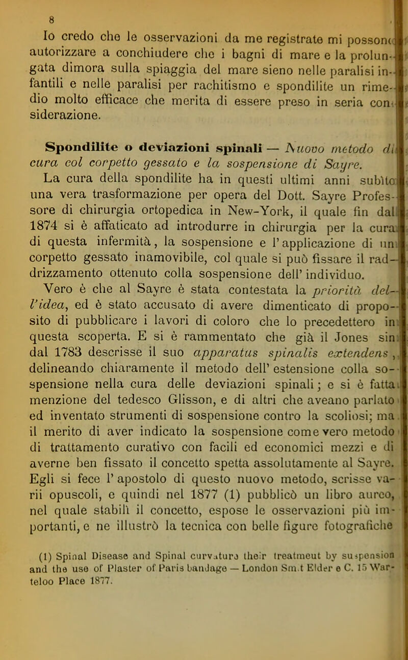 Io credo che le osservazioni da me registrate mi possonc autorizzare a conchiudere clic i bagni di mare e la prolun- gata dimora sulla spiaggia del mare sieno nelle paralisi in- fantih e nelle paralisi per rachitismo e spondilite un rime- dio molto efficace che merita di essere preso in seria conn siderazione. Spondilite o deviazioni spinali — Suovo metodo di cura col corpetto gessato e la sospensione di Sayre. La cura della spondilite ha in questi ultimi anni subito una vera trasformazione per opera del Dott. Sayre Profes- sore di chirurgia ortopedica in New-York, il quale fin dal 1874 si è affaticato ad introdurre in chirurgia per la cura di questa infermità, la sospensione e l'applicazione di un corpetto gessato inamovibile, col quale si può fissare il rad drizzamento ottenuto colla sospensione dell' individuo. Vero è che al Sayre è stata contestata la priorità del- l'idea, ed è stato accusato di avere dimenticato di propo- sito di pubblicare i lavori di coloro che lo precedettero in questa scoperta. E si è rammentato che già il Jones sini dal 1783 descrisse il suo apparatas spinalis extendens , delineando chiaramente il metodo dell'estensione colla so-- spensione nella cura delle deviazioni spinali; e si è fattai menzione del tedesco Glisson, e di altri che aveano parlato • ed inventato strumenti di sospensione contro la scoliosi; ma. il merito di aver indicato la sospensione come vero metodo • di trattamento curativo con facili ed economici mezzi e di averne ben fissato il concetto spetta assolutamente al Sayre. Egli si fece l' apostolo di questo nuovo metodo, scrisse va- ri! opuscoli, e quindi nel 1877 (1) pubblicò un libro aureo, nel quale stabilì il concetto, espose le osservazioni più im- portanti, e ne illustrò la tecnica con belle figure fotografiche (1) Spinai Disease and Spinai curvaturj Iheir (reatmeut by smpension and the use ol Plaster oi Paris banJage — London Sm t Elder e C. IT) War- teloo Place 1877.