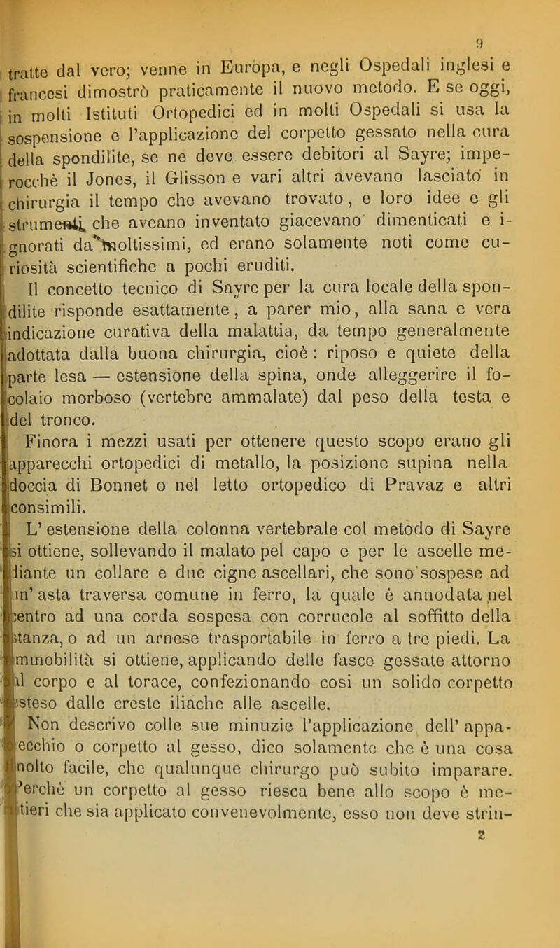tratte dal vero; venne in Euròpa, e negli Ospedali inglesi e 1 francesi dimostrò praticamente il nuovo metodo. E se oggi, i in molti Istituti Ortopedici ed in molti Ospedali si usa la sospensione e l'applicazione del corpetto gessato nella cura della spondilite, se ne deve essere debitori al Sayre; impe- rocché il Jones, il Glisson e vari altri avevano lasciato in chirurgia il tempo che avevano trovato, e loro idee c gli strumeftii. che aveano inventato giacevano dimenticati e i- gnorati da'*h5oltissimi, ed erano solamente noti come cu- riosità scientifiche a pochi eruditi. Il concetto tecnico di Sayre per la cura locale della spon- dilite risponde esattamente, a parer mio, alla sana c vera indicazione curativa della malattia, da tempo generalmente adottata dalla buona chirurgia, cioè : riposo e quiete della parte lesa — estensione della spina, onde alleggerire il fo- j coiaio morboso (vertebre ammalate) dal poso della testa e del tronco. Finora i mezzi usati per ottenere questo scopo erano gli apparecchi ortopedici di metallo, la posizione supina nella |doccia di Bonnet o nel letto ortopedico di Pravaz e altri consimili. L'estensione della colonna vertebrale col metodo di Sayre i ottiene, sollevando il malato pel capo e per le ascelle me- diante un collare e due cigne ascellari, che sono sospese ad in' asta traversa comune in ferro, la quale è annodata nel entro ad una corda sospesa con corrucole al soffitto della tanza, o ad un arnese trasportabile in ferro a tre piedi. La mmobilità si ottiene, applicando delle fasce gessate attorno 1 corpo e al torace, confezionando cosi un solido corpetto steso dalle creste iliache alle ascelle. Non descrivo colle sue minuzie l'applicazione dell' appa- ecchio 0 corpetto al gesso, dico solamente che e una cosa nolto facile, che qualunque chirurgo può subito imparare, l'erchè un corpetto al gesso riesca bene allo scopo è me- tieri che sia applicato convenevolmente, esso non deve strin- 2