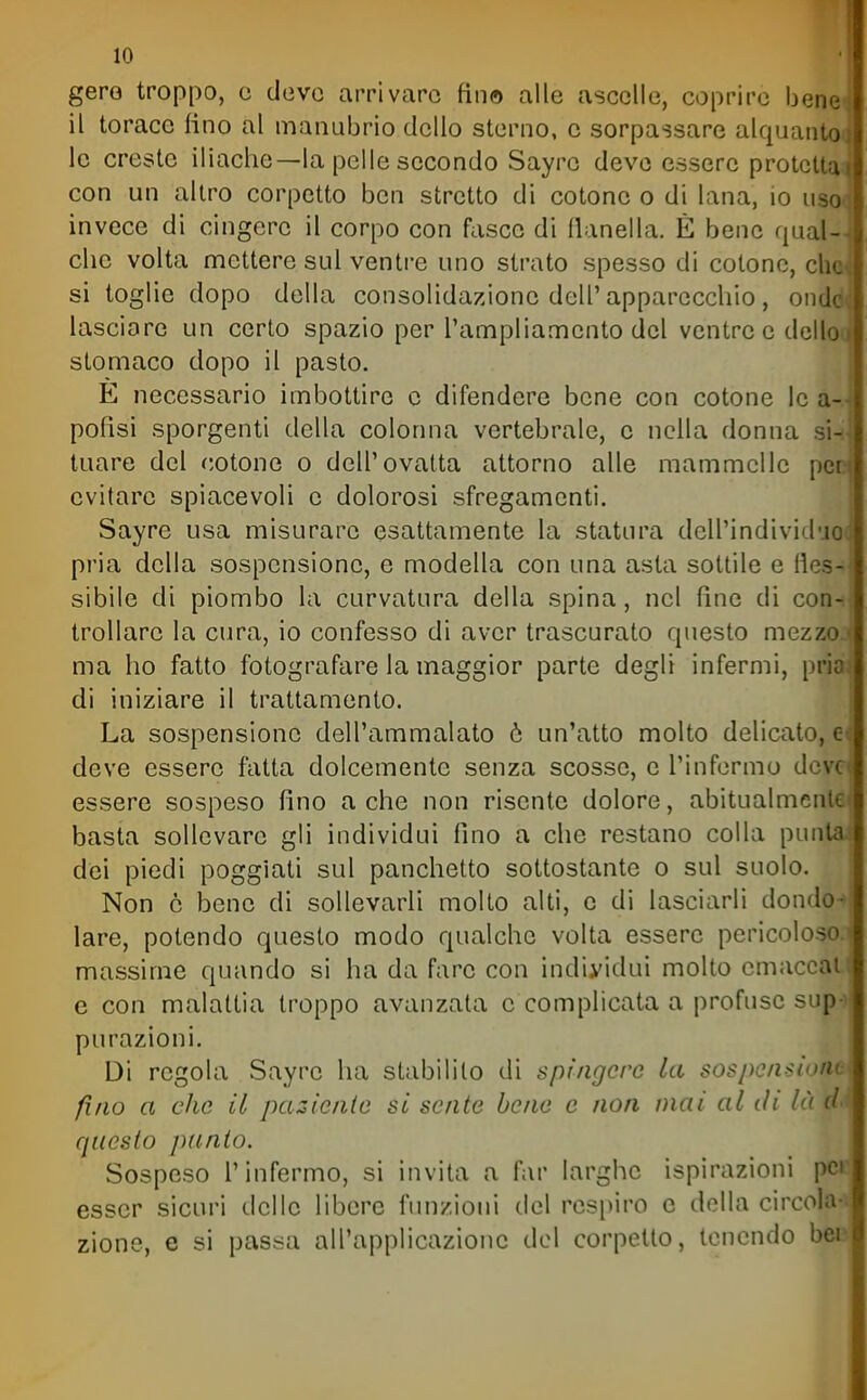 gero troppo, c devo arrivare fin© alle ascelle, coprire bene^ il torace fino al manubrio dello sterno, e sorpassare alquantO( le creste iliache—la pelle secondo Sayre deve essere protetta con un altro corpetto ben stretto di cotone o di lana, io iiso< invece di cingere il corpo con fasce di flanella. È bene qual- che volta mettere sul ventre uno strato spesso di cotone, cho» si toglie dopo della consolida/Zione dell'apparecchio, ondd lasciare un certo spazio per l'ampliamento del ventre e dello( stomaco dopo il pasto. E necessario imbottire e difendere bene con cotone le a-.' potisi sporgenti della colonna vertebrale, e nella donna si-i tuare del cotone o dell'ovatta attorno alle mammelle pec evitare spiacevoli e dolorosi sfregamenti. Sayre usa misurare esattamente la statura dell'individ'jo< pria della sospensione, e modella con una asta sottile e fles- sibile di piombo la curvatura della spina, nel fine di codh frollare la cura, io confesso di aver trascurato questo mezzoj ma ho fatto fotografare la maggior parte degli infermi, pria; di iniziare il trattamento. La sospensione dell'ammalato ò un'atto molto delicato, d deve essere fatta dolcemente senza scosse, e l'informo deve essere sospeso fino a che non risente dolore, abitualmente basta sollevare gli individui fino a che restano colla punta dei piedi poggiati sul panchetto sottostante o sul suolo. Non e bene di sollevarli molto alti, e di lasciarli dondo-» lare, potendo questo modo qualche volta essere pericoloso, massime quando si ha da fare con individui molto emaccati e con malattia troppo avanzata c complicata a profuse sup-) purazioni. Di regola Sayre ha stabilito di spìngere la sospensione fino a clic il pazienle si sente bene e non mai al tli là d-^ questo punto. Sospeso l'infermo, si invita a far larghe ispirazioni pcc esser sicuri delle libere funzioni del respiro e della circolaci zione, e si passa all'applicazione del corpetto, tenendo beo