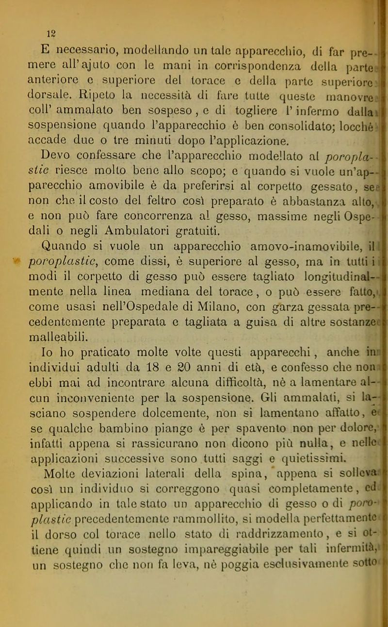 E necessario, modellando un tale apparecchio, di far pre-- mere all'ajulo con le mani in corrispondenza della partee anteriore e superiore del torace e della parte superiorei dorsale. Ripeto la necessità di fare tutte queste manovre.^ coir ammalato ben sospeso , e di togliere l'infermo dallail sospensione quando l'apparecchio è ben consolidato; locchè.^i accade due o tre minuti dopo l'applicazione. Devo confessare che l'apparecchio modellato al poropla-- siic riesce molto bene allo scopo; e quando si vuole un'ap- parecchio amovibile è da preferirsi al corpetto gessato, see non che il costo del feltro così preparato è abbastanza alto,-, e non può fare concorrenza al gesso, massime negli Ospe- dali o negli Ambulatori gratuiti. Quando si vuole un apparecchio amovo-inamovibile, il poroplastie, come dissi, è superiore al gesso, ma in tutti i* modi il corpetto di gesso può essere tagliato longitudinal—: mente nella linea mediana del torace, o può essere fatto,i. come usasi nell'Ospedale di Milano, con garza gessata pre- cedentemente preparata e tagliata a guisa di altre sostanzec malleabili. Io ho praticato molte volte questi apparecchi, anche inn individui adulti da 18 e 20 anni di età, e confesso che nona ebbi mai ad incontrare alcuna difficoltà, ne a lamentare al- cun inconvenicnic per la sospensione. Gli ammalati, si la~ sciano sospendere dolcemente, non si lamentano affatto, ee se qualche bambino piange è per spavento non per dolore,'^ infatti appena si rassicurano non dicono più nulla, e nellco applicazioni successive sono tutti saggi e quietissimi. Molte deviazioni laterali della spina, appena si sollcvM così un individuo si correggono quasi completamente, cdd applicando in tale stato un apparecchio di gesso odi poro-< plastie precedentemente rammollito, si modella perfettamente il dorso col torace nello stato di raddrizzamento, e si ot- tiene quindi un sostegno impareggiabile per tali infermità, un sostegno che non fa leva, nè poggia esclusivamente sotto
