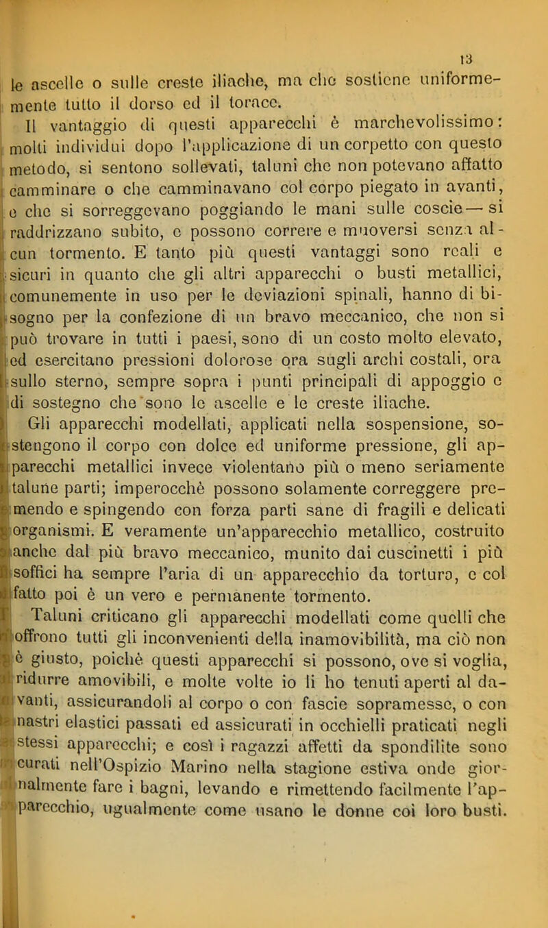 le ascelle o sulle creste iliache, ma che sostiene uniforme- mente tutto il dorso ed il torace. Il vantaggio di questi apparecchi è marchevolissimo : molti individui dopo l'applicazione di un corpetto con questo metodo, si sentono sollevati, taluni che non potevano affatto camminare o che camminavano col corpo piegato in avanti, che si sorreggevano poggiando le mani sulle coscie—si raddrizzano subito, e possono correre e muoversi senza al- cun tormento. E tanto più questi vantaggi sono reali e sicari in quanto che gli altri apparecchi o busti metallici, comunemente in uso per le deviazioni spinali, hanno di bi- sogno per la confezione di un bravo meccanico, che non si può trovare in tutti i paesi, sono di un costo molto elevato, ed esercitano pressioni dolorose ora sugli archi costali, ora sullo sterno, sempre sopra i punti principali di appoggio e di sostegno che sono le ascelle e le creste iliache. Gli apparecchi modellati, applicati nella sospensione, so- stengono il corpo con dolce ed uniforme pressione, gli ap- parecchi metallici invece violentano più o meno seriamente talune parti; imperocché possono solamente correggere prc- Baendo e spingendo con forza parti sane di fragili e delicati organismi. E veramente un'apparecchio metallico, costruito anche dal più bravo meccanico, munito dai cuscinetti i più soffici ha sempre l'aria di un apparecchio da torturo, e col fatto poi è un vero e permanente tormento. Taluni criticano gli apparecchi modellati come quelli che offrono tutti gli inconvenienti della inamovibilità, ma ciò non è giusto, poiché questi apparecchi si possono, ove si voglia, ridurre amovibili, e molte volte io li ho tenuti aperti al da- vanti, assicurandoli al corpo o con fascie sopramessc, o con nastri elastici passali ed assicurati in occhielli praticati negli stessi apparecchi; e così i ragazzi affetti da spondilite sono eurati nell'Ospizio Marino nella stagione estiva onde gior- nalmente fare i bagni, levando e rimettendo facilmente l'ap- parecchio, ugualmente come usano le donne coi loro busti.