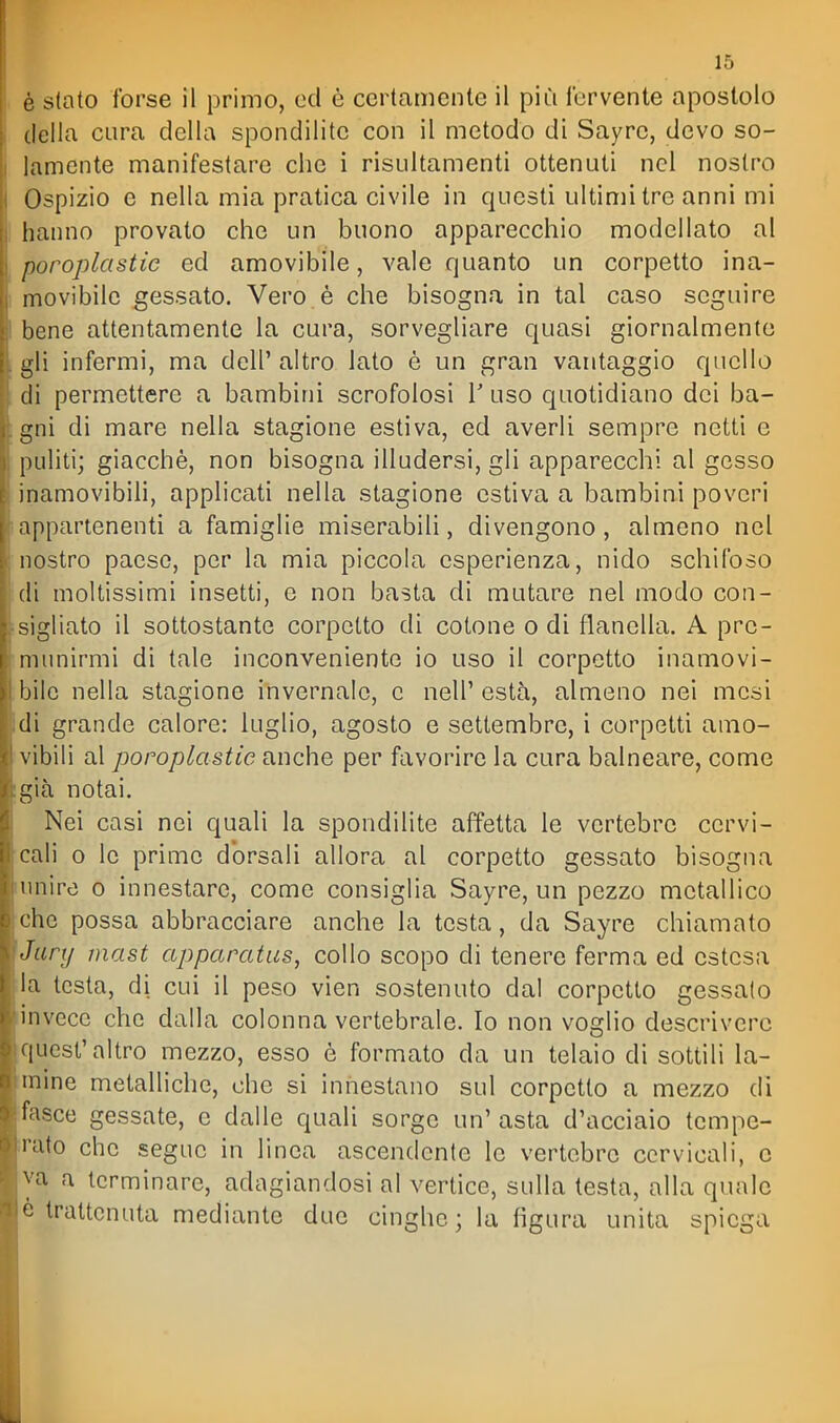 è stato forse il primo, od è certamente il più fervente apostolo della cura della spondilite con il metodo di Sayre, devo so- lamente manifestare che i risultamenti ottenuti nel nostro Ospizio e nella mia pratica civile in questi ultimi tre anni mi hanno provato che un buono apparecchio modellato al poroplastie ed amovibile, vale quanto un corpetto ina- movibile gessato. Vero è che bisogna in tal caso seguire bene attentamente la cura, sorvegliare quasi giornalmente gli infermi, ma dell' altro lato è un gran vantaggio quello di permettere a bambini scrofolosi V uso quotidiano dei ba- gni di mare nella stagione estiva, ed averli sempre netti e puliti; giacché, non bisogna illudersi, gli apparecchi al gesso inamovibili, applicati nella stagione estiva a bambini poveri appartenenti a famiglie miserabili, divengono, almeno nel nostro paese, per la mia piccola esperienza, nido schifoso di moltissimi insetti, e non basta di mutare nel modo con- sigliato il sottostante corpetto di cotone o di flanella. A pre- munirmi di tale inconveniente io uso il corpetto inamovi- bile nella stagione invernalo, c nell' està, almeno nei mesi di grande calore: luglio, agosto e settembre, i corpetti amo- vibili al poroplastie anche per favorire la cura balneare, come già notai. Nei casi nei quali la spondilite affetta le vertebre cervi- cali 0 le prime dorsali allora al corpetto gessato bisogna unire o innestare, come consiglia Sayre, un pezzo metallico che possa abbracciare anche la testa, da Sayre chiamato Jury mast apparatus, collo scopo di tenere ferma ed estesa la testa, di cui il peso vien sostenuto dal corpetto gessalo linvece che dalla colonna vertebrale. Io non voglio descrivere quest'altro mezzo, esso è formato da un telaio di sottili la- mine metalliche, che si innestano sul corpetto a mezzo di fasce gessate, e dalle quali sorge un' asta d'acciaio tempe- rato che segue in linea ascendente le vertebre cervicali, c va a terminare, adagiandosi al vertice, sulla testa, alla quale è trattenuta mediante due cinghe ; la figura unita spiega