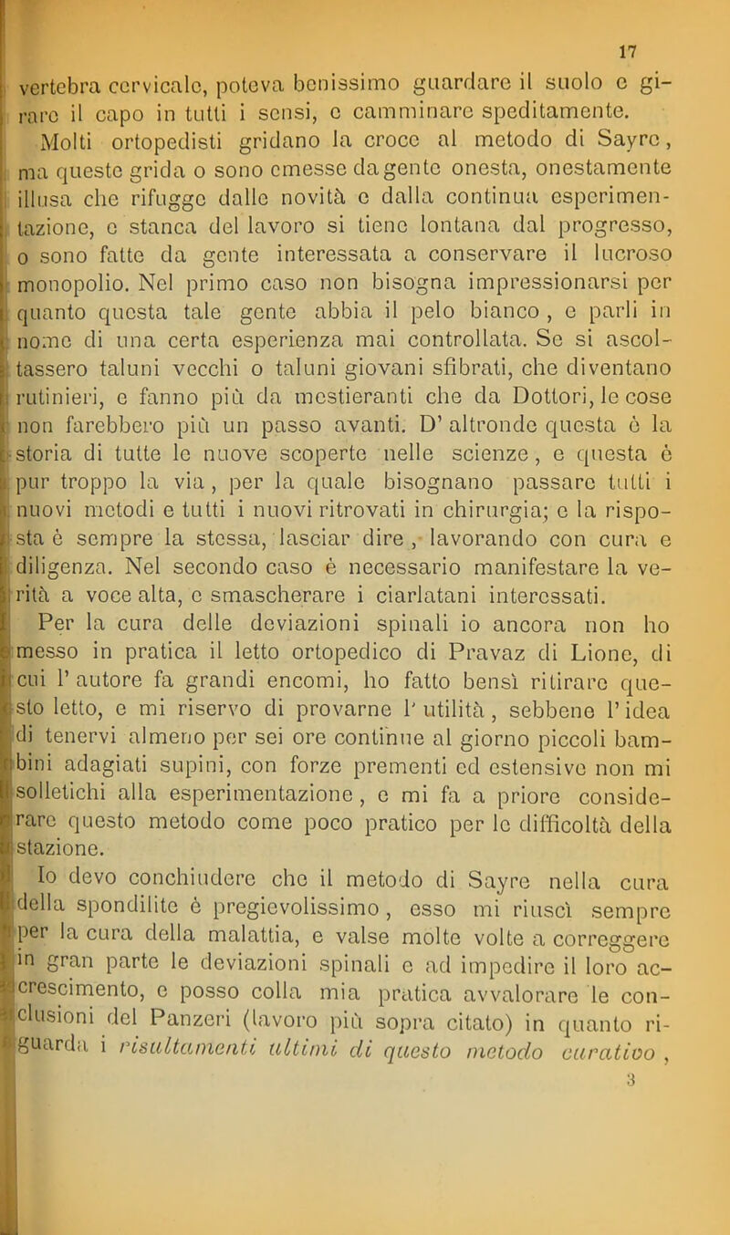 vertebra cervicale, poteva benissimo guardare il suolo e gi- rare il capo in tutti i sensi, e camminare speditamente. Molti ortopedisti gridano la croce al metodo di Sayrc, ma queste grida o sono emesse da gente onesta, onestamente illusa che rifugge dalle novità e dalla continua espcrimen- tazione, e stanca del lavoro si tiene lontana dal progresso, 0 sono fatte da gente interessata a conservare il lucroso monopolio. Nel primo caso non bisogna impressionarsi per quanto questa tale gente abbia il pelo bianco , e parli in nome di una certa esperienza mai controllata. Se si ascol- tassero taluni vecchi o taluni giovani sfibrati, che diventano rutinieri, e fanno più da mestieranti che da Dottori, le cose non farebbero più un passo avanti. D' altronde questa ò la storia di tutte le nuove scoperte nelle scienze, e questa ò pur troppo la via, per la quale bisognano passare tutti i nuovi metodi e tutti i nuovi ritrovati in chirurgia; e la rispo- sta è sempre la stessa, lasciar dire , lavorando con cura e diligenza. Nel secondo caso è necessario manifestare la ve- rità a voce alta, e smascherare i ciarlatani interessati. Per la cura delle deviazioni spinali io ancora non ho messo in pratica il letto ortopedico di Pravaz di Lione, di cui l'autore fa grandi encomi, ho fatto bensì ritirare que- sto letto, e mi riservo di provarne 1' utilità, sebbene l'idea di tenervi almeno per sei ore continue al giorno piccoli bam- bini adagiati supini, con forze prementi ed estensive non mi solletichi alla esperimentazione, e mi fa a priore conside- rare questo metodo come poco pratico per le difficoltà della stazione. Io devo conchiudere che il metodo di Sayrc nella cura della spondilite è pregievolissimo, esso mi riuscì sempre per la cura della malattia, e valse molte volte a correggere in gran parte le deviazioni spinali e ad impedire il loro ac- crescimento, e posso colla mia pratica avvalorare le con- iclusioni del Panzeri (lavoro più sopra citato) in quanto ri- guarda i risaltameiiti ultimò di questo metodo curatioo , 3
