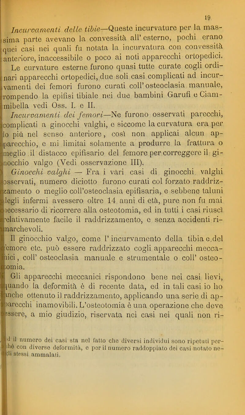 Incurvamenti delle tibie—Qiiesto incurvature per la mas- sima parte avevano la convessità all' esterno, pochi erano quei casi nei quali fu notata la incurvatura con convessità anteriore, inaccessibile o poco ai noti apparecchi ortopedici. Le curvature esterne furono quasi tutte curate cogli ordi- nari apparecchi ortopedici, due soli casi complicati ad incur- vamenti dei femori furono curati coli'osteoclasia manuale, rompendo la epifisi tibiale nei due bambini Garufi e Ciam- mibella vedi Oss. I. e II. Incurvamenti dei femori—Ne furono osservati parecchi, complicati a ginocchi valghi, e siccome la curvatura era per lo più nel senso anteriore, così non applicai alcun ap- parecchio, e mi limitai solamente a produrre la frattura o meglio .il distacco epifisario del femore per correggere il gi- nocchio valgo (Vedi osservazione III). Ginocchi valghi — Fra i vari casi di ginocchi valghi Dsservati, numero diciotto furono curati col forzato raddriz- amento o meglio coU'osteoclasia epifisaria, e sebbene taluni legli infermi avessero oltre 14 anni di età, pure non fu mai lecessario di ricorrere alla osteotomia, ed in tutti i casi riusci elativamente facile il raddrizzamento, e senza accidenti ri- archevoli. Il ginocchio valgo, come l'incurvamento della tibia e.del 'emore etc. può essere raddrizzato cogli apparecchi mecca- ici, coir osteoclasia manuale e strumentale o coli' osteo- omia. Gli apparecchi meccanici rispondono bene nei casi lievi, uando la deformità è di recente data, ed in tali casi io ho inche ottenuto i) raddrizzamento, applicando una serie di ap- arecchi inamovibili. L'osteotomia è una operazione che deve ssere, a mio giudizio, riservata nei casi nei quali non ri- l'J il numero dei casi sta nel l'atto elio diversi individui sono ripetuti per- |!hè con diverse deformità, e por il numero raddoppiato dei casi notato no- ?U stessi ammalali.