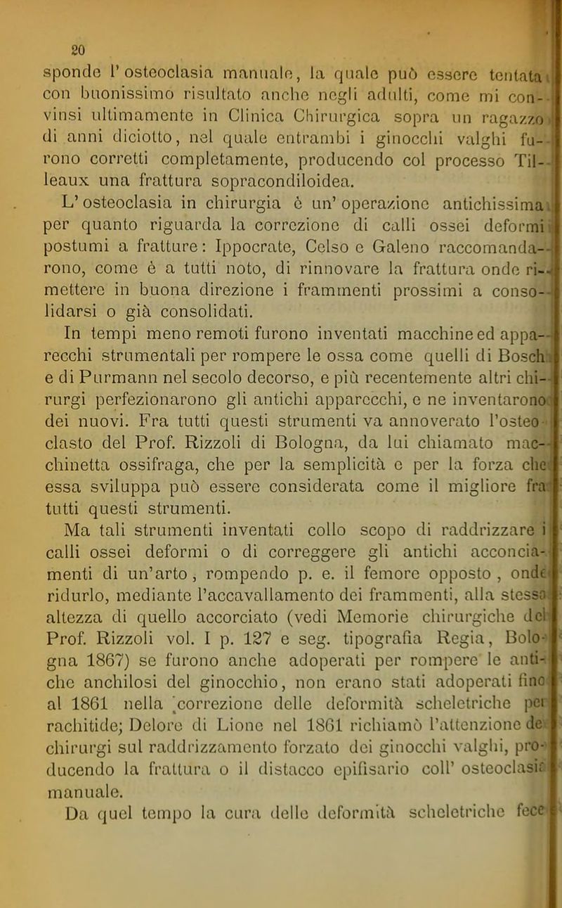 80 sponde l'ostcoclasia maniialo, la quale può essere tentala con buonissimo risultato anche negli adulti, come mi con- i vinsi ultimamente in Clinica Chirurgica sopra un ragazzo • di anni diciotto, nel quale entrambi i ginocchi valghi fu- ; rono corretti completamente, produccndo col processo Til- leaux una frattura sopracondiloidea. L'osteoclasia in chirurgia e un' operazione antichissimai per quanto riguarda la correzione di calli ossei deformii postumi a fratture: Ippocrate, Celso e Galeno raccomanda-- rono, come è a tutti noto, di rinnovare la frattura onde ri-, mettere in buona direzione i frammenti prossimi a conso- lidarsi o già consolidati. In tempi meno remoti furono inventati macchine ed appa- recchi strumentali per rompere le ossa come quelli di Boschh e di Purmann nel secolo decorso, e più recentemente altri chi- rurgi perfezionarono gli antichi apparecchi, e ne inventaronck dei nuovi. Fra tutti questi strumenti va annoverato l'osteo- ! clasto del Prof. RizzoH di Bologna, da lui chiamato mac-- chinetta ossifraga, che per la semplicità e per la forza che. essa sviluppa può essere considerata come il migliore fra* tutti questi strumenti. Ma tali strumenti inventati collo scopo di raddrizzare i calli ossei deformi o di correggere gli antichi acconcia-- menti di un'arto, rompendo p. e. il femore opposto, onde ridurlo, mediante l'accavallamento dei frammenti, alla stessoj altezza di quello accorciato (vedi Memorie chirurgiche del Prof. Rizzoli voi. I p. 127 e seg. tipografia Regia, Bolo-l gna 1867) se furono anche adoperati per rompere le anti-il che anchilosi del ginocchio, non erano stati adoperali fino! al 1861 nella '^correzione delle deformità scheletriche peri rachitide; Deloro di Lione nel 1861 richiamò l'altcnzionc de ? chirurgi sul raddrizzamento forzato dei ginocchi valghi, pro- ducendo la frattura o il distacco cpifisario coli' osteoclasi;' manuale. Da quel tempo la cura delle deformità scheletriche fece