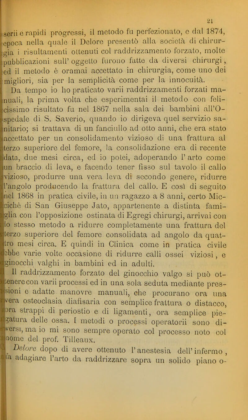 serii e rapidi progressi, il metodo fu perfezionato, c dal 1874, epoca nella quale il Dolore presentò alla società di chirur- gia i risultamenti ottenuti col raddrizzamento forzato, molte Hibblicazioni suU' oggetto furono fatte da diversi chirurgi, ed il metodo è oramai accettato in chirurgia, come uno dei migliori, sia per la semplicità come per la innocuità. Da tempo io ho praticato varii raddrizzamenti forzati ma- inuali, la prima volta che espcrimentai il metodo con feli- cissimo risultato fu nel 1867 nella sala dei bambini all'O- spedale di S. Saverio, quando io dirigeva quel servizio sa- mitario; si trattava di un fanciullo ad otto anni, che era stato accettato per un consolidamento vizioso di una frattura al erzo superiore del femore, la consolidazione era di recente data, due mesi circa, ed io potei, adoperando 1' arto come !un braccio di leva, e facendo tener fìsso sul tavolo il callo vizioso, produrre una vera leva di secondo genere, ridurre l'angolo producendo la frattura del callo. E cosi di seguito nel 1868 in pratica civile, in un ragazzo a 8 anni, certo Mic- cichè di San Giuseppe Jato, appartenente a distinta fami- glia con l'opposizione ostinata di Egregi chirurgi, arrivai con 0 stesso metodo a ridurre completamente una frattura del erzo superiore del femore consolidata ad angolo da quat- ro mesi circa. E quindi in Clinica come in pratica civile ebbe varie volte occasione di ridurre calli ossei viziosi, e ginocchi valghi in bambini ed in adulti. Il raddrizzamento forzato del ginocchio valgo si può ot- tenere con varii processi ed in una sola seduta mediante pres- sioni e adatte manovre manuali, che procurano ora una vera osteoclasia diafisaria con semplice frattura o distacco, ora strappi di periostio e di ligamenti, ora semplice pie- gatura delle ossa. I metodi o processi operatorii sono di- versi, ma io mi sono sempre operato col processo noto col nome del prof. Tilleaux. _ Dolore dopo di avere ottenuto l'anestesia dell'infermo, a adagiare l'arto da raddrizzare sopra un solido piano o-