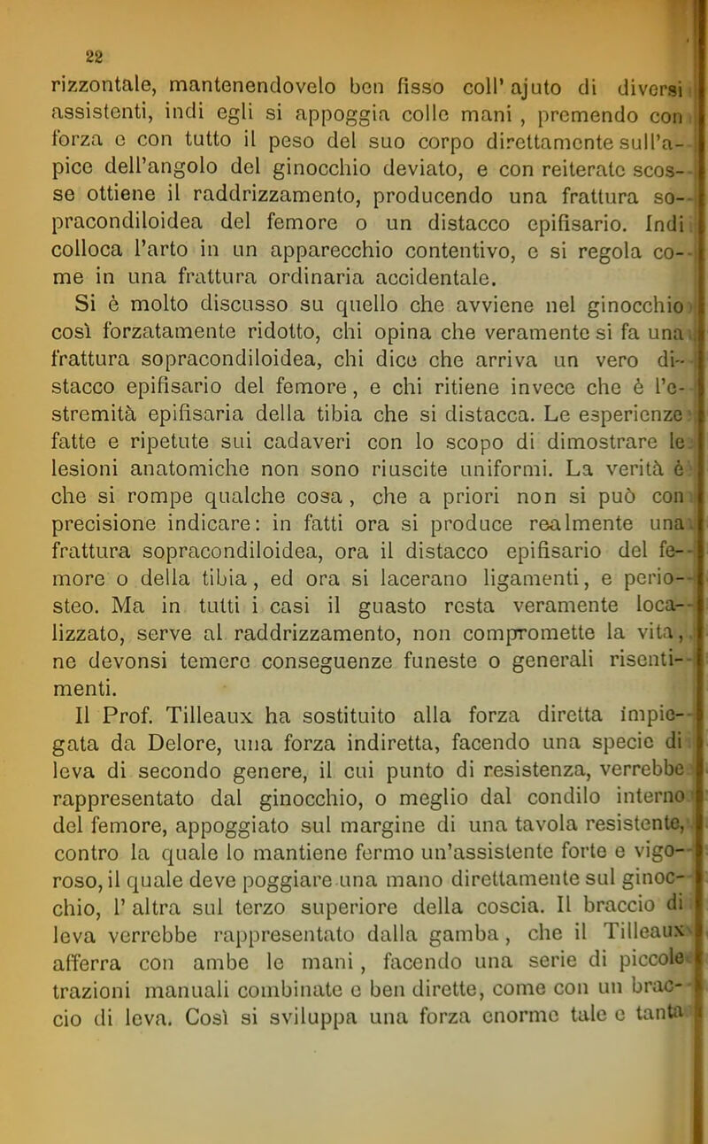rizzontale, mantenendovelo ben fisso coli'ajuto di diversi i assistenti, indi egli si appoggia colle mani , premendo con i forza e con tutto il peso del suo corpo direttamente sull'a-- pice dell'angolo del ginocchio deviato, e con reiterate scos- se ottiene il raddrizzamento, producendo una frattura so— pracondiloidea del femore o un distacco epifisario. Indir colloca l'arto in un apparecchio contentivo, e si regola co-- me in una frattura ordinaria accidentale. Si è molto discusso su quello che avviene nel ginocchio) cosi forzatamente ridotto, chi opina che veramente si fa una\ frattura sopracondiloidea, chi dico che arriva un vero di-- stacco epifisario del femore, e chi ritiene invece che è l'e-- stremità epifisaria della tibia che si distacca. Le esperienze; fatte e ripetute sui cadaveri con lo scopo di dimostrare le2 lesioni anatomiche non sono riuscite uniformi. La verità che si rompe qualche cosa, che a priori non si può comj precisione indicare: in fatti ora si produce realmente unai; frattura sopracondiloidea, ora il distacco epifisario del fe- more o della tibia, ed ora si lacerano ligamenti, e perio—s steo. Ma in tutti i casi il guasto resta veramente loca- lizzato, serve al raddrizzamento, non compromette la vita,., ne devonsi temere conseguenze funeste o generali risenti- menti. Il Prof. Tilleaux ha sostituito alla forza diretta impie- gata da Dolore, una forza indiretta, facendo una specie di i' leva di secondo genere, il cui punto di resistenza, verrebbcl rappresentato dal ginocchio, o meglio dal condilo interno,! del femore, appoggiato sul margine di una tavola resistente,*) contro la quale lo mantiene fermo un'assistente forte e vigo—i roso, il quale deve poggiare una mano direttamente sul ginoc—( chio, r altra sul terzo superiore della coscia. Il braccio di ; leva verrebbe rappresentato dalla gamba, che il Tilleauxv afferra con ambe le mani, facendo una serie di piccolet* trazioni manuali combinate e ben dirette, come con un brac- cio di leva. Così si sviluppa una forza enorme tale e tantaa