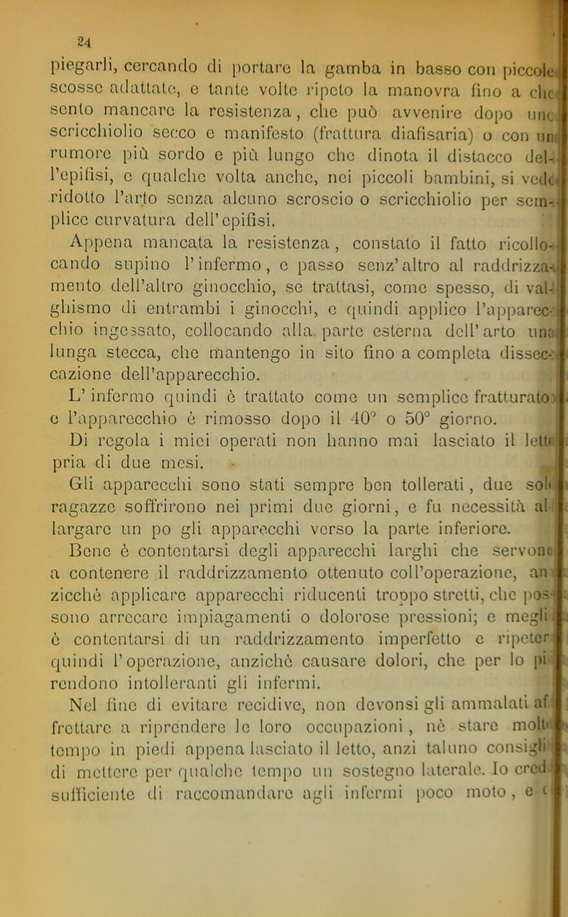 piegarli, cercando di portare la gamba in basso con piccok. scosse adattato, e tante volte ripeto la manovra fino a clic sento mancare la resistenza, che può avvenire dopo iiik. scricchiolio secco e manifesto (frattura diafisaria) o con un.i rumore più sordo e più lungo che dinota il distacco del-ll l'epifisi, e qualche volta anche, nei piccoli bambini, si ve^jl ridotto l'arto senza alcuno scroscio o scricchiolio per scnì^ plico curvatura dell'epifisi. !'1 Appena mancata la resistenza, constato il fatto ricolloJ cando supino l'infermo, e passo senz'altro al raddrizza-» mento dell'altro ginocchio, se trattasi, come spesso, di vaU ghismo di entrambi i ginocchi, e quindi applico l'apparec-: chio ingessato, collocando alla parte esterna dell'arto una. lunga stecca, che mantengo in silo fino a completa dissec-: cazione dell'apparecchio. L'infermo quindi e trattato come un semplice fratturato) e l'apparecchio è rimosso dopo il 40'^ o 50° giorno. Di regola i miei operati non hanno mai lasciato il lettr^ pria di due mesi. Gli apparecchi sono stati sempre ben tollerati, due soli ragazze soffrirono nei primi due giorni, e fu necessità al largare un po gli apparecchi verso la parte inferiore. ■ Bene è contentarsi degli apparecchi larghi che servono a contenere il raddrizzamento ottenuto col l'operazione, ani zicchò applicare apparecchi riducenti troppo stretti, che poss sono arrecare impiagamenti o dolorose pressioni; e megli è contentarsi di un raddrizzamento imperfetto c ripeter quindi l'operazione, anzichò causare dolori, che per lo pi rendono intolleranti gli infermi. ' Nel line di evitare recidive, non dcvonsi gli ammalati af frettare a riprendere le loro occupazioni, nò stare moli' tempo in piedi appena lasciato il letto, anzi taluno consigli di mettere per qualche tempo un sostegno laterale. Io crctl sullìciente di raccomantlare agli infermi poco moto, e