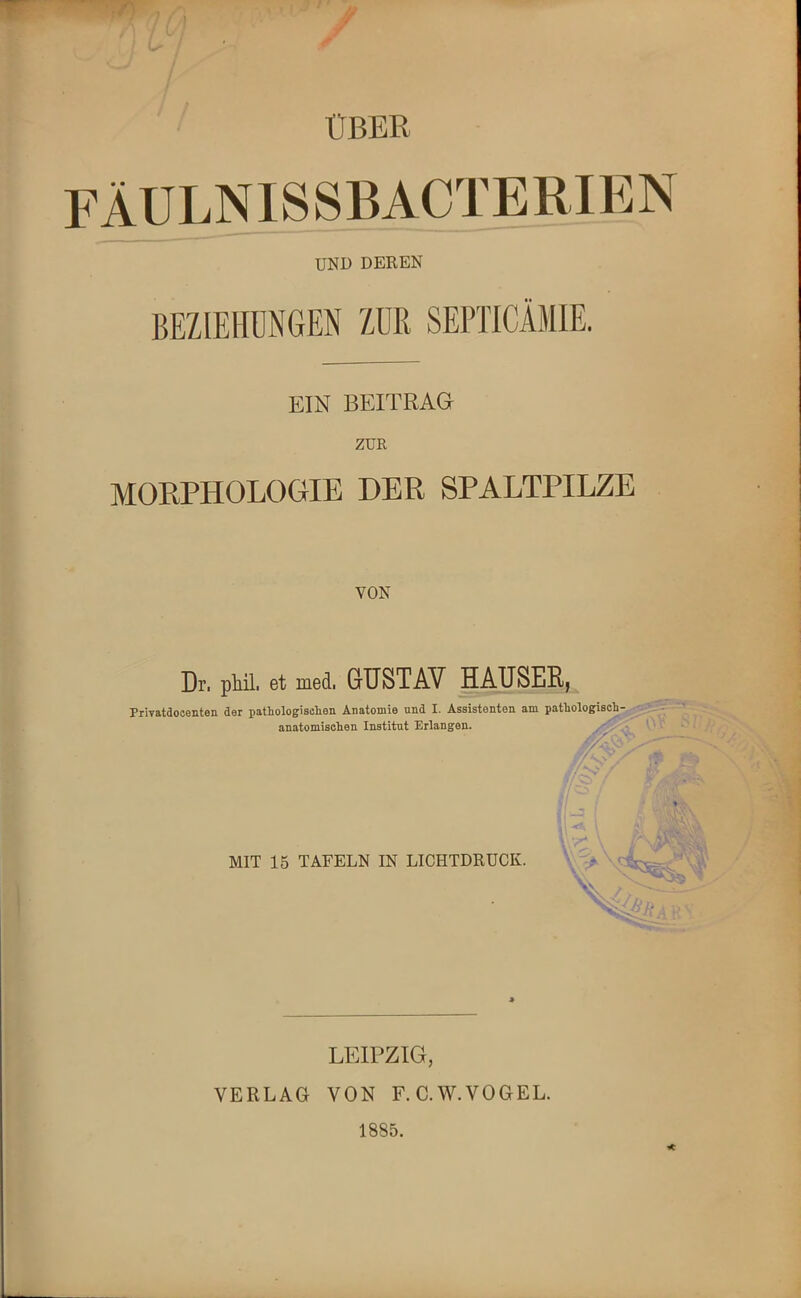 ' ÜBER FÄULNISSBACTERIEN UND DEREN BEZIEHUNGEN ZUR SEPTICAMIE. EIN BEITRAG ZUR MORPHOLOGIE DER SPALTPILZE VON Dr. phil. et med. GUSTAV HÄUSER, h Privatdocenten der pathologischen Anatomie und I. Assistenten am pathologisch- anatomischen Institut Erlangen. /, \ -3 MIT 15 TAFELN IN LICHTDRUCK. LEIPZIG, VERLAG VON F.C.W.VOGEL. 1885.