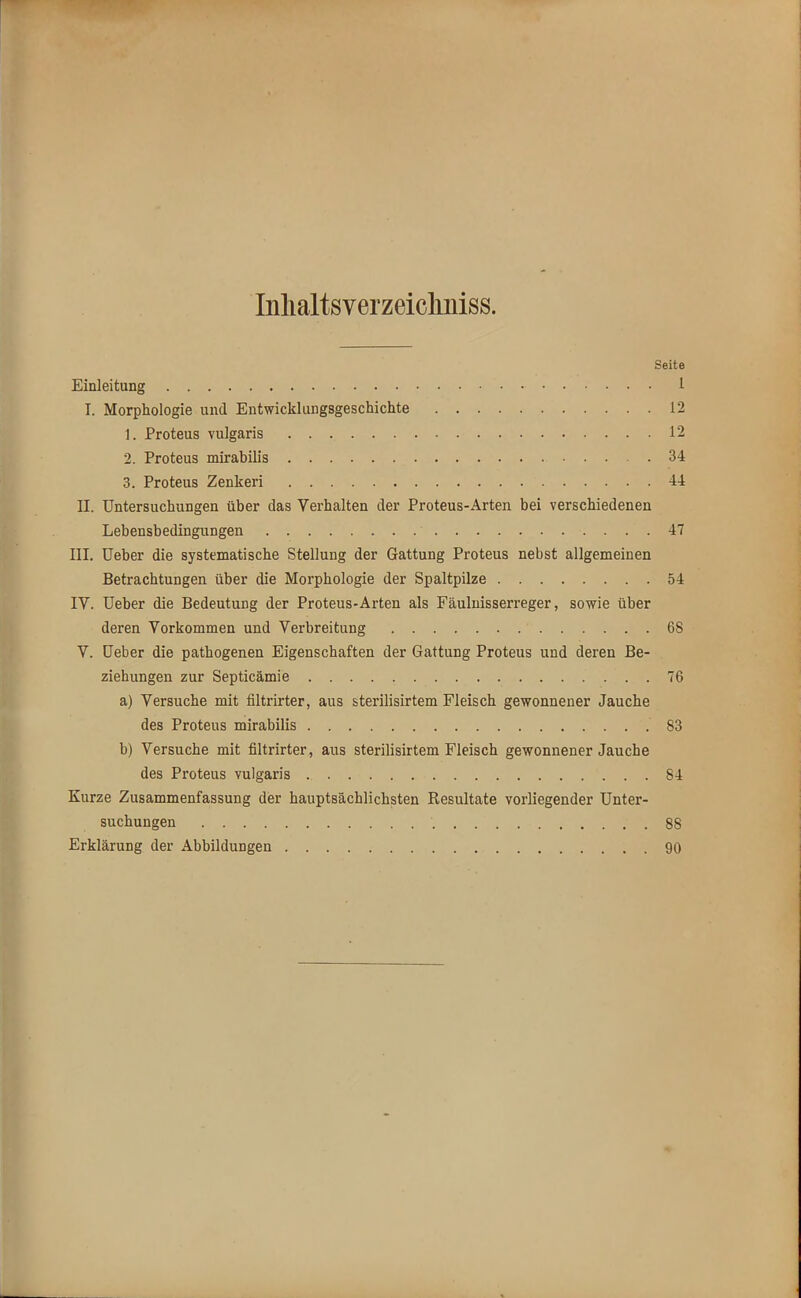 Inlialtsverzeicliniss. Seite Einleitung 1 I. Morphologie und Entwicklungsgeschichte 12 1. Proteus vulgaris 12 2. Proteus mirabilis 34 3. Proteus Zenkeri 44 II. Untersuchungen über das Verhalten der Proteus-Arten bei verschiedenen Lebensbedingungen ' 47 III. Ueber die systematische Stellung der Gattung Proteus nebst allgemeinen Betrachtungen über die Morphologie der Spaltpilze 54 IV. Ueber die Bedeutung der Proteus-Arten als Fäulnisserreger, sowie über deren Vorkommen und Verbreitung 68 V. Ueber die pathogenen Eigenschaften der Gattung Proteus und deren Be- ziehungen zur Septicämie 76 a) Versuche mit filtrirter, aus sterilisirtem Fleisch gewonnener Jauche des Proteus mirabilis 83 b) Versuche mit filtrirter, aus sterilisirtem Fleisch gewonnener Jauche des Proteus vulgaris 84 Kurze Zusammenfassung der hauptsächlichsten Resultate vorliegender Unter- suchungen 88 Erklärung der Abbildungen 90